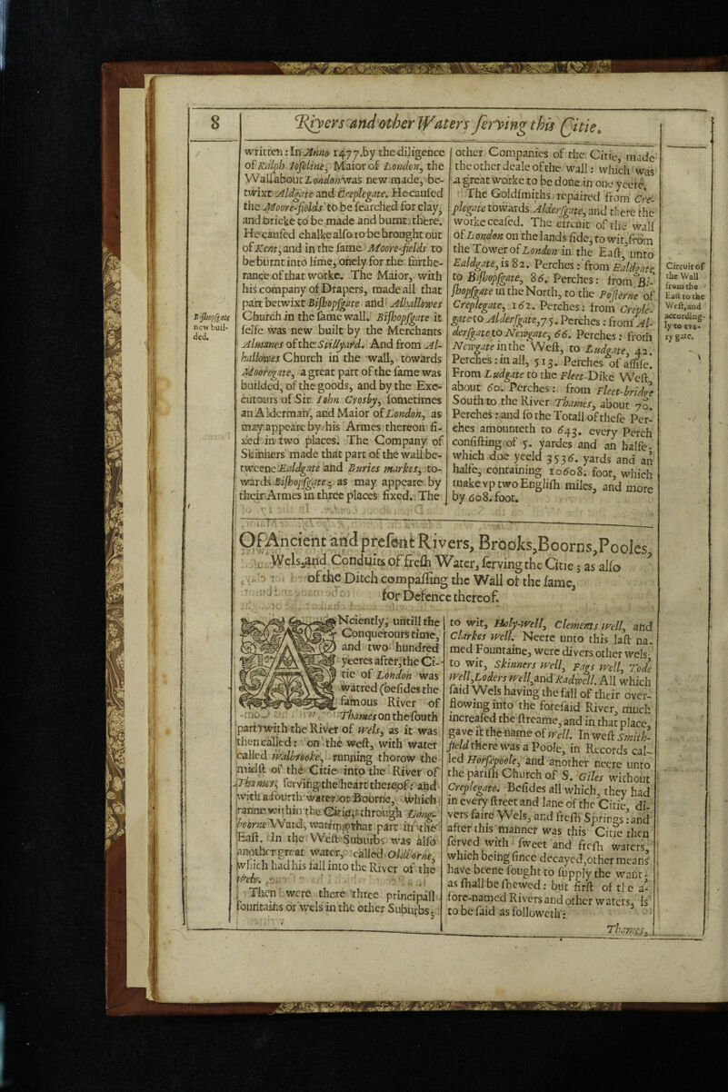 Bijbopfgate new bull* ded. written: In i477.by the diligence oiKal^h lo^dhu^ Maiorof London^ the Wall about Z ondoni^as new made, be¬ twixt Mdg^te Sind Creplegate. Hecaufed the Moor e-^fields'to be fearched for clay^ and bricke to be made and burntj there. Hecaufed chalke alfo to be brought out of Kmt^ and in the fame Afoore-fields to be burnt into lime, oncly for the furthe¬ rance of that workc. The Maior, with his company of Drapers, made ail that part betwixt Bifhopfgm and Alhallowes Church in the fame wall.. Bijhopfgate it felfe was new built by the Merchants Almanes of ihc StiUyai^d^ And from Al- halkms Church in the wall, towards Mooregate, a great part of the fame was builde'd, of the goods, and by the Exc- GutOLirs of Sir John fometimes an Alderman’', and Maior oShondon^ as may appeare by his Armes thereon fi- jced in two places. The Company of Skihhers made that part of the wail be- tweenc JSddgate and Buries markes^ to¬ wards as may appeare by theiriArmes in three places fixed. The other Companies of the Citie, made the other dealc of the wall; which was a great woike to be done in one ycerc. The Goldfmiths repaired from Cre- plegate towards Alderfgate, and there the workeceafed. The circuit of the' wall London on the lands fide, to wit/rom the Towner of zWo;2 in the Eaft, unto Ealdgate^ is 82. Perches .-'from Ealdme, to BifJjopfgate, Sd, Perches: ffomjB/- jhopfgsite in the North, to the Pofierne of Creplegate, i6i, Perches: from Creple- gatno Alderfgate.y 5. Perches; from' Al- derfgatetoNewgate, 66. Perches: frorfi NcwgateindxQ Weft, to Ludgate, 42. Perches:mall, 513. Perches ofaflife. From Ludgate to the Fleet-V)lk6 Weft about 60. Perches: from Fleet-bridge South to the River Thames, about 7S. Perches r and fo the Totall of thefe Per¬ ches amounteth to <^43. every Perch confifting of 5. yardes and an halfe. which doe yeeld 353^. yards and an halfe, containing 1060S. foot, which make vp two Englifh miles, and more by 608. foot. Of Ancient and prefont Rivers, BrooJcs,Boorns,Pooles 't- WUs^d Conduis of ficfli Water, lerving the Cine j as alfo ’->1 ofthe Ditch compaffing the Wall of the fame, for Defence thereof. rnOw Nciently, untill the \ Conquerours time, and two hundred yeeresaftcr^the Ci¬ tie of London was watred (befides the famous River of Thames on the fouth iparbwith the River of wels, as it was ithencalled: on thc weft, with’water Called tvalhrooke, running thorow the mtdft of the Citie into the'River of ^Thiam&s^ fervihg-thebcart thereof: and jwith ai'ourth waterJo& fioorne, \*^hich; irannewiihin theOriigirthrongh Idan^ horne 'SNsiid, warrrp^that part iti ^th6'' Eaft. In the Weft Suburbs'was alfo anothergreat water, -called oUborne ^hich had his fall into the River of the i Tlicn were there'three prlncipall fountains or wels in the other Suburbs 5 to wit, Holy-well, Clements tvell, and Clarkes well Neere unto this laft na. raed Founraine, were divers other wels- to wit, Skinners well. Fags well, Tode well Loders WellandRadwell. All which mid Wels having the fall of their over¬ flowing into the forefaid River, much increafed the ftreame, and in that place, gave It the name of well. In weft smith- there was a Poole, in Records cal¬ led and another nccre unto the parifti Church of S. Giles without Creplegate. Befides all which, they had in every ftreet and lane of the Citie di¬ vers faire VVcls, and frefh Springs :and after this liianner was this Citie then feryed with fweet and frelh waters, which being fince decayed,other means' have beenc fought to fupply the want - as fhallbefhewed: but firft of ti e a- fore-named Rivers and other waters, is' tobe faid asfolloweth; __ , Thames, _ Circuit of the Wall fr«mtho Hall to the Wcft.and according¬ ly to eve¬ ry gite.