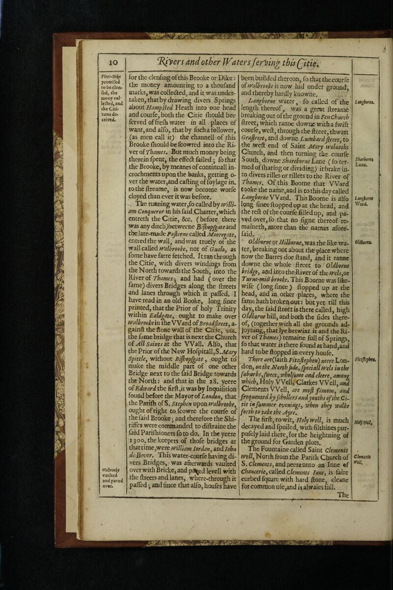 for the denhng of this Brooke or Dike: the money amounting to a thoufand marks, was colledcd, and it was under¬ taken, that by drawing divers Springs about Hamphed Heath into one head and courfe, both the Citie fhould bee ferved offrefh water in all places of want, and alfo, that by fuch a follower, (as men call it) the channell of this Brooke fhould be feowred into the Ri¬ ver of But much money being therein fj3enr, the effed failed j fo that the Brooke, by meancs of continuall in- crochments upon the banks, getting o- ver the water,and calling of foylage in, to the llreame, is now become worfe cloyed than ever it was before. The running water,fo called by fvillu am Conqueror in his faid.Charter, which entreth the Citie, &c. (before there was any ditch)betwecne Bijhopfgateand the late-made Pojierne called Mooregate^ entred the wall, and was trucly of the wall called fvallrooke, not of Gualo, as fome have farre fetched. Jt ran through the Citie, with divers windings from the North towards the South, into the River of Thames • and had ( over the fame) divers Bridges along the flrcets and lanes through which it pafled. I have read in an old Bookc, long fince printed, that the Prior of holy Trinity within Ealdgate^ ought to make over walbroohein the VVard o^Broadfireet, a- gainft thcflone wall of the Citie, viz. the fame bridge that is next the Church oi All Saints at the Wall. Alfo, that the Prior of the New Hofpitall,S.^^z;t^ Spittle^ without Bijhopfgate^ ought to make the middle part of one other Bridge next to the laid Bridge towards the North: and that in the 28. yeerc of Edward the firft,it was by Inquifition found before the Mayor of London^ that the Parilh of S. Stephen upon ff'albropke^ ought of right to fcowre the courfe of the faid Brooke j and therefore the Shi- riffes were commanded to diftraine the faid Parifhioners fo to do. In the yecre 1300. the keepers of thole bridges at thattimc,were mllUm Iordan^ and John de Be-uer, This water-courfc having di¬ vers Bridges, was afterwards vaulted over with Brickc,and pjl^ed levcll with the flrcets and lanes, wherc-through it paired 3 and lince that alfo, houfes have Heljlftlli demeras mu. been budded thereon, fo chat the courfe. fralbrooke is now hid under ground, and thereby hardly knowne, Langborne water, fo called of the length thereof 3 was a great llreame breaking out of the ground in Ten Church llrcet, which ramie downe witha fwift courfe, well, through the llrecr, thwart Grajlreet^ and downe LumhardJlreet^ to the weft end of Saint Mary wolmths Church, and rhen turning the courfe South, downe shareborne Lane (fo ter¬ med of lharing or dividing) it brake in¬ to divers rilles or rillets to the River of Thames. Of this Boorne that VVard tookc the name,and is to this day called LangborneWYard. This Boorne is alfo long lince flopped up at the head, and the reft of the courfe filled up, and pa¬ ved over, fo rhat no figne thereof re- maincth,.more than the names afore- faid. . Oldhorne or Hilborne^was the like wa¬ ter, breaking out about the place where now the Barrc$ doe Hand, and it ranne downe the whole flreec to Oldborne bridgey and into the River of the fvelsyOx Turne^^miUbreoke. This Boorne was like- wile (longfince) Hopped up at the head, and in other '^plapcs, where the lame hath broken out: but yet till this day^ the faid ftrect is there called, high hill, and both the fides there¬ of, (together with all the grounds ad- joyning, that lye betwixt it and the Ri¬ ver of Thames) remainc full of Springs, fo that water is there found at hand,and hard to be flopped in every houfe. There arejfaiih Fitzfiephen) neere Lon¬ don, on the North jide^fpecialltvels in the fuburbsyfweety wholfome and cleerCy among whichy Holy Well, Clarkes Well, and Clements VVclI, are mof famousy and frequented byfchollers audyouths of the Ci¬ tie infummer eveningsy when they walke forth to take the Ayre. ’^htRtlky Xowity Holy welly is much decayed and fpoiled, with filthinespur- polely laid there, for the heightning of the ground for Garden plots. The Foiimaine called Saint Clements welly North from the Parilh Church of S.c/fwwx, and neere unto an Inne ©f Chancerky called dements InnCy is faire curbed fquare with hard ftone, cleane for common urc,and is alwaiesfuli. The Laniberst. Sharbmt Lane. tmgbmt Ward. oldimt* F'n^cpbtn.