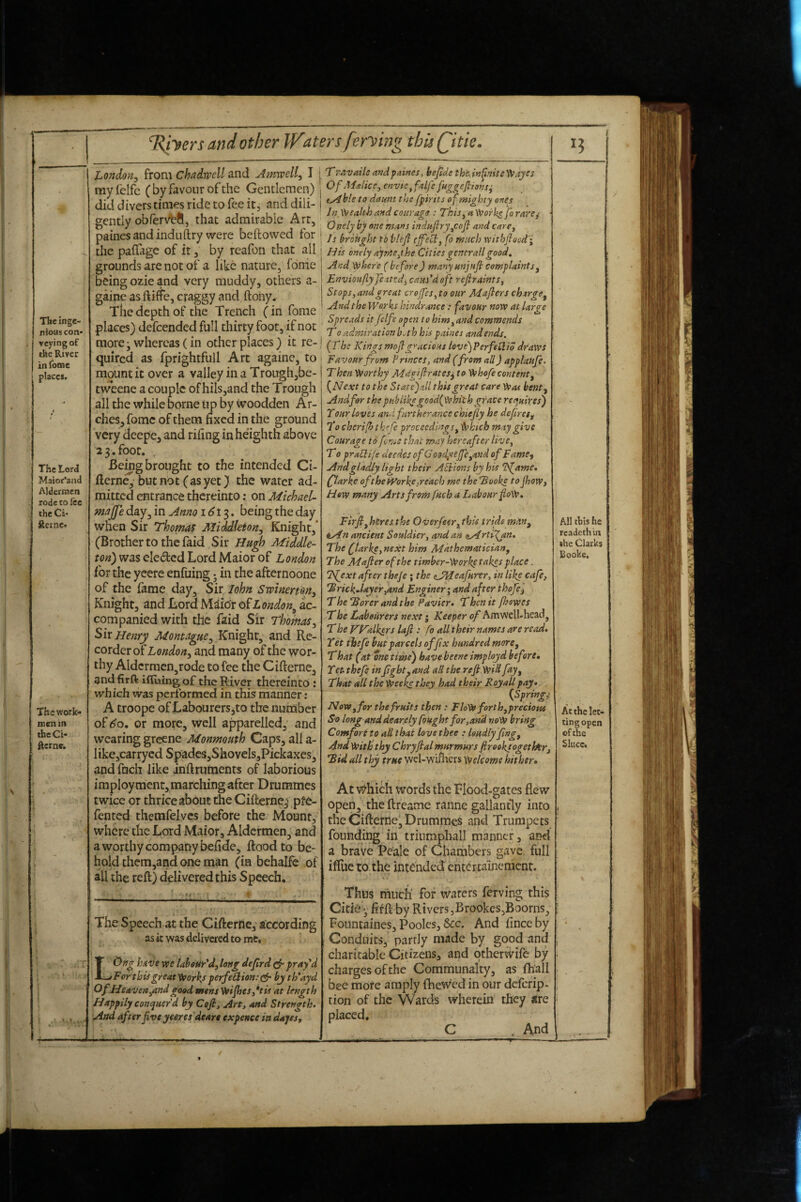 Tlie inge¬ nious con* vcying of the River in fome places. The Lord Maior'aad Aldermen rode to fee the Ci* Rerne« The work¬ men in the Ci- Rerne. ^V .. ’ / JLondon^ from chadwell and u4mwell^ I my (elfe ( by favour of the Gentlemen) did divers times ride to fee it, and dili¬ gently obfer\^S, that admirable Art, painesandinduftry were beftowed for the paflage of it, by reafon that all grounds are not of a like nature, fome being ozie and very muddy, others a- gaine as ftiffe, craggy and ftohy. The depth of the Trench (in fome places) defeended full thirty foot, if not raore^ whereas (in other places) it re¬ quired as fprightfull Art againe, to mount it over a valley ina Trough,be- tweene a couple ofhils,and the Trough all the while borne tip by ^oodden Ar¬ ches, fome of them fixed in the ground very deepe, and riling in he'ighth above 2 3. foot. Being brought to the intended Ci- flerne, butnot (asyet) the water ad¬ mitted entrance thereinto: on Michael- majje day, in Amo i6t^, being the day when Sir Thomas MiMleton.y Knight,' (Brother to the (aid Sir Hugh Middle- rf>«) was eledcd LordMaiorof London for the yeere enfuing; in the afternoone of the fame day. Sir John Swinerm, Knight, and Lord M^idr of London^ ac¬ companied with the faid Sir Thomas^ Six Henry Montague, Knight, and Re¬ corder otZ,oWo«, and many of the wor¬ thy Aldcrracn,rode to fee the Cifterne, and firft iffuing of the River thereinto: which was performed in this manner: A troope of Labourers^to the number of ^o, or more, well apparelled, and wearing greene Monmouth Caps, all a- like,carrycd Spadcs,ShoveIs,Pickaxes, and fnch like inftruments of laborious imploymcnt, marching after Drummes twice or thrice about the Cifterne^ pfe- fented themfelycs before the Mount, where the Lord Maior, Aldermen, and a worthy company befide, flood to be¬ hold them,and one man (in behalfe of all the reft) delivered this Speech. The Speech at the Cifterne, according as it was delivered to me, LOng hAve we labsur'd, long deflrd pray'd For this great'tvorh perfeQion: bj th'ayd Of He avert ^and good mens Veijhes,*tis at length Happily conquer’d by Cefi, Art, and Strength. And after five yeeres deare expence in dopes ^ Travailc andpaines, befide thi'.in^nite'^ayes Of Malice, envie,faLfe fitggejlions^ tA ble to daunt the fpirtts of mighty ones In, Wealth and courage : This, a Works fo rare^ • Otiely by one mans indujiryjcojl and care. Is brought to blefi cff'etl, fo much withfloedi His onely ajms.the Cities gencr all good. And where ( before) manymjufi complaints, Envioufly jeatedj cant'd oft refiraints. Stops,and great croJfes,to our Majlers charge. And the Works hindrance : favour now at large Spreads it felfe open to him,and commends To admiration b.th his paines and ends. (The Kings mofigracious love)Perfetlid draws Favour from Pnnees, and (from all) applaufe. Then Worthy Magifirates^ to Whofe content, {^Next to the Statefijl this great care Was bent. And for the pHbiikegood(wkilh grace requires) Tour loves and furtherance chiefiy he defiret. To cherifh thefe proceedings, Which may give Courage to feme that may hereafter live, To praHile deedes of G ood^^eJfc,and of Fame^ And gladly light their Anions by his 'ISfame, (flarke of the Worke >reach me theTooki to fiioWy How many Arts from fuch a Labour fioW. Firfi,hnres.the Overfeer,this tride miin, tAn ancient Souldier, and an itArti^n. The fiarke,next him Mathematician, The Mafler of the timber-Worke takes place. T^ext after theje; the cJMeafurtr, in like cafe, iBrickJayer^and Enginery and after thefei The Torer and the Pavier. Then it fhswes The Labourers next; Keeper of Amwell-head, The VTalktrs laft : fo all their names are read. Tet thefe but parcels affix hundred more, T hat (at me time) have beene imp lay d befne, T et thefe in fight, and aH the reji Wid fay. That all the Wee^ they had their Kojall pay. {Springs Now, for the fruits tfien : FloW forth,precious S'o long and dear,ely fought for,and now bring Comfort to ad that love thee : loudly fing, 4nd With thy Chryfial murmurs fireoktogethtr, fBid all thy true wcl-wifliers Welcome hither. At i^hich words the Tlood-gates flew open,' the ftreame ranne gallantly into the Cifterne^ Drummes and Trumpets founding in triumpball manner, and a brave Peale of Chambers gave full ifllie to the int^Jhded ent<^rcainenient. Thus much for w'aters ferving this Citie y fifft by RtvcrsjBrookes,Booms, Fountaines, Poolcs, &c. And finceby Conduits, partly made by good and charitable Citizens, and otherwife by charges of the Communalty, as fh'all bee more amply fhewed in our deferip- tion of the Wards wherein they are placed. C . And All tbis he rcadethin the Clarks Books. At the let¬ ting open of the Sluce.