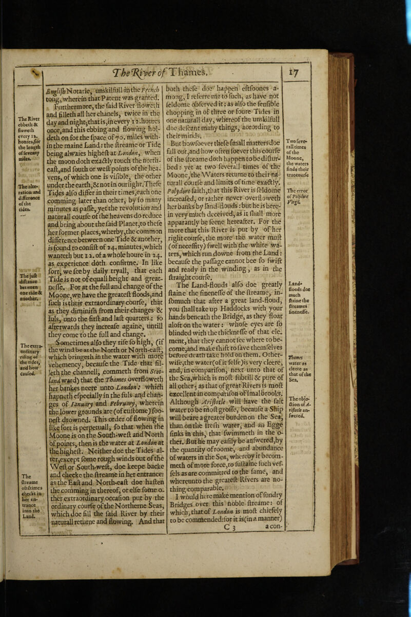 ebbeth & floweth every i». hoQresjfor the length offcvcBty nulet. The alte¬ ration and difference of the tidesi The juft diftance between one tideSc another. The extra- brdinary rifing of the tides, and how (aufed. The ftreatne oftetimes checkt in her en¬ trance into the Land. oA Thames, 17 Bnalijh H otarie, imskilfiill in the French tong, wherein that Patent was granted. Furthermore, the faid River floweth and fillcth all her chanels, twice in the dayandnight-,thatis,inevery 12.houres once,and this ebbing and flowing hol- deth on for the fpace of 70. niiles with¬ in the raaine Land: the ftreame or Tide being alwaies higheft at London^ when the moon doth e^ladly touch the north- caftjand fouth or weft points of the hca. vens, of which one is viflble, the other under the earth,& not in ourfight.Thefe Ti^es alfo differ in their times,each one comming later than other, by fo many minutes as pafle, yet the revolution and naturall courfe of the heavens do reduce and bring about the faid PIanet,to thefe her former places, wherby,the common difference between one Tide Sc. another, is found to confift of 24. minutes,which wanreth but 12. of a whole houre in 24. as experience doth confirme. In like fort, we fee by daily tryall, that each Tide is not of equall height and great- nefie. For at the full and change of the Moone,we have the greateft floodsjand fuch is their extraordinary courfe, that as they diminifh from their changes & fuls, unto the firft and laft quarters.: fo afterwards they increafe againe, untill they come to the full and change. Sometimes alfo they rife fo high, (if the wind be at the North or North-eaff, which bringeth in the water with more vehemency, becaufethe Tide chat fil- leth the channel!, commeth from Scot¬ land w^ird) that Che Thames overfloweth her ban^s neere unto London : which iiapneth cfpecially in the fuls^ ai\d chan¬ ges of January and Februarywherein the lower grounds arc (of cuftome)* foo- neft drowned. This order of flowing in like fort is perpccuall, fothat when the Moone is on the South-weft and North of points, then is the water at London at thehigheft. Neither doe the Tides al¬ ter,except fome rough winds out of the Weft or South-weft, doe kcepe backe and checkc the ftreame in her entrance: astheEaftand North-caft doe haften the comming in thereof, or elfc foine o- ther extraordinary oecafion put by the ordinary courfe of theNortherne Seas, which doc fill the faid River by their naturall returne and flowing. And that both thefe doe' happen eftfoones a- mong, I referrenie to fuch, as have not fcldome oblcrved it; as alfo the fenfible chopping in of three or fourc Tides in one naturall day, whereof the unskilfull doe defcantmahy things, according to their minds. But howfoever thefo fmall riiatters doe fall outjand how often Ibever this courfe of the ftreame doth happen tobediftur- bed; yet at two feverall times of the Moone, the Waters returne to their na¬ turall courfe and limits of time cxadly. Polydore faith,that this River is feldome increafed, or rather never overfloweth her banks by land-flouds: but he is here¬ in very much deceived, ai it fliall more apparantly be feene hereafter. For the more that this River is put by of her right courfe, the more the water muft (of neceffity) fwcll with the white wa¬ ters, which run downe from the Land: becaiife the paffage cannot bee fo fwift and ready in the winding, as in the ftraight courfe. The Land-flouds alfo doe greatly ftaine the finenefle of the ftreame, in- fbmiich that after a great land-floud, you fhalltakeup Haddocks with your hands beneath the Bridge, as they float aloft on the water: whofe eyes are fo blinded with the thicknefle of that ele.. ment, that they cannot lee where tobe- come,and makelliift tofave themfelvcs befbre death take hold on them. Other- wife^the water(of it felfe)is very cleere, and, in comparifon, next unto that of the SeajWhich is moft fubtill & pure of all other • as that of great Rivers is moft excellent in compaVifon of Imalbrooks, Although Arifiotle Will have the fait water to be moft grofle, becaufe a Ship will beare a greater burden on the Sea, than on the frefh water, and an Egge finks in this, that fwimmeth in the 0- thcr. But he may eafily be anfwered,by the quantity of roome, and abundance of waters in the Sea, whereby it becom- meth of more force,ro fuftaine flich vef- fels as are committed to the fame, and whereunto the greateft Rivers are no¬ thing comparable. , 1 would here make mention of fiindry Bridges over this noble ftredme; of which, that of London is moft chiefely to be comniended.-for it is(in a manner) C 3 aeon- Two feve¬ rall times of the Moone, the waters finds their truccoutfe The error of Volydtnc yirgiU Land- floods doe much ftaine the ftreames flnenefle. Thames water as clecrc as that of the Sea. Thcohjo^ fiionof/^- rifletle an- fwered. s 4 . >