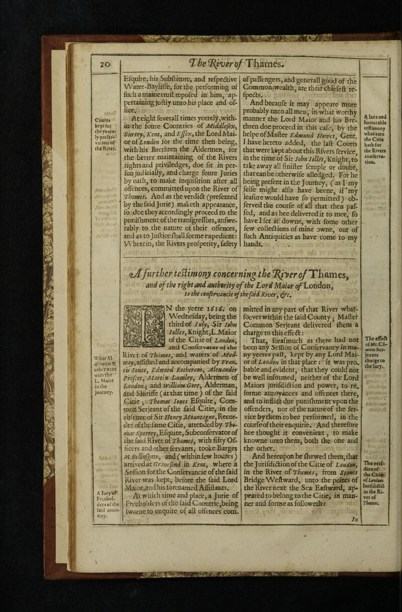 Courts kept for they cere- ly prefer- vation of the River. Efquire, his Subftitiire, and refpedive Water-Baylilrc, forthe performing of fnch amainetmlfrepofcd in him, ap¬ pertaining jiiftiy unto bis place and of¬ fice. At eight fcverall times yeerclyjWith- in the foure Countries of Middlcfex^ Surrey^ Kent, and Ejfex, the Lord Mai- oroiLondon for the time then being, with his Brethren the Aldermen, for the better maintaining of the Rivers rights and priviledges, doe fit in per- fon judicially, and charge foure Juries by oath, to make inquifition after all offences, committed upon the River of Thames, And as the verdid (prefented by thefaidjuric) maketh appearance, fo doe they accordingly proceed to the punifhment of the tranfgreflbrs, anfwe- rably to the nature of their offences, and as to Jufticefhall feemeexpedient: VVherein, the Rivers profperity, fafety ofpalTengerSjand generall good of the Common-wealth, arc theif chiefeft re- fpeds. And becaufe it may appeare more probably unto all men, in what worthy manner the Lord Maior and his Bre¬ thren doc proceed in this cafe, by the helpeofMaftcr Edmund Howes, Gent, I have hereto added, the laft Courts that were ktpt about this Rivers fervice, in the time of Sir John lolles, Knight, to take away all finifter fcruple or doubt, thatcanbeotherwife alledged. For he being prelent in the Journey, ( as 1 my felfe might alfo have beene, if* my leafurc would have fo permitted } ob- ferved the courfe of all that then paf- fed, and as hee delivered it to mee, fo have I fet it downc, with fome other few colledf ions of mine owne, out of fuch Antiquities as have come to my hands. ^farther teUimony concerning the ^Thames, and of the right and authority of the Lord Maior ^London, to the cenfervancie if the[aid River^ What Al- d.fcnnen & otlicrwent with th? L. Maior in the journey. A lury'of Freehol¬ ders of the laid coun¬ trey. the yeerc \6i6i on Wednefday, being the third of July, Sir John Knight,L.Maior of the Citie of London, and Confervator of the River of Thames, and waters of Med¬ way, aflifted and accompanied by Fran;, cis Jones, Edws^rd Rotheram, Alexander Prefect, Martin Lumley, Aldermeh of London-, and mlliam Gore, Alderman, and Shiriflfe ( at that time ) of the faid Cicic •, Thomas Jones Efquirca Com¬ mon Serjeant of the iaid Citie, in the abfence or Sir Henry Mountame, Recor¬ der of the fame Citie, atten<E:dby Tho¬ mas S'parrc^jEfquirc, Subconlervator of the faid River of Thames, with fifty Of¬ ficers and other fervants, tooke Barges at BeUnfgate, and ( within few houres ) arrived at Gravefend in Kent, where a Sefiion forthe Confervancie of the faid River was kept, before the faid Lord Maior,and his forenaraed Alfiftants. At which time and place, a Jurie of Freeholders of the laid CountriCjbeing Ivvorne to enquire of all offences com. mitted in any part of that River what- foever within the laid County; Mailer Common Serjeant delivered them a charge to this effed : That, forafmuch as there had not been any Seflion of Confervancy in ma¬ ny yeeres pa ft, kept by any Lord Mai¬ or of London in that place: it was pro, bable and evident, that they could not be well informed, neither of the Lord Maiors jurifdidfion and power, to re, forme annoyances and offences there, and to inflid due punifhment vpon the offenders, nor of the nature of the fer¬ vice by them to bee performed, in the courfc of their enquirie. And therefore hee thought it convenient, to make knowne unto them^ both the one and the other. And hereupon he Ihewed them, that the Jurifdidion of the Citie of London, in the River of Thames , from Stanes Bridge Wellward, unto the points of the River next the Sea Eallward, ap¬ peared to belong to the Citie, in man¬ ner and forme as followeth-: In A lateand honorable tediinony what care the Citie hath for the Riven conferva- tion. The effeft ofMr.Cb- mon Ser¬ jeants chargeto tbelury. The ext£- dureof the Citiai olLmdmi lurirdifiib in the Ri- vet of Thamts,