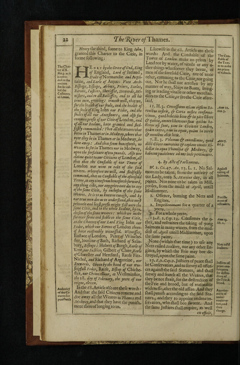 The of Th^mts, Authority of the Ci¬ tizens for puruihmet the third, fonncto King Ichn^ granted this Charter to the Citicj in forme following: ‘E N R Y hythe Grace of God^ King of England, Lord of Ireland, ■Duke (?/Normandie and Aqui¬ taine, and Earle of Anjou: Knto Arch- Eijhoys, BifbopSy Abbots^ Priors^ Earles^ Barons^ luftices^ sherijfes^ Stemrds^Mi- nifers^andto allBailiffes^ and to all his true men, greeting : weteth well, that we, for the health of our foule, and tipe health of thefouleofKinglohn our Fdder, and the foulesofall our Ancejiours* and alfo for commonyrefit of our Cmd<?/*L ondon, and ofallourRsalme, have granted and Jled- fafily commanded: That all the mares that beenein Thames or in Medway,where that ever they be in Thames or in Medway, be done away : And that from henceforth, no mares befet Thames nor in Medway, upon the forfahurc often pounds. Alfo wee claime quite to our Citizens of Loudon,all that that the Conjiable of our Tower of London was wont to take of the faid fveares. sKheref ore we will, and fledfajly command, that no Conflable of the aforefaid Tower,at any time from henceforthforward any thing aske, nor any grievance doe to any of the fame Citie, by enchefen of the fame Weares. Jtistous knowneenough, and by our true men doe m to underjiand,that mofi privacie and leajiprofit might fall unto the fame Citie, and to the whole Realme, by cm. chefen of the fame weares : which we make for ever firme and fable to the fame Citie, as the charter, of our Lord King lohn our Fader, which our Barons c/London there- of have reafonably witnejfed, Witnejfes, Euftace e/London, Peter of Winched fkr,Ioceiine c/Bath, Richard 0/Salis¬ bury, Bijhops : Hubert ofBurgh,Earle of Kent,ourIuIiice- Gilbert of ChvQ,Earle of GloceHetand Hertford; RaiifeFitz- Nichol, WRichard0/Argentine, cur Stewards. Given by the hand of our wor~ JhipfuU Fader, Raufe, Bifhop e/Chichc- fter, our Chauncellour, at Weftminfter, theiS, day of February, the yeere of our reigne, eleven. In the ^8. Article alfo are thefe words: And that the faid Citizens remene and doe away all the Weares in Thames and Medway,and that they have the punifli- racnt thereof longing to us. . Likewireinrhe<^8i Article are thefe words; And the Conftable of the Tower of London make no prices by Landnorby water, of vitaile or any o- thcr things whatibever they bccne of men oftheforefaid Citie, nor of none other, coniming to the Citie nor goin? out. Nor he fhall not arreffen by any manner of way. Ships ne Boats, bring¬ ing or leading vitaile or other mercham dues to the Citie,or fro the Citie afore- laid. , 11. H. 3. Concejfmus etiam eifdem Ba- ronibusmfris, Carta nofra confrma- vimm, quodhabeant bene ^ in pace libere & quiete,omneslibertatesfuas quibus ha~ Henuf uf funt, tam in Civitate London, quant extra ^ tam inaquis, quam in terris & omnibus aliis locis. . ^.* 3 • ^dumus & concedimus, quod diEii Gives amoveant (ft capiant omnes Ki- dellas in aqua Thamifia fy A^edway, ^ habeantpunitiones ad nos indepertinentes. 4. ByABsofParliamenti W.2,Ca.r^y.An.i^.L.i, No Sal¬ mons to be taken, from the nativity of Qur Lady, unto day, in all points. Nor none t5 be taken in MilL pooles, from the midft of April, until! Midfummer. 1. Offence, burning the Nets and Engines. 2. imprifonment fora quarter of a , yeere. ^ ^3 4 For a whole yeere, . . '13.,;?. i.Cap.iy. Confirmes the o- ther, and reftraines the taking of yong Salmons in many waters , from the mid- deft oE April Lintill Midfummer, upon the fame paine. None (within that time ) m ufe any Nets called nor any other En¬ gines, by which the Frie may bee de- ftroyed, upon the fame paine. 17, /?.2. C ap.9. Juftices of peace fhall be Confervators,and to furvey all offen¬ ces againft the faid Statutes, and fhall furvey and fcarch all the Weares, that they be not ftrair, forthedeftrudfion of the Frie and brood, but of rcafonable widcnefle,after the old affizc. And they fhallpuniili according to the faid Sta¬ tures • and they to appoint under-con- fervators, who lEall bee fworne. And the fame Juftices fhall enquire, as well _ •_ex officio. The Con- ftablc of the Tow- V cr to make BO prices ofyjftuals. Anno II, Anno 7, Ed. 3. Againft taking of Salmons. Punlfth mentof ofteaiiers. S?mi I}. Hit. a. Nets cal*4 Stalkers. luftlccs of- peace con- icrvaiors for deftru- fiion of the Pric 8c brood. Appoint¬ ment of nnder- conlcrva- torsjand their