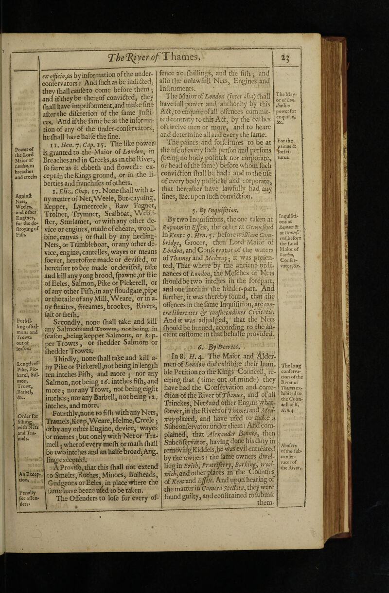 pov»er of the Lord Maior of Loriden,\n breaches and creeks Agamft Nets, Weelcs, and other Engines, for the dc flroyingof Fi(h. The^Rj^er of AnExcep* lion. Penalty for offen* ders* For kil¬ ling ofSal- mons and Trowts out of leafoni Length of Pike, Pic¬ kerel, Sal¬ mon, Trowt, Barbel, &c. Order for filhing, , .-with Nets .and Tra- mclst i cx ojjiao^as by information of the under- coniervators: And fuch as oe indi^led^ they lliallcaiifeto come before therri; and if they be thereof convicted, they (■hall have imprifonmentjand make fine after the difcretioii of the fame Jufti- ces. And if the fame be at the informa¬ tion of any of the undcr-confervators, he fhall have halfe the fine. The like power is granted to the Maior oi London^ in Breaches and in Creeks,as in the River, fo farre as it ebbeth and floweth: ex- ceptin the kings ground, or in the li¬ berties and franchifes of others. . I. Eliz. chap, 17. None {hall with a- ny maner of NeCjWeele, Biit-eayning, Kepper, Lymecreele, Raw Fagnct, Trolnet, Trymnet, Scalboat, Webli- ftcr, Sturlamet, or with any other de¬ vice or engines, made of cheare, wooll- bine^ canvas; or fhall by any heeling- Nets, or Trimbleboat, or any other de¬ vice, engine, cautelles, wayes or means foever, heretofore made or devifed, or hereafter to bee made or deviled, take and kill any yong brood, fpawne,ot frie ofEeles, Salmon, Pike or Pickerell, or of any other Fi{h,in any floudgate,pipe or the taile of any Mill, Wcare, or in a- ny ftraites, ftreames, brookes. Rivers, lakorfrelh. Secondly, none fhall take and kill any Salmons and Trowes, not being in {eafbnjbcing kepper Salmons, or kep¬ per Trowts , or fhedder Salmons or {Redder Trowts. Thirdly, none {hall take and kill a- ny Pike or Pickerell,not being in length ten intches Fifh, and more * nor any Salmon, not being 16. intches fifh, and more; nor any Trowt, not being eight intches j nor any Barbell, not being 12, intches, and more. Fourthly jifione to fifh with any Nets, T ramels,Keep,Wcarc,Helme,CreeIe 5 drby any other Engine, device, wayes or meanes *, but onely with Net or Tra- mell •, wherof every me{h or mafh fhall be two intches and an halfe broadj Ang^ ling excepted. AProvifo,th.atthis fhall not extend to Smelts, Roches, Minoes, Bulheads, Gudgeons or Eeles, in place where the lame have beene ufed to be taken. The Offenders to lofc for every of- fence 20. {hillings, and the fiihi and alfo the unlawfiiU Nets, Engines and Inftrnmcnts. The Maior of London (inter alia) (liall have full power and authority by this A'ft, to enquire of all offences commit¬ ted contrary to this Afa, by the oathes oftwelve men or more, and to heare and determine all and every the fame. The paines and forfeimres to be at the ufeofevery inch perfon and perfons (being no body politick nor corporate, or head of the fame) before whom fuch convi^ffion fliall be had: and to the ufe of every body politicke and corporate, that hereafter h.i.ve lawfully had any fines, &c. upon fuch convidion. -^.By Inquiftion. By two Inquifiribns, the one taken at Raynam in the other at Gravcfmd in Kent' 9. Hen, 5, ’ before v/iUiam Cam¬ bridge^ Grocer, then Lord Maior of andCoiifcrvatorof the waters oirhames Sind Medwayit was ptpfcn- ted. That where by the ancient-- ordi¬ nances of London^ the Mefehes of Nets fhouldbetwo intches in the forepart, and one intch in the hinder-part. And further, it was thereby found, that the offences in the fame Inqiiifition, are con¬ tra Ubertates 0* cofijlietudines Civitatk ^ And it was adjudged, that the Nets I fhould be burned, according to thean- ' cient cuflome in thatbciialfe provided 7 • 6, 'By Decrees, . In 8.. H, 4. The Maior, and Aider- men of didexhibite their hum. ble Petition to the Kings Counceil, re¬ citing that (time oup of minde) they have had the Confervation and corre- dioHoftheRiverofT/^<3»^cr, arid of all Trinckes, Net^and other Engins wbat- roever,in the Rivers of ThameMed¬ way placed, and have ufed to make a Subconfervator .under them: And com¬ plaint, that Alexander Bonner^) then Subcofervator, having done his duty in rembvirigKiddcIs,he \ias evil entreated by the owners: the fame owners dwel¬ ling in Erhh, Pratriferry^ Barkings Tpk^jand other places iii the Counties Kent send Ejj'ex, And iipori hearing of the matter in Camera steUUa^ they were found guilty, andconfirained tofubmir them- Thc May¬ or of Lon, don his power for nejuirie. See. ' 'or the paines & Torfei- tures. InquiGti- ons ac Kaymm & ' ac Gravef-' end,heroic the Lord Maior of London, Confer- vator,i3cc. The long conferva- cion of the River of Thames ex¬ hibited CO the Coua- «ell ofK, Hen. 4. Abufers of the fub- confer- v.itorof the River.