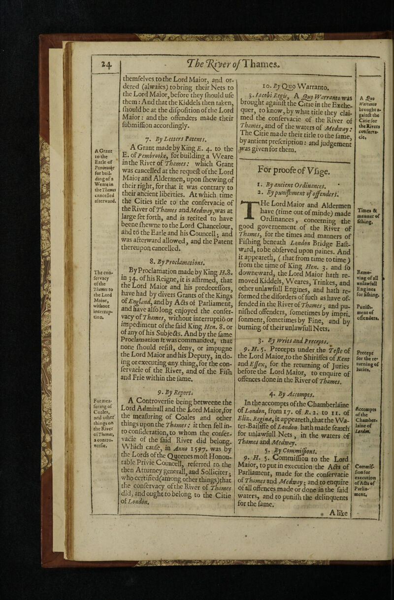 jili; H A Grant to the Earle of Pembreol(e for buil« ding of a Wearein ihcT^flWW cancelled afcenvard. The con- fcrvacy of the Thetfies to Maior, interrup- tiont Formea- I'uring of Coalcs, and othef things on the River oiThamts, a contro. verfic. 71)6 ^R^er o/Thames. themfelves.to the Lord Maior, and or¬ dered (^Iwaies^ to bring their Nets to the Lord Maior, before they fhonid ufe them: A nd that the Kiddels then taken, fliould be at the difpofition of the Lord Maior; and the offenders m^de their fubmiflion accordingly. 7. By Letters Patents, A Grant made by King £. 4. to the E. o^Pembrookey for building a Weare inthe River of which Grant was cancelled at the reqiieft of the Lord Maior and Aldermen, upon {hewing of their right, for that it was contrary to their andent liberties. At which time the Cities title to the confervacie of the River Thames ^udA/eelwayyWas at large fet forth, and is recited to have beene fhewne to the Lord Chancelour, ahd to the Earle and his Gouncell; and was afterward allowed, and the Patent thereupon cancelled* 8. By Proclamations, ^ By Proclamation made by King H,%, in 3 4. of his Reigne, it is affirmed, that the Lord Maior and his predeceflbrs, ^*id by Ads of Parliament, and have alfo long enjoyed the confer- yacy o^Thamesy without interruptio or impediment ofthefaid King Hen. 8. or of any of his Subjeds. And by the fame Proclamation it was commanded, that none fhould refift, deny, or impugne the Lord Maior and his Deputy, in,do¬ ing or executing «ny thing, for the con¬ fervacie of the River, and of the Fifh and Fric within the fame. porti 9* By Rep A Controverlie being betweehe the Lord Admirall and the Lord Maior,fbr the meafuring of Ooales and other things upon the rWcj-; it then fell in¬ to confideration, to whom the confer¬ vacie of the faid River did belong. Which caule, in Anno 15^7. was by the Lords ofthe Qnecnesmoft Honou¬ rable Privie Couacell, referred to-the then Atturney generall, and Solliciter - who certified(among other things)thac the confervacy ofthe River oi Thames did, and ought to belong to the Citie oi London, 10. By Q^o Warranto. S.facohiRegis^ A ^0 Warranto was brought againft the Citie in the Exche¬ quer, to know, by what title they clai¬ med the confervacie of the River of Thames^^ and of the waters of Medway: 1 ne Citie made their title to the fame by antient prefeription; and judgement was given for them. For proofeofVfage. t. By ancient Ordinances, 2. Bypunifhment of offender f, T He Lord Maior and Aldermen have (time out of minde) made Ordinances, concerning the good governcment of the River of Thames^ for the times and manners of Fifliing beneath London Bridge Eaft- Ward, to be oblcrved upon paines. And it appeareth, (that from time to time 5 from the time of King Hen. 3. and fo downeward, the Lord Maior hath re- moved Kiddels, Weares, Trinkes, and other unlawfull Engines, and hath re¬ formed the diforders of fuch as have of¬ nifhed offenders, foraetimes by impri, fonmenr, fometimes by Fine, and by burning of their unlawfull Nets, 3, By Writs and, Precepts, 1 5. Precepts under the TeJleo( the Lord Maior,to the Shiriffes o^Kent and Ejjfex^ for the returning of Juries before the Lord Maior, to enquire of offences done in the River of Thames. 4. By Accompts, in the accompts ofthe Chamberlainc of£o«tf?o»,fromi7. of £.2. to ii. of Eliz. Regina, it appearcth,that the Wa- ter-Baihffe oi London hath made learch for unlawfull Nets, in the waters of Thames and Medway, 5. By Commiffons. 9, H, 5. Commiilion to the Lord Maior, to put in execution the Aets of Parliament, made for the confervacie oi Thames and Medway • and to enquire of all offences made or done in the faid waters, and to punifli the delinquents for the fame. 1 - AHke A ^0 H'ammo broughta- gainft the Citie for thcRiveis confem* Timet & manner of fiihiiig. Remo-' ring of all Mnlawfall Engines ment of o^cadert. Precept for the re turning of luiict. Accompts ofthe Chamber- laine of UniMk Coromif- : lion for execution of Ads of Parlia¬ ment.