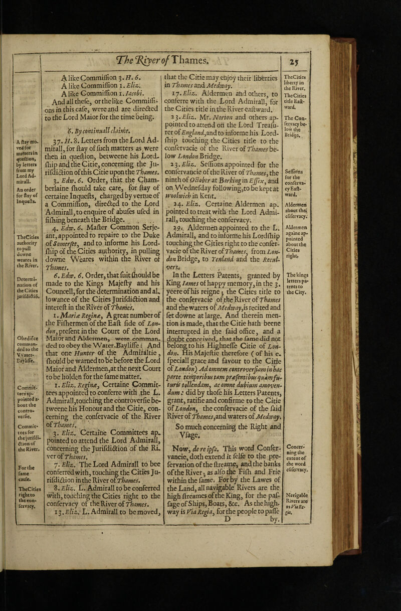 A ftay mo. vedfor matters in queftion. by letters from my Lord Ad- mirall. An order for ftay of Inquefts. TheCities authority to pull downe wcares in theRfver. Determi¬ nation of the Cities jurirdi^ie. Obedlece comman¬ ded to the Vyatcr- Eaylifle. Coitimit- tscsap¬ pointed a- boutthe contro- verfic. Commit* tees for thcjurifdi- ftionof the River, For the fame caufe. TheCities right to the con- fctvacy. AlikeCommiflion <?. A like Cornmillion i.Eliz. A like Gommiflion i. Jacobi. , Andallthefe, or the like Commiirii 6ns in this cafe, were and are direded to the Lord Maior for the time being. By cohtinuall clame» 3 7. 8. Letters from the Lord Ad- mirall, for ftay of fuch matters as,were then in queftion, betweene his LorcL fliip and tHcCitie^, concerning the Ju- rifdidion of this Citie upon the Thames, 3,. Edw,6. Orderj that the Qham- berlainc (hould take care, for ftay of certaine 1 nquefts, charged by vertue of a Commiftion, direded to the Lord Admirallj to enquire of abufes ufed in filliihg beneath the Bridge. ^ 4. Edw, 6. Mafter Common Serje¬ ant, appointed to repaire to the Duke o£Somerfity and to informc his Lord- Blip of the Cities authority, in pulling downe Weares within the River of Thames, : . « 6, Edw, 6. Order, that fuitfliould be made to the Kings Majefty and his Councell, for the determination and al, lowanceof the Cities Jurifdidion and intereft in the River of thames, i,MarURegin<ie, A great number of the Fifhermen of the Eaft fide of Lon- prefent in the Court of the Lord Maior and Aldermen, were comman¬ ded to obey the Water-Bayliffe: And that one Hunter of the Admifaltie, fhould be warned to be before the Lord Maior and A'ldermen,at the next Court to be holdcn for the fame matter, I. eUz. Regin£, Certaine^ Commit¬ tees appointed to conferre with .the L. Admirall,touching the controverfie be- twecnc his Honour and the Citie, con¬ cerning the confervacie of the River of Thames, 3. £//^. Certaine Committees ap.. pointed to attend the Lord Admirall, concerning the Jurifdi(9:ioh of the RL Thames, y.Eliz. The Lord Admirall to bee conferred with, touching the Cities Ju¬ rifdidion in the River oiThames, Z,Eliz. L. Admirall to be conferred with, touching the Cities right to the confervacy of the River of Thames, i3.£//i. L. Admirall to be moved. that the Citie may enjoy their libddes in Thames and Medway. ij.Eliz. Aldermen atid others, to conferre with the . Lord Admirall, for the Cities title inthe River eaftward. 2^.Eliz. Mr. Norton and others ap¬ pointed to attend oh the Lord Treafu- rer oiEnglandyiVid. to informe his Lord- fhip touching the Cities title to the confervacie of the River of be¬ low London Bridge. 2^.Eliz. Selfions appointed for the confervancie of the River of Thames, the ninth oiOBober at Barkingin Ejfex^ and on Wednefday following,to be kept at molwich in Kent. 24. eUz. Certaine. Aldermen ap. pointed to treat with the Lord Admi¬ ral!, touching the confervacy, 25>>, Aldermen appointed to the L. Admirall, and to infornie his Lordfhip touching the Cities right to the confer¬ vacie of the River of Thames^ from Lon- Bridge, to Tenlarid and the kecuU •vers^ . - In the Letters Patents, granted by King lames of happy memory, in the 3, yeereofhis reigne • the Cities title to the confervacie oi^tBi\Qr,o^Thames and the waters of Medway,is recited and fet downe at large. And therein rnen- tion is made, that the Citie hath bccnc interrupted in the faid office, and a doubt conceived^ that the lame did not belong to his Highneffe Citie of Lon¬ don, His Majeftie therefore ( of his e. fpcciall grace and favour to the Citie 0^ London) Adomnem centroverfiaminhac parte teniperibus tarn pr^fentibusquamfu- turis tollendam, ac omne dubium qmoven- dum : did by thofe his Letters Patents, grant, ratifieandconfirme to the Citie of London, the confervacie of the faid River of Thames,avid waters otMedway, So much concerning the Right and yfage. Now, dereipfa. This word Confgr- vancie, doth extend it fclfe to tfie pre- fervation of the ftreamp, and the banks of the River j as alfp the Fifh and Frie within the fame.* For by the Lawes of the Land, all navigable Rivers are the high ftreames of the King, for the paf- fage of Ships, Boats, &e. As the highr way is ria Re^a, for the people to pafTe D by. ThcCities liberty in the River. The Cities title Eaft* ward. The Con- fcrvacy be¬ low the Bridge*. Sefljoins for the conferva- cyEaft- ward. Aldermen about the^ cofervacy: Aldermen agatne ap« pointed about the Cities right. The kings letters pa« tents to the City. Concer¬ ning the extent of the word cSfcrvacy. Navigable Rivers arc t%yi(iK6- gia.