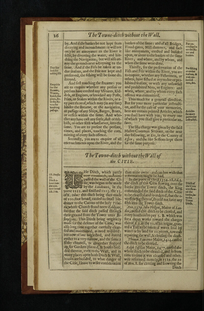 am Due fea- Tons for taking fifti Enquiric forthe ftreatne, Wearcs, KidclsjEn- gines,&c. in the Ki< vers for bindring pafifagc. lil T^he T ovpne-ditch mthout the JValU by. Andifthebankesbcnot kept from decaying and incroachment: it will not only be an annoyance to the River it felfe, by diverting the water, and hin¬ dring the Navigation; but will alfo an¬ noy the grounds next adjoyning to the lame. And if the Fifh be taken at un¬ due (eafons, and the Frie not kept and preferved, the filhing will be foone de^ ftroyed. And firft touching the ftreame; you are to enquire whether any perfon or perfons have ereded any Weares, Kid- dcls, or Engines, or knocked any Pofts, Piles, or Stakes within the Rivers, or a- ny part thereof,which may (in any fort) hinder the ftreame, or the navigation, or paflage of any Ships, Barges^ Boats, or vefTels within the fame. And whe¬ ther any have caft any foyle,duft or rub- bifh, or other filth whatfoever, into the fame. You are to prefcnt the perfons, times, and places, touching the com., mitting of every fuch offence. Secondly, you are to enquire of all encroachments upon the River, and the bankesofthefame; and of all Bridges, Flood-gates, Mill-dammes, and fuch like annoyances, ereded and builded upon, or neere to the bankes of the fame River; and where, and by whom, and when the fame were done. Thirdly, for the prefervation of the Fifh and Frie within the River, you are to enquire, whether any Fifhermen, or others, have fifhed at any undue or pro¬ hibited feafons, or with any unlawfull and prohibited Nets, or Engines r and when, where, and by whom every fuch offence was committed. • Thus much tor a generall diredion. But for your more particular inftrudi- on, and for the eafe of your memories, here are certain printed Articles,which you thall have with you; to every one of which you fhall give a particular an- fwer. The like charge was given by the faid Mafter Common Serjeant, on the next day following, at the County of £j(feAr; and the like Seflions kept there for the fame purpofe. TheTovune-ditch mthout the WMlof the CITIE. ■ Lib. Dunjla- hie. Ditch a- bout LoTt^ don ^oo. teot broad Lib.Im. He Ditch, which partly now remaineth, aneJeom- pafled the wall of the Ci- tic, was begun to be made by the Londoners^ in the yeere 1211. and finifhed 1213. the 15. •ofK. M«: this ditch being then made of 2 00.foot broad, caufed no fmall hin¬ drance to the Canons of the holy Trini- ?/ff,whofc Church Rood TitertEaldfate.^ for that the faid ditch pafled through their ground from the Tower unto Bi- me. This Ditch being originally made for the defence of the Citie, was alfo longtime together carefully clean- fed and maintained, as need required: but now of late negleded, and forced eyther to a very narrow, and the fame a filthy channell, or altogether flopped ; up,for Gardens planted, & houfes buil¬ ded thereon, even to the Wall, and in many places upon both Ditch & Wall, houfes are builded, to what danger of the Citie, Heave to wifer confideration than mine owne: and can but wifli that reformation might be had. In the yeere of chriji i^ 54.2 8,Ed.^. the ditch of this Citie flowing over the banke jhfo the Tower ditch, the King comriidnded the faid ditch of the Citie to be cle^iired and fo ordered,that the o- verfloy^g f hereof^fhould not force any fifth into thp^ Tower ditch. ^nn. 13 j^.lohn phUf9t\ Maior of Lon- caufed this ditch to be clenfed, and every houfhold to pay 5. D. which was fora dayes worke toward the charges therof.i;j.2.iri the lo.ofhis reigne,gran¬ ted a Toll to be taken of wares fold by water or by land for i o.yeeres, towards repairing the wall,& clenfing the ditch. Thomas Fa^ofier Maior,it^i^.cauCed the ditch to be denied, r Ralph lofeline Maior, 1477. caufed the whole ditch to be cleanfcd, and fo from time to time it was clcanfcd and other- wife reformed: namely,in 15the 10 o^ Hen, 8. for clenfing and fcowring the Ditch For cn- ciochmets on the Ri¬ ver and bankes. Forfifhing at undue Icafons, & with un¬ lawfull ncc$,&c« Articles for more particular infttu^io. Ditch of the Citie overflow¬ ed the banke^in- tothe Tower Ditch.