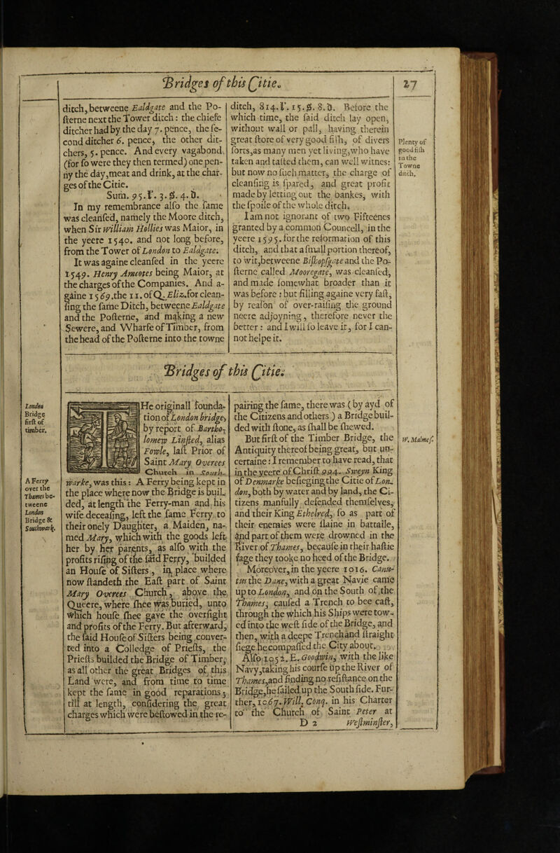 LtmdtA Bridge firft of timber. A Ferrj^ over the Tfcjwcjbc- twcenc London Bridge & Southivarli. fridges of thisQitie. ditch, betweeae EaUgm and the Po- fternc next the Tower ditch: the chiefe ditcher had by the day 7. pence, the le- cond ditcher 6. pence* the other dit¬ chers, 5. pence. And every vagabond , (for fo were they then termed) one pen¬ ny the day,meat and drink, at the char¬ ges of the Citic. Sum. P5.T. 3.4. b. ■ In my remembrance alfo the farne was cleahfed, namely the Moore ditch, when Sir william Hollies was Maior, in the yeerc 1540. and not long before, from the Tower of London to Ealdgate; It was againe cleanfed in the yecre 154^. Henry Ameotes being Maior, at the charges of the Companies. And a- giine 15^p.the i i.ofC^f/i-s.for clean- ling the farne Ditch, betweene Ealdgate and the Pofteriie, and making a new $ewere,and Wharfe of Timber, from the head of the Pofterne into the towne ditch, 814.1’. 15.^;. 8.i). Belore the which time, the faid ditch lay open, without wall or pall, having therein great (lore of very good fill, of divers fortSjas many men yet living,who have taken and tailed them, can well witnes: but now no Inch matter, the charge of clean ling is fpared, and great profit made by letting out the bankes, with the fpoile of the whole ditch* lam not ignorant of two Fiftcencs granted by a common Councell, in the yeere 155) 5 . for the relormarion of this ditch, and that a fmall portion thereof, to wit,betweene Bifhopfgate and the Po¬ fterne called Mooregate^ was cleanfed, and made lomewhat broader than it was before; but filling againe very faft, by reafon of over-raifing die ground neerc adjoyning, therefore never the better: and I v/ilifo leave it, for I can¬ not heipe it. ^7 bridges of this Qitm Plenty of goodtilh in the Towne ditch. Hcoriginall founda- tion of London bridge^ by report Bartho¬ lomew LiMed, alias Fowle^ lait Prior of Satit Mary Overees Chutch in South. warke^ was this: A Ferry being kept in the place where now the fridge is buiL Med, at length'the Ferry-man and his wife deceaftng, left the fame Ferry to their onely Daughter, a Maiden, na¬ med which with the goods left. her by her parents, as alfo with the profits rifiiig oftne f^d Fcryy, bnilded an Houfc of Sifters, place where now ftandeth the Eaft part of Saint Mary Overees Church, aboyc tl^, Quecre, where fhee was^burfed, unto which houfe fhee gave' the overfight and profits of the Ferry. But afterward; the faid Houfe of Sifters being conver¬ ted into a Collcdgc of Priefts, the Priefts builded the Bridge of Timber, as all other the great Bridges of this Land were, and from time to time kept the fame in good reparations* till at length, confidering the great charges which were heftowed in the re¬ pairing the fame, there was (by ayd of the Citizens and others ) a Bridge buil- ded with ftone, as (hall be fhewed. But firft of the Timber Bridge, the Antiquity thereof being great, but _un- certaine; I remember tp have read, that in the yeere ofChrift gp,4. Sweyn King of Denmark befiegingthe Citie oiL oru don^ both Sy water and by land, the Ci¬ tizens manfully defended themfclves, and their King Ethelred, fo as part of their enemies were llaine in battaile, ^d part of them were drowned in the iliver of Thames^ becaufe in rheir haftie fage they tooke no heed of the Bridge. Moreover,in the yeere ipi6. Camt- tm the Dane^ with a great Navie came uoio London^ and on the South of.the names^ caufed a Trench to bee caft, through the which.his Ships were tow- edf into the weft fide of the Bridge, and then, with, a deepc Trench and ftraight fiegc Hecompalfed the City about. , . Goodwin^ with the like Navy,talcing his courfe bp the River of Thames^and finding no refiftance on the Bridge,hefailed up the South fide. Fur¬ ther, ic ^7. his Charter to the Church of Saint Peter at Da wejlminjler^ W.Mnlmep,
