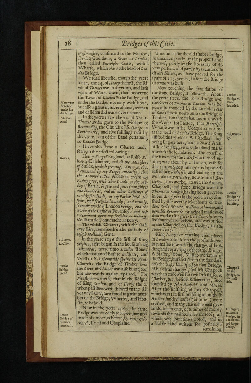 z8 Men went dry-fliod under Lon¬ don bridge. Lib.Scf- mond. Hmy I. Lib. Bern, Lib.im. London Bridge brent. ^Bridges of this Qitie, Lofxbn Bridge of Timocr new built. jvefiminjier^ confirmed to the Monkes, ferving God therCj a Gate in London^ then called Buttolphs Gate, with a Wharfe, which was at the head oSloh- don Bridge. We read likewife, that in the yecre 1114. the 14. of Henry thefirff:, the Ri¬ ver of Thames was fo dryed up, and fuch want of Water there, that beeweene the Tower of London & the Bridge, and under the Bridge, not only with horfe, but alfo a great number of men, women and children did wade over on toot. In the yeere 112 2. the 2 2. of Hen. i. Thomas Arden gave to the Monkes of Bermondfey^ the Church of S. George in Southwarke^ and five fhillings rent by the yeere, out of the Land pertaining to London Bridge. ■ I have alfo feene a Charter under fcaIc,to the effed following : Henry e/England, roRalfe Bt- fhop (?/Chichefter, and all the Mimjlers ofSuffex^fendethgreeting. Knowye^ ^c. S command ky my Kingly authority^ that the Manner called AlceRon, which my Father gave^ with other Lands^ to the Ab¬ bey of Battle^ be free and quiet from shires and Hundreds^ and all other Cupmes of earthly fervitude^ as my Father held the fame^ mofifreely and quietly j and namely, from^ the worke <?/London bridge^ and the toorkeoftheCafileatVtvQnlLcy: and this I command u^on Tuy yorfeivure. William de Pontlearchc at Berry. The which Charter, with the feale very fairc, remaincth in the cuftody of lofeyh Holland^ Gent. In the yeere 113 ^ the firft of King Stephen, a fire began in the houfe of oii§ Ailewarde, neere unto Tfone',' which confumedEafl to Ealdgate^ and Weft to S. Erkenwalds jhrine in Pauls Church; the Bridge of Timber over the River of Thames was alfo burntj&c. but afterwards againe repaired. For Fitzfephenwvketh, thatiri the Reigne of King Stephen, and of Henry the 2. when paftimes were fhewedonthe Ri¬ ver ot Thames, nxQw flood in great num¬ ber on the Bridge, Wharfes, and Hou- fes, to behold. . ' • Nowin the yeere the fame Bridge was not onely rcpayred,but new made of limber,as beforc,by Peter Cole- church, Prieft and Chaplaine, Thus much for the old timber-brido-e maintained.partly by the proper Lands thereof, partly by the liberality of dL vers perfons, and partly by taxations in divers Shires, as I have proved for the fpace of 215. yeeres, before the Bridge offtonewas built. Now touching the foundation of the ftone Bridge, it followcth; About the yeere 117^. the ftone Bridge over theRiver ot T^4;«fj-at London, was be¬ gun to be founded by the forefaid Peter oScok'church, neere unto the Bridge of Timber, butfomewhat more towards the Weft; forireade, that Buttolph- W^harfe was in the Conquerours time at the head of London Bridge. The King aflifted this worke: A Cardinal! then being Legate here, and Richard Arch- bifh. of CabCgave one thoufand .marks towards the foundation. The eourfeof the River (feir the time) was turned am other way about by a Trench, caft for that {)UKpof^|3eginning(as is Tuppofed) eaft aobut Radri^e, and ending in the weft about Patrickfey, now termed terfey. Jhis worke, to wit, the Arches, Chappell, and ftone Bridge over the Thames at LOndohJ:}aving been 3 3 .yeers in building, was in the yecre i2op.fini- fhed by the worthy Merchants of Lon¬ don, Serk'Mefeir, fFilliam Almaine,and BenediB Botewrite, principall mafters of that worke: for Peter Cote-Church decea¬ sed foureyeeres'before, and was buried in the Chapj^ell onjhb Bridge, in the yeerei2o5.’''T KingM^^ave cerrkine Void places in L ohdon to build on,the profits thereof tbremaine towards th^charges of buil¬ ding and repav^ifig of the feSb* Bridge. A Mafonj' beihg Mafter-workman of the BHdge,bi^fded (frbW the foundati-. on) the large Ghappelibtithat Bridge, of his owne changes .^vhrHi Chappell was then chdovVed for t wo l^riefts,foure Clarkes, &c. befides Ctotefies f fiiace ^oundedhy.Johntiatfetd, and others. After the finifhing of this Chappell,, which was the firft building upon thdfe Arches,ftindry'houies f at times ) were erected, and many bharirable men gave lands, tenements, or fummes of money towards the maintenance thereof- all which wa? fometimes noted, and in a Table'faire written Tor pofterity;' ■ - -__ remaining j LovdsH Bridge of Hone fonndedt tih.travtr- kf. London Bridge 33. yeeres in building* Chappell on the : BridgCjOa ! theEaS ' lide. Gifts give' to London Bridge, in a table no¬ ted forpo- ftcrity.