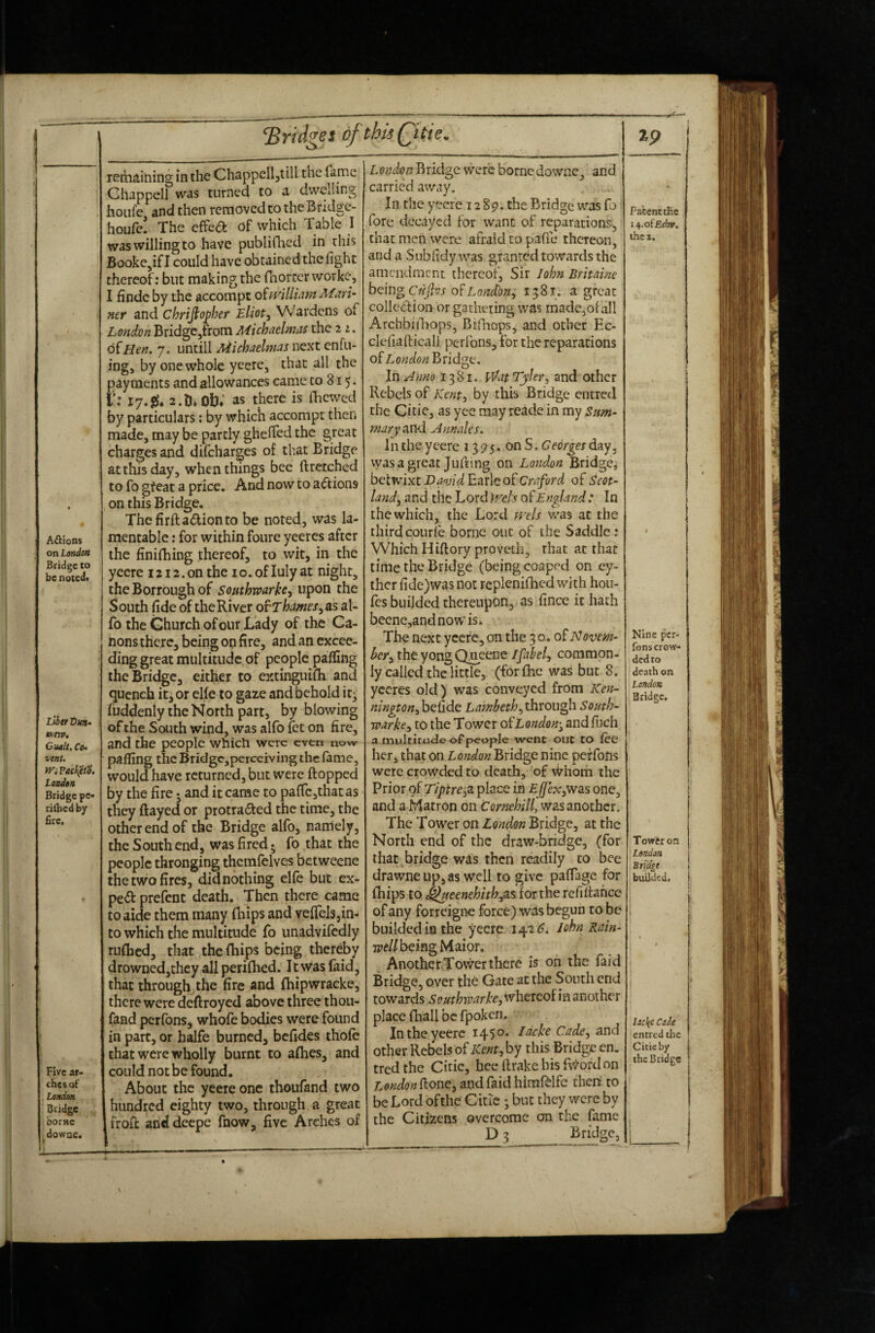 A£);ion$ on London Bridge to be notcdf LlherDun- Ktrp. Cualt, Ce^ vent. tViPach^td, London Bridge pe« rifticd by fire. Five ar¬ ches of London Bridge borne dowae. fridges of this Qitie, remaining in the Chappelljtili the fame Chappell was turned to a dwelling hoiife and then removed to theBridge- houfe! The efPea: of which Table I was willing to have publifhed in this Booke^ifl could have obtained the light thereof; but making the rnorcerworke, I findc by the accompt oimlliam Mari- ner and chrijiopher Wardens of London Bridge/rom Michaelmas the 2 of Hen. 7. untill Michaelmas next enfu- ing, by one whole yeere, that all the payments and allowances came to 815. r.' 17.a.DiOti; as there is fhewed by particulars; by which accompt then made, may be partly ghelTed the great charges and difeharges of that Bridge at this day, when things bee ftrccched to fo gfeat a price. And now to a6:ions on this Bridge. Thefirftadionto be noted, was la¬ mentable ; for within foure yeeres after the finifhing thereof, to wit, in the yeere i2i2.on the lo.ofluly at night, the Borrough of southwarh^ upon the South fide of the River of Thames^as al- fo the Church of our Lady of the Ca¬ nons there, being on fire, and an excee¬ ding great multitude of people palfing the Bridge, either to estinguilh and quench itj or elle to gaze and behold it; liiddenly the North part, by blowing of the South wind, was alfo fet on fire, and the people which were evtn now palfing the Bridgc,perceiving the lame, would have returned, but were flopped by the fire j and it came to paflcjthatas • they flayed or protraded the time, the other end of the Bridge alfo, namely, the Southend, was fired, fo that the people thronging thcmfelves faetweene the two fires, didnothing elfe but ex- pe(fl prefent death. Then there came to aide them many Ihips and veflels,in¬ to which the multitude fo unadvifcdly rulhed, that the (hips being thereby drownedjthcy allperilhed. It was faid, that through the fire and Ihipwracke, there were deftroyed above three thou- fand perfons, whole bodies were found in part, or halfe burned, befides thole could not be found. About the yeere one thoufand two hundred eighty two, through a great frofl anddeepe fnow, five Arches of LondonBridge were Romedowne, and carried away. In the yeere 12 8p. the Bridge was fo 5 fore decayed for want of reparations, that men were afraid to pafie thereon, anda Subfidy was granted towards the amendment thereof. Sir John Britaine hoitig Crifles 01 Lonion., 1581. a great colled ion or gathering was madc,of all Archbidiops, Bifliops, and other Ec- cleliafticall perlbns, for the reparations of London^xldgt:. In Anno 1381. vVat Tylerand other Rebels of Kent., by this Bridge entred the Citic, as yce may reade in my Sum¬ mary and Annales. 1 n the yeere 13 p 5. on S. Georges day, vyasagreat Jufting on London Bridge; betwixt pavid Earle of Craford of Scot¬ land, and the Lord k^els of England : In the which, the Lord trels v/as at the third courle borne out of the Saddle; Which Hiftory proveth, that at that time the Bridge (being coaped on ey- thcr fide)was not rcplenifhcd with hou- fes builded thereupon, as fince it hath beene,andnowis. The next yccfc,on the 30. of Novem¬ ber, the yong Qncenc Ifahl, common¬ ly called the little, (forlhc was but 8. yeeres old) was conveyed from Ken- nington, befide Lambeth,ihxou^ South- warke, to the Tower of London-, andfuch a multitude of people went out to lee her, that on London Bridge nine perfons were crowded to death, of Whom the Prior of Tipire fi place in Effex,v/as one, and a Matron on Cornehill, was another. The Tower on London Bridge, at the North end of the draw-bridge, (for that bridge was then readily to bee drawneupjas well to give palTage for Ihips to ^ieenehith,as for the refiflahce of any forreigne force) was begun to be builded ia the yeere 142 John Rain- W/being Maior. Another Tovver there is oh the faid Bridge, over the Gate at the South end towards SouthTvarke,\vhevQof’m another place fhall be fpoken. In the yeere 145°* ^^c:Jie Cade, and other Rebels of Kent, by this Bridge en. tred the Citie, hee flrake his fvvord on London fiont, and faid himlblfc then to be Lord bfthe' Citic ; but they were by the Citizens overcome on the fame D 3 __ %9 Patent cEe I t^.oiEdxv. the t. Nine per¬ fons crow¬ ded to death on London Bridge, Towtroft London Bridge builded. i lackc Cade entred the Citie by |