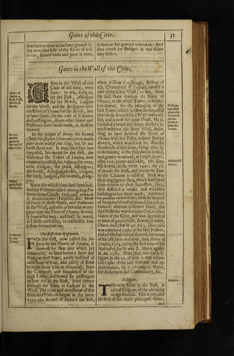 Gates of LtMden,^. EafljWcft, North,& South. Seven . double gates in the wall of thig Citic. Other gates buil- , ded befidc. Pofterne by the Tower, (jates oftbis Qitie. that fuel! perfons as hadany ground ly¬ ing on eyther fide of the River of mU bmke^ (hoLild vault and pave it over, * ^ - - a ‘ •' • fofarreas his ground extended. And thus much for Bridges in this Cicie may fuliice. Atesin the Wall of this Citie of old time, were foure: to wit, Ealdgate^ for the Eaft, Alderfgate for the North, Ludgate fonhe Weft, and the Bndgegate over theRiver of Thames for the South 5, but oflatertimes, forthe eafe of Citizens and pafTengers, divers other Gates and Pofternes have beene made, as fhall be fhewed. In the reigne of Henry the fecond ( faith Fhzjlephen ) there were[even double gates in the wall of this City, but he na- meth them not. It may..therefore bee fiippored, hee meant for the firft, the Gate next the Tower of London, now commonly calledjthe Pe^erne:xhe. next, to be Ealdgate I ihQ .^hird, Bifloo^fgate ^ the fourth, Hlderfgaff^thQBft, Newgate-^ the fixth, Ludgate j the Teventh, Bridge, gate, . Since the which time hath beenbuil- ded the Pofterne called Mooregdte^ Po¬ fterne from Chrifts Hofpitall towards S. Bartholomewes\lQ^'p'it^\\,bcc* Now of every of thefc Gates, and Pofternes in the Wall, andalfo of certaine water- gates oyer the Thames, feveral. ly fomewhat m^, and fhall be noted, as I findc aiithofity, or reafonab.le con- jedfiirc to warrant me, ’ Thefirjl Gate Eajhvard. F.Or the firft, now called the Po- Jiernc by the Tower of London, it iheweth by that part which yet remaineth, to have beene a fairc and ftrong arched Gate, partly builded of ! hard ftone of Kent, and partly of ftone ' brought from cane in Normandy, fince the Conqueft, and foundation of the high Tower, and ferved for pafTengers on foot out of the Eaft, from thence through the Citie to Ludgate in the Weft. The mine and overthrow of this ! Gate and Pofterne began in the yeere ' i35>o,the fecond of Richard the firft. when tyilliam Longflfampe, Bhhop of Ely, Chancclour (^f England, caufed a parcoftheCitieW'allj to wit, from the faid Gate towards the River of Thames, to the white Tower, to be bro- ken downc, for the enlarging of the faid Tower,which he then ihcorripafted farre wide about With a Wall cmbactel- led, and is noW the outer Wall. He aL focaufed abroad and deepe ditch to be madewithouc the fame Wall, inten¬ ding to have derived the River of Thames wiih her Tides, to have flowed about it, which would not be. But the South fide of this Gate, being then by undermining at the foundation loofed, and greatly weakned 5 at lcngth,to wit, after 200. yeeres and bddc, the fame fell downe, in the yeefc 1440. the 18. of Henrie the fixth, and was never fince by the Citizens re-edified. Such was their negligence then, which hath bred fome trouble to their fucceftbrs; fince, they fuffered a wcake and woodden building to bee therb made, inhab iced by perfons of lewd life, often by inqueft of PortfibenW ard prefentedjbut not re¬ formed; whereas in fbrmcr times, the faid Pofterne was accounted of,as other Gates of the Citie, and was appointed to men of good credit. Amohgft other, I have readjthat in 49. . John Cohbe was admitted Cujlos ohhe faid Poftern, andall thehabitatibn thereof, for terme of his li^ejoywjvdworth, then Maior of London,! 3 74. being the firft time of his Maioralty^for he was L, Maior againe in u4n, 13 80. More,thac John Credy E- fqiiirejin the 21. of Rich, 2. was admit¬ ted Cups of the faid Pofterne and ap- purtcnances, by R. ivhittington, Maior, the Aldermen and Communalty, &c. Wall cm* batcellcd about the Tower of London, Ditch »• bout the Tower, Peflernsfeli tiowns. Ealdgate, THe next Gate in the Eaft, is called Ealdgate, of the antiquity or age thereof. This is one,and the firft of the foure principal! Gates, and tddiatu