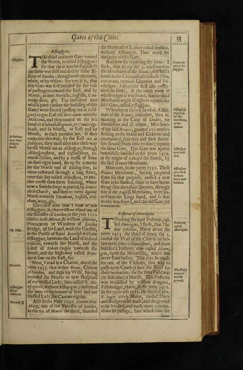 Bijhepf^ate. A further way win¬ ding a- bouc. Lib. Charter. ‘■Bijhtpfgate ftreec without. Record.^ (^ates of this Qitie. THe third and next Gate toward the North, is called Bijljop/giite: for that (as it may be fuppofed) thefamc was firfl; buildedby fome Bi- fhop of Lojidon j though now unknown, when, or by whom: but true it is, that this Gate was firft builded for the eafe of paflengers toward the Eaft, and by North *, as into Norfolh, Suffolke^ Cam^ bridge-fhire^ The travellers into which parts (before the building of this Gate) were forced (paifmg out at Edd- gate) cogoe Eaft till they came unto the and then turned on the left hand to Blethenhdl-greene^io Cambridge^ heathy and fo North, or Eaft and by North, as their journies Jay. If they tooke not this way, by the Eaft out at Eddgate^ they mu ft then take their way by the North out at Alderfgate^throu^ Mdsrfgateflreety and Gofwellfireet^ to¬ wards/ye/i(?«, and by a crofle of ftone on their right hand, fet up for a marke by the North end of Goldingdane^ to tiirne eaftward through a long ftreet^ unto this day called Alderfireet^ to ano¬ ther crofte then there ftanding, where now a Smiths forge is placed,by Sewers ditch Church 5 and then to turne againe North towards T'otenham, Enfield^ ml- tham^ ivare^ TJheeldeft note that T read of this Bifhopfgate^ is, that fvilliam Blund one of the Shiriffes of London the yere 1210 fold to Serle Mercer fic william Almaine^ Procurators or Wardens of London Bridge, all his Land, with the Garden, in the Parifti of Saint Buttolph without Btjhopfgate:, between the Land oiRichard Ca^ariny towards the North, and the Land of Robert Crijpie towards the South, and the high-way called Beare-> wards lane on the Eaft, &c. Next, I read in a Charter, dated the yeere 1235. t\i:it waiter BrunOy Citizen o^LondoHy and his Wife, having founded the Priorie or new Hofpitall ofour bleflcd Lady, ftnee called S. Ma¬ ry Spittle y'withoui Bifhopsgate yCotiRrmtd the fame to the honour of God and our blefted Lady,for Canons regular. Alfo in the yeere 1247, SimeonFitz- Marjy one of the Skirifes of London, in the 2^. of Henrie the third, founded the Hofpitall o^S.Mary called Bethlem, without Bijhopsgate. Thus much for antiquity of this Gate. And now for repairing the fame: I finde, that Henry the 3. confirmed to the Merchants of the flamce houle in the ChieyCalledGildhalla Theu. tonicorumy certaine Liberties and Pri- viledges; Edivardth.Q firft alfo coiffir- med the fame. in the tenth yeere of whofe reigne it was found, that the Laid Merchants ought of right to repaire the faid Gate, called Bifjjopfgate. W’hereupon Gerard Marbod^hXdtx- man of the and other, then re¬ maining in the Citie of London, lor themfelves^and all others, Merchants of the faid Haunce, granted 21 o.markes fterling to the Maior and Citizens: and covenanted, that they and their fuccef- fbrs fliould (from time to time) repaire the fame Gate. This Gate was againe beautifully builded in the yeere 147^. in the reigne of Edward the fourth, by the faid Hannce Merchants. Moreover, in the yeere 1551. Thefe tiamce Merchants, having prepared ftone for that purpofe, caufed a new Gate to be framed, there to have beene fet up: but then their liberties, through fuit ofonr Englijh Merchants, were fea- zed into the Kings hand, and fo that worke was ftayed, and the old Gate yet remaineth', i Fojlerne ofMooregate. Ouching the next Pofterne, cal¬ led MooregatCy I finde, that Tho¬ mas Falconery Maior about the yeere 1415. the third ofthe 5. caufed the Wall of the Citie to be bro¬ ken neere unto Colemanjlreety and there builded a Pofterne^n'ow called Moorej upon the Mobrefide,' where was never Gate before. This Gate he made for eafe of the Citizens, tbot way to pafTeupon Cawfeys into the Field for their recreation: for the fame Field was (at that time) a Marilh. This Pofterne was re-edified by william Hampton, Fifhmongcr,Maior, in the yeere 1472. In the yeere alfo 151 r. the third of Hen, 8. Reger Achely jMaior, ' caufed Dikes and Bridges to be o.iade,and the ground to be levelled,and made more commo¬ dious for pafTage, fince which time the fame 3? Reparaii' ons of£i- jhopfgate. Bipjopfgate repaired by the merchants of the Hannce. BipfopCgdU new buil¬ ded. B'Shop/gate provided to have been new builded. Pofterne ^ called iSHeoregaU, The Field a meerc marifti ground.