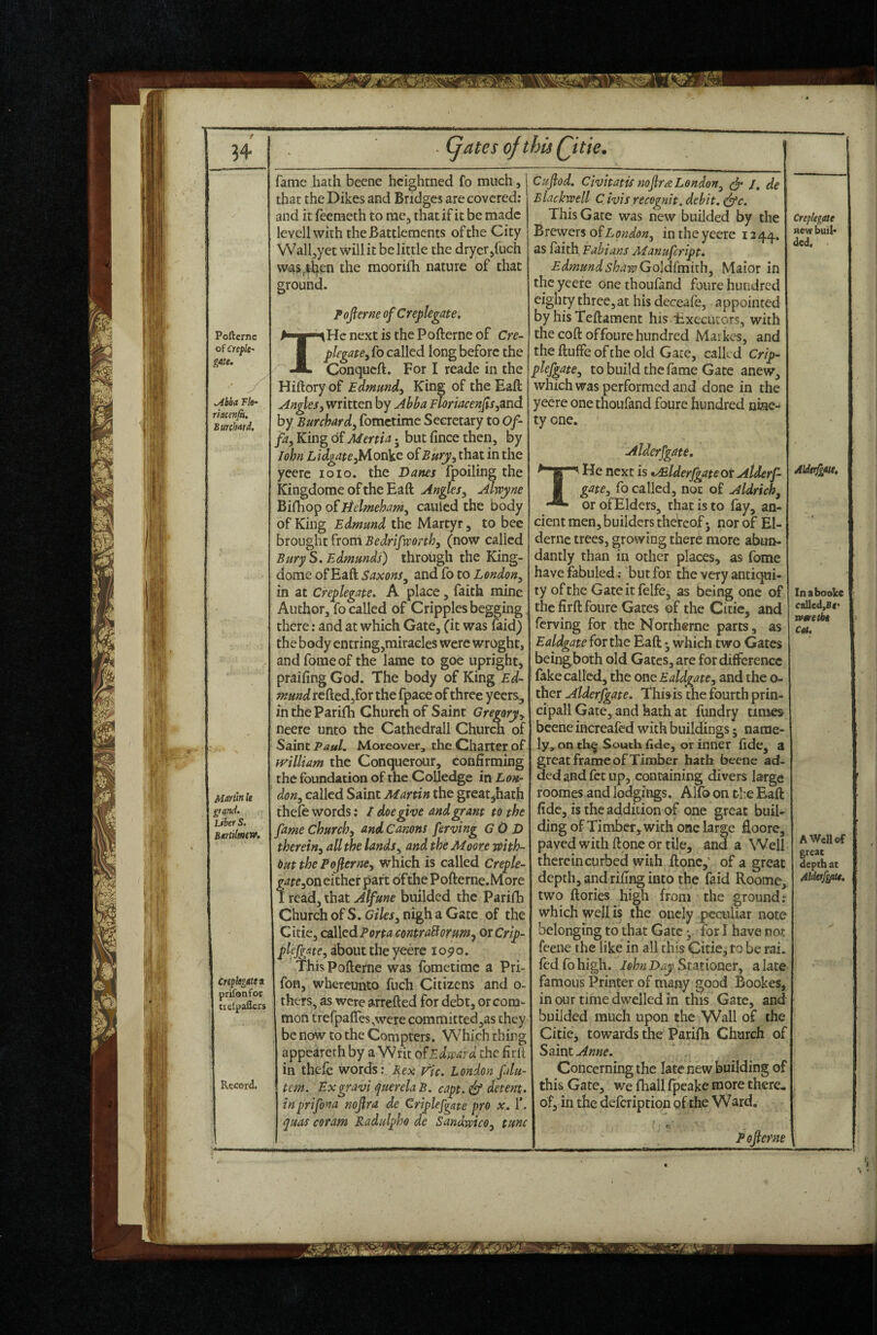 ?4 Poftcrne of creplc' gate. ^hha Vk- riaccfijh. BuKhatd, Martin k grand. Liber S. BartilmtW. Creplegitti prifonfor iielpaffcrs Record. (jates ofthisQitie. fame hath becne hcightned fo much, that the Dikes and Bridges are covered; and it feemeth to me , that if it be made levell with the Battlements of the City Wal^yet will it belittle the dryer/uch was,tb^^n the moorifh nature of that ground. Fojlerneof Creplegate, TiHcnextisthePofterneof Cre- plegatBy fo called long before the Conqueft. For I reade in the Hiftoryof Edmund^ King of theEafi; An^Si written by Abba FloriacenJis,and by Burchardy fometime Secretary to Of- fky King of Menia j but fince then, by John LidgateyM.onVc olBurpy that in the yeerc loio, the Dams fpoiling the Kingdome of the Eaft AngleSy Alwyne Bifhop oilielmehamy cauled the body of King Edmund the Martyr , to bee btow^z^xom Bedrifvponhy (now called Bury S. Edmunds) through the King- dome of Eaft S axons y and fo to Lendony in at Creplegate, A place, faith mine Author, fo called of Cripples begging there: and at which Gate, (it was faid) the body entring,miracles were wroght, and fomeof the lame to goe upright, praifing God. The body of King Ed¬ mund reftcd,for the fpace of three yeers, intheParifli Church of Saint Gregory^ neere unto the Cathedrall Churca of Saint P.3/*/. Moreover, the Charter of mlliam the Conquerour, confirming the foundation of the CoUedge in Lon- doHy called Saint Martin the great jhath thefe words: / doe give and grant to the fame Churchy and Canons ferving GO D therehy all the landsy and the Moore mth- Out the PofernCy which is called Creple- ateyoxx either part of the Pofterne.More ! read, that Atfune builded the Parilli Church ofS.C/Z/e/, nigh a Gate of the Citie, coXXed Porta contraHorum^ orCrip- plefgate, about the yeerc i05>o. This Pofterne was fometime a Pri- fon, whercunto fuch Citizens and o- thers, as were arrefted for debt, or com¬ mon trefpafles^were committed,as they be now to the Compters. Whichthirg appeareth by a Writ o?Edward the firlt in thefe words; Rex rh. London fdu- tem. Exgravi r^uerelaB. capt. (df detent, inprifona nojlra de Griplefgate pro x. 1’. ^uas coram Radulpho de SandwicOy tunc f Cujlod. Civitatis nojlree Lendony /, de Blackwell C ivis recognit. debit, edfe. This Gate was new builded by the Brewers odsLondony in the yeere 1244. as faith Eabians Aianufeript. Edmund sharp Goldlmithy Maior in the yeere one thoufand foure hundred eighty three, at his deceafe, appointed by his Teftament his Executors, with the coft of foure hundred Maikcs, and theftuffeofthe old Gate, calkd Crip- plefgatCy to build the fame Gate anew, which was performed and done in the yeere one thoufand foure hundred nine¬ ty one. Alderfgate, He next is tMlderfgateox Alderf- gatCy fo called, not of Aldrichy or ofElders, that is to fay, an¬ cient men, builders theVcof • nor of El- dernc trees, growing therb more abun¬ dantly than in other places, as fome havefabuled; but for the very antiqui¬ ty of the Gateitfelfe, as being one of the firft foure Gates of the Citie, and ferving for the Northerne parts, as Ealdgatefov the Eaft ^ which two Gates beingboth old Gates, are for difference fake called, the one Ealdgatey and the o- ther Alderfgate. This is the fourth prin¬ cipal! Gate, and hath at fundry times beeneihereafed with buildings; name¬ ly, on th^ South (ide, or inner fide, a great frame of Timber hath bccne ad¬ ded and fet up, containing divers large roomes and losings. Alfo on the Eaft fide, is the addition of one great buil¬ ding of Timber, with one large fioore, paved with ftpne or tile, and a Well therein curbed with ftone,' of a great depth, and rifing into the faid Roome, two ftories high from the ground: which well is the oncly pcailiar note belonging to that Gate •, for I have not feene the like in all this Citie, to be rai. fed fo high. John Day Stationery a late famous Printer of many good Bookes, in our time dwelled in this Gate, and builded much upon the Wall of the Citie, towards the Parifh Church of Saint Anne. Concerning the late new building of this Gate, we fhall fpeake more there* of, in the defeription of the Ward. Pojlerne Crepkgate new buil¬ ded. Aldffgite, Inabooke called,£(' named* Cat, AWeUef great depth at Alder/gfUe,