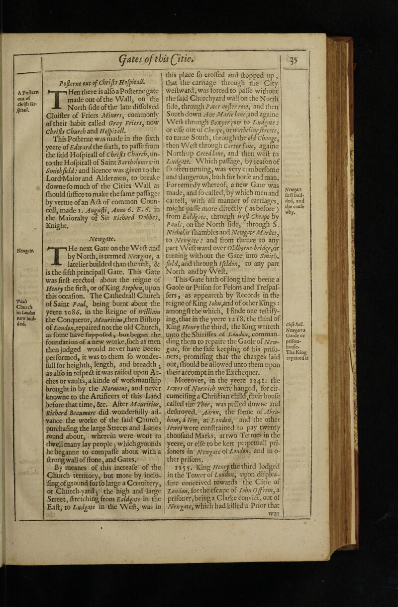 APoftern out o( Cbrifli Ho* ffitdU Ifervgatt. Touts Church in Londott new buil- ded. (jates of this Qitie^ Pojleync out of chrijls Hofptuli, Hen there is alfo a Pofterne gate made out of the Wall, on the North fide of the late difiblved Cloifter of Friers Minorsy'commonly of their habit called Gray Friers^ now chrijls church and Hofpitdl. This Pofterne was made in the fixth yeere of Edward the fixth, to pafte from the faid Hofpitall of Chrifis church j un¬ to the Hofpitall of Smnt Bartholomew in Smithjield: and licence was given to the Lord’Maior and Aldermen, to brcake downe fo much of the Cities Wall as fhould fuffice to make the fame papgc; by vertue of an Ad of common Coiin- cell, made i. Augufi^ Anno 6. E, 6, in the Maioralty of Sir Richard Bobbes^ Knight. Newgate, He next Gate on the VVcft and by N orth, is termed Newgate^ a latelier builded than the reft, & is the fifth principall Gate. This Gate was firft ereded about the reigne of Henry the firft, or of King Stephen^u'^on this occafion. The Cathedrall Church of Saint Paul^ being burnt about the yeere io8^. in the Reigne of william the Conqueror, Maurititujihtn Bifhop of repaired not the old Church, as fbme have fuppoled 5 but began the foundation of a new worke^fuchas men then judged would never have beene performed, it was to them fo wonder- full for heighth, length, and breadth; as alfo in refped it was raifed upon Ar¬ ches or vaults, a kinds of workmanfhip brought in by the Normans^ and never knowne to the Artificers of this Land before that time, &c. After Mauritius^ Richard Beaumore did wonderfully ad¬ vance the worke of the faid 'Church, purchafing the large Streets and Lanes round about, wherein were wont to dwell many lay people *, which grounds hebeganne to compafle about with a ftrong wall of ftone, and Gates.' By meanes of this increafe of the Church territory, but more by inclo. fing of ground for fo large a Coemitery, or Church-yard; the high and large Street, ftretching from Ealdgate in the Eaft, to Ludgate in the Weft, was in this place fo crofted and ftopped up, that the carriage through the City weftward, was forced to pafte without the faid Churchyard wall on the North fide, through Pater nojler row^ and then South down Ave Marie lane^and againe Weft throLigli Eowyerrow to Ludgate : or clfe out of cheape^ oxivathelingHreete^ to turne South, through the old change^ then Weft through Carter lane, againe North up Creed lanej and then weft to Ludgate, Which paftage, by reafon of fo often turning, was very cumberfome and dangerous, both for horfe and man. For remedy whereof, anew Gate was made, and fo called, by which men and ca tell, with all manner of carriages, might pafte^morc diredly ( as before ) from Ealdgaic:^ through weJl-Cheape by Pauls^ on the North fide, through S. Nicholas fiiambJcs and Newgate Market^ to Newgate: and from thence to any part Weftward over Oldborne-bridge^or turning Without the Gate into Smith,, fields and through Ifeldon^ CO any part North andby Weft, This Gate hath of long time beetle a Gaole or Prifon for Felons and Trefpaf- fers, as appeareth by Records iti the reigne of King lohuyand of other Kings: amongft the which, I finde one teftify- ingjthat in the yeere 1218. the third of King Henry the third, the King writeth Unto the Shiriffes of London^ comman¬ ding them to repaife the Gaole of New¬ gate^ for the fafe keeping of his prifo- ners; promifing that the charges laid oiit, fL'ould be allowed unto them upon their accompt in the Exchequer. Moreover, in the yeere 1241. the I ewes o{ Norwich were hanged, forcir- cumcifing a Chriftian child,their houle called the Thor.^ was pulled downe and (deftroyed. Aar on the fonne oiAbra- ham^kleWy at London, and the other lewei wctG conftrained to pay twenty thoufand Marks, attwo Termes inthe yeere, or elfc to be kert perpetuall pri- ibners in Newgate oi London^ and in o- therprifons. 1255. King the third lodged in the Tower of Lonaon, upon dilplca- fure conceived towards the Cicie of London, for the cfcape of lohn Ojfrem, a prifonerjbeinga Clarke convi6t, out of Newgate, which had killed a Prior that was V N(yv^M. firft buil¬ ded, and t^e caufc why. ^ Chfe Roll. Newgate 3t Gaole or prifon- houfe. The King repaired ic t