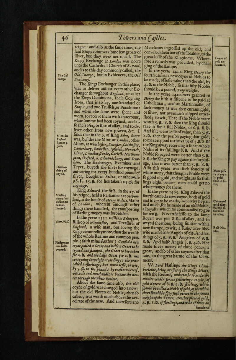 ■'I The OW Changt, Mints in England. Patent j. John, Diniini’ ihing of coync. Starling Itionyfor* bidden to be tran- fpotted. rhem.JTalf: reigne: and alfo at the fame time, the faid Kings coine was fomc few groats of filver, but they were not ufuaJl. The Kings Exchange at London was ncere unto the Cathedrall Church of S. Paul^ and is to this day commonly called, the old change ^ but in Evidences, the Old Exchange, The Kings Exchanger in this place. Was to deliver out to every other Ex¬ changer throughout England^ or other the Kings Dominions, their Coyning Irons, that is to fay, one Standard or Staple,and two T ruflelsjor Punchtons: and when the fame were fpent and worn, to receive them with an accotint, what himme had been coyned, and al¬ fo their Pix, or Box ofalTay, and todc. liver other Irons new graven, &c. I findc that in the p. of King lohn^ there was, befides the Mint at London^ other Mints, at winchejler^ ^xcejler^chichejler, Canterbury^ Roehefier^ Ipfwifh^ Norwich ^ Linne^ Lincolnejrorke^ Carlcil^ Northam¬ pton^ Oxford, S,Edmondsbury, and Dur¬ ham, The Exchanger, Examiner and Tryer, buyeth the filverforcoynage; anfwcringfor every hundred pound of filver, bought in Bolton, or otherwife 15.0* for heetaketh 25.^1, for coynage. King Edward the hrft, in the 27, of his reigne, held a Parliament at heth,m the houfe of Henry }valeis,hAa.{ox of London^ wherein amongft other things there handled, the tranfporting of ftarling money was forbidden. In the yeerc 1351. mlUam Edington, Bifoop of mnehefieri and Treafurer of England^ a wife man, but loving the Kings commodity morc,than the wealth of the whole Realmc and common pco* pic ( faith mine Author) Caufedanew coyne,calleda Croat and halfe a Groat to he coyned andfiamped, the Groat to bee taken and the halfe Groat for2,ti, not <conteyninginweight accordingto the pence called Eafierlings, but much leffe,towit, ^ w doe pound: byreafon whereof, •uiBuals and nterchandizes became the dea¬ rer through the whole Realme. About the fame time alfo, the old coyhe of gold was changed into a new. but the old Floren or Noble, thenfo called, was worth much above the tax¬ ed rate of the new. And therefore the Merchants ingrolTed up the old and convered them Out of the Realme, to the greatlolTeofthe Kingdome. Where fore a remedy was provided, by chan¬ ging of the ftampe. In the ^ecre 1411. King Henry the lourch cauled a. new coyne of Nobles to be made, of leffc value than the old, by 4. iJ. in Che Noble, fo that fifty Nobles ihould be a pound, Troy weight. In the yeere 1421. was granted to Henry the fifth a fiftecne to be paid at : Cahdlemas, and at MartinmafTe, of I inch money as was then currant gqld, wiilver, not overmuch clipped or wa¬ rned', to wit. That if the Noble were worth 5.0, 8.0. then the King fhould take It for a full Noble, of<?.0. 8.0* And if it were lefreoFvalue,than 5.s(. 8.0* then the perfon paying that gold, to makeit good to the value of 5.0; 8.0; the King alway receiving it for an whole Noble of fix fhillings 8.0* And if the Noble fo payed were better than j.js; 8.0* the King to pay againe the furpluf- age, that it was betterthan 5. jS* 8.0* Alfo this yeerc was fuch fcarcity of white mony, th^ though a Noble were (o good of gold^ and weight, as fix fhil¬ lings eight pence*, men could get no white mfoney for them. In the yeere 14^5. King Edward the fourth caufed a new coyne, both of gold and filver to be riiade, whereby he gai¬ ned much,for he made of an old NoWe, a Royail: which he commandi?d to goe for ten g, NevertheldfTeito the fame Royal! was put 8. D*'of allay, and fo weyed the morCj befog fmitten with a new-ftampc,towit, a Rdfe. Hee like- wife made halfe Angds of fljf. And far¬ things of 5.0* D* Angelets of 8 . D* And halfe Angels 3.0.4. D. Hce made filver money of three pence, a groat, and fo of other coynes after that rate, to the great harme of the Com¬ mons. W, Lord Haftings the Kings Cham¬ ber laine, beingMafter of the Kings Mints, faith the Record, undertooke to make the monies under forme following: to wit, of gold a peece of 8.0* 4. farling, which fhould be called a Noble of gold, of the which there fheuldbe fifty fuchpeecesin the pound weight of the Tower, Another piece of gold, 4.0* 2.0, offtarling},and to be of them an hundred Coynsof gold e»- hauflccd. V More plot xy of coyn in gold than in fil¬ ver. Coinetof gold allay¬ ed, and al¬ fo railed inralue. Rofe No. bles. •• m.