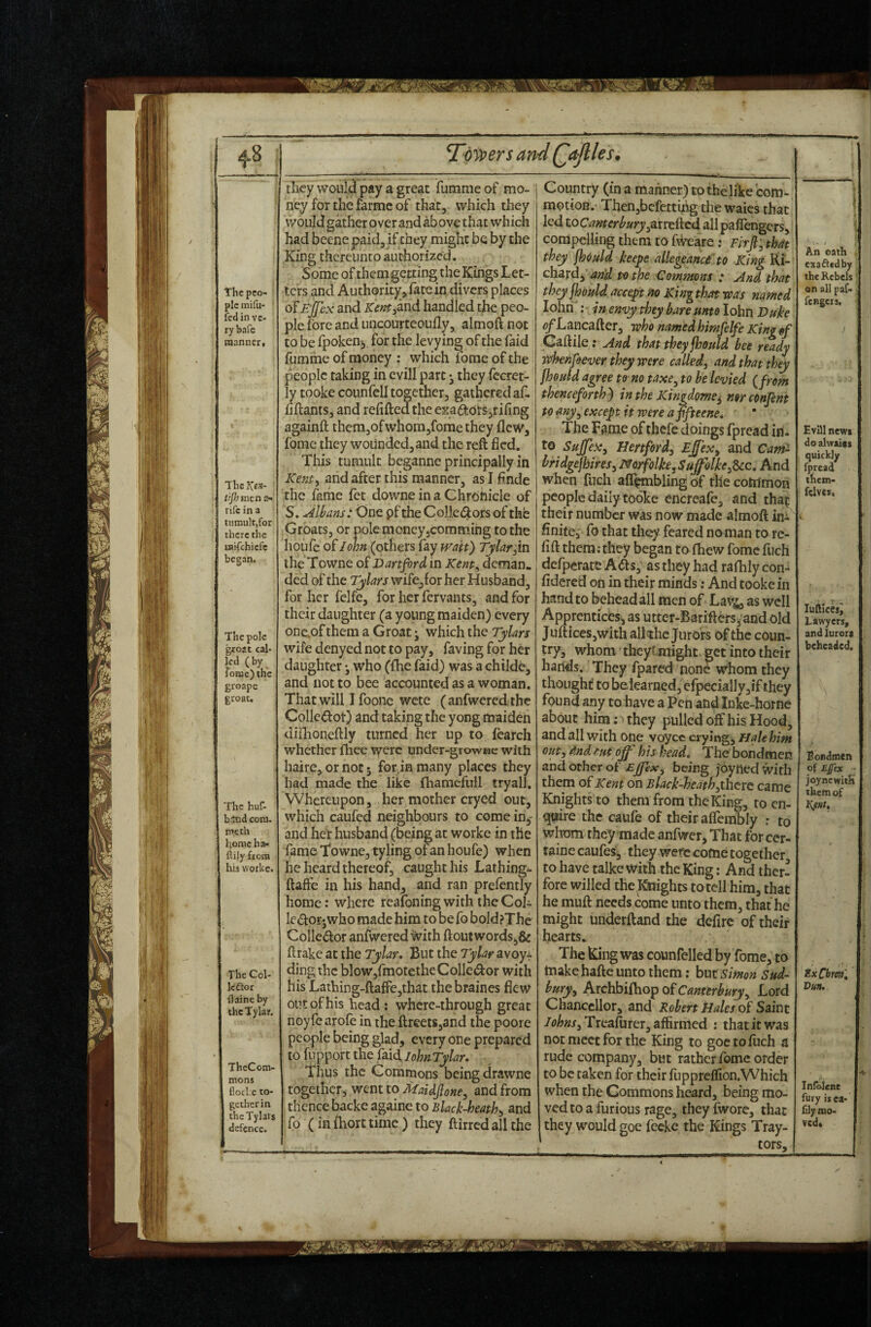 The peo¬ ple mifu- fed in ve¬ ry bafe naanner. ThcfCfS- tijh men a- rifc in a tumult,for there the uaifehiefe began. The pole gtoat cal¬ led (by feme) the groape groat. / The huf- band com. meth l;omc ha- ftily from his vvorkc. The Col- Icftor flaineby thcTylar. TheCom- mons flocl.e to¬ gether in thcTylars defence. T^owersan they wouH pay a great fumme of mo¬ ney for the farmc of that, which they v/oiild gather over and above that which had beene paid, if they might be by the King thereunto authorized. Some of themgetfing the Kings Let¬ ters and Authority, face in divers places ofEjfcx and Kent^and handled the peo¬ ple lore and uncourteoufly, almoft not to be fpoken^ for the levying of the faid itimme of money : which forae of the people taking in cvill part • they fccret- ly tooke counfell together, gathered af- fijftants, and refilled thc exaddrSjrifing againft them,ofwhom,fomethey flew, fome they wounded,and the reft fled. This tumult beganne principally in Kem^ and after this manner, as I flnde the fame fet downe in a Chrdfticle of S. Albans: One pf the Colledors of thfe Groats, or pole moneyjcommihg to the houfc oi John (others fay wait) Tylardxs theTowne of Dartjvrd in Kent^ deman. ded of the Tylars wifCjfor her Husband, for her felfe, for her fervants, and for their daughter (a young maiden) every onc,of them a Groat j which the Tylars wife denyed not to pay, faving for her daughter •, who (fhe faid) was a childe, and not to bee accx>unted as a woman. That will I foone wete ( anfwered. the Collcdot) and taking the yong maideh diilioneftly turned her up to fearch whether fhee were under-grownc with haire, or not • for.in many places they had made the like fhamefiill tryall. Whereupon, her mother cryed out, which caufed neighbours to come in^^ and her husband (being at worke in the fame Towne, tyling pf an houfe) when he heard thereof, caught his Lathing^- ftafte in his hand, and ran prefcntly home: where reafoningwiththeCoh IciSfor-who made him to be fo bold?The Colledor anfwered with flout words,& flrake at the Tylar. But the Tylar avoyi ding the blow,rmotetheColledor with his Lathing-ftaffe,that the braines flew out of his head : where-through great noyfearofe in the ftreets,and the poore people being glad, every one prepared to flipport the faid, lohnTylar. Thus the Commons being drawne together, went to MaUjlone^ and from thence backe againe to Black-heathy and fo (infliorttimc) they ftirrcdallthe d Qaflles. Country (in a manner) to thelike com¬ motion.- Then,befetting the waies that led toCamerhuryycLttiicd allpafTengcrs, compelling them to fWeare; Firjl, that they fhould keepe allegeanc£ to King Ri¬ chard,’w r/ie Commons : And that theyjhould accept no Kinphat -was named lohn : in envy they bare unto lohn Duke <?/Lancafter, -who named him felfe King §f Gaflile; And that theyjhould bee ready tahenfoever they were called^ and that they jhould agree to no taxe^ to he levied {from thenc forth) in the JCingdome^ norconfent to any^ except it were a ffteene* The Tiiine of thefe doings fpread in. to SujJeXy Hertford^ Ejf'exy and Cam- bridgejhiresy NorfolkejSuffolke^^c, And when fiTch alT^bling of the common people daily tooke encreale, and thaf their number was now made almofl in^- finite, fo that they feared noman to re- fifl them; they began to fhew fome fuch defperate A(fls, as they had raflily con- fidered on in their minds: And tooke in hand to behead all men of Lav^ well Apprentices, as utter-Bariflers^and old JiifticeSjWith alkhc Jurors of the coun¬ try, whom theytmight get into their hands. They fpared none w^hom they thought to belearned, efpecially,if they found any to have a Pen and Inke-horne about him: > they pulled off his Hood, and all with one voyce crying, Hale him outy dnd tut off his head. The bondmen and other of Effex^ being joytied with them of Kent on B lack-heath yhcre came Knights to them from the King, to en¬ quire the caufe of their afleirSly ; to wtom they made anfwer, That for cer- taine caufes, they were come together to have talke with the King: And ther- fore willed the Mghts totcll him, that he muft needs come unto them, that he might underftand the defirc of their hearts. The King was counfelled by fome, to make hafle unto them: but Simon Sud¬ bury^ Archbifliop of Canterbury ^ Lord Chancellor, and Robert tJales of Saint /<j^»j-,Treafurer, affirmed ; that it was not meet for the King to goctoflich a rude company, but rather fome order to be taken for their fnppreflion.Which when the Commons heard, being mo¬ ved to a furious rage, theyfwore, that they would goe fecke the Kings Tray- _ ■ .. i An oath exacted by the Rebels on all paf- fengers, ) Evlll newt do alwaics quickly fpread ihem- fclvcs. lufilces^ Lawyers, and iurora beheaded. Bondmen of Zpex ' joynewith them of Ex Cbm', Vun. Inloicne fury is ea- fily mo¬ ved*