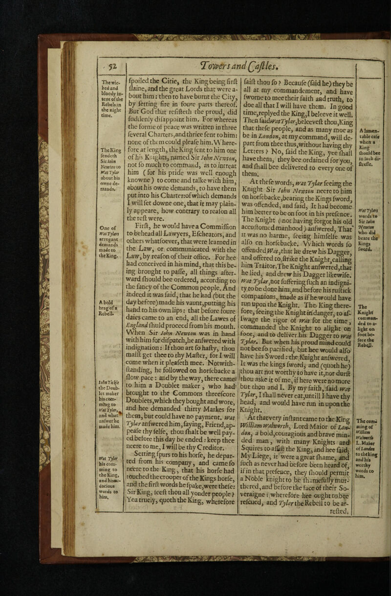 ked and bloody in¬ dent of the Rebels in the night time. ThcKirg fcndeih Six lobn Vewt07t to ^at Tylar about his owne de¬ mands. One of Wat Tylers arrogant demands made to the King, A bold brag of a KebelK lohnTH\k the Doub¬ let maker bis com- mhtg to Wat Tylar,^ and what anfwerhe made him. Wat Tylet his com- ming to the King, andhisau- dacious words to him. T^owrsand Qajlless flainc, and the great Lords that were bout him: then to have burnt the City, by fetting fire in foure parts thereof. But God that refifteth the proud, did fuddcnly diiappoint him. For whereas the forme oi peace was written in three feveral Charters^and thrice fenr tohim: none of them could pleafehim.VVhere- forc at length, the King Cent to him one of his Knights, named Sir John Newton, not fo much to command, as to inrreat him ( for his pride was well enough knowne ) to come and talke with him, about his owne demands, to have them put into his Charterrofwhich demands I will fet downe one, that it may plain¬ ly appeare, how contrary to realon all the reft were. Firft, he would have a Commiflion to behead all Lawyers, Efchcators, and others whatfoever, that were learned in the Law, or communicated with the Law, by reafon of their office. For hee had conceived in his mind, that this be¬ ing brought to pafle, all things after¬ ward fhould bee ordered, according to the fancy of the Common people. And indeed it was faid, that he had (but the day before)made his vaunt,puttiBg his hand to his own lips; that before foure dates came to an end, all the Lawes of England fhiild proceed from his mouth. When Sir John Newton was in hand with him for difpatch,he anfwercd with indignation: Ifthouartfohafty, thou maift get thee to thy Mafter, for I will come when it pleafeth mee. Notwith- ftanding, he followed on horfcbacke a flow pace: and by the way, there cameJ to him a Doublet maker, who had' brought to the Commons thrcefcore Dou Wcts,which they bought and wore, and hee demanded thirty Markes for them, but could have no payment, wat Tjlar anCwexed him,faying, Friend,ap- peale thy felfe, thou fhalt be well pay¬ ed before this day be ended; keep thee neere to me, I will be thy Creditor. Setting fpurs to his horfe, he depar¬ ted from his company, and camefo neere to the King, that his horfe had touched thccroopcr ofthe Kings horfe, and the firft words he fpake,were thefe; Sir King, Iceft thou all yonder people ? .Ycatrneiy, quoth the King, wherefore faift thou fo ? Becaufe (faid he) they be all at my commandemenr, and have fworne to mee their faith and truth, to‘ doe all that I will have them. In good time,replyed the King,I bcleevc it well. Then (kidfratTylar^hclccyeA thoUjKing that thefe people, and as many moe as be in London, at my command, will de¬ part from thee ihus,without having thy Letters ? No, faid the King, yee fhall have them, they bee ordained for you, and fhall bee delivered to every one of them. At thefe words, tyat Tylar feeir^ the Knight Sir John Newton neere to him on horfebacke,bearing the Kings (word, was offended, and faid, It had become him better to be on foot in his prefence. The Knight ( not having forgot his old accu If omed manhood) anfwcred, That It was no harme, feeing himfclfe was alfo on horftbac|ie. Which words fo offended Wat,x\\3it he drew his Dagger, and offered co.ftfike the Knighr,cailiBg him Triitor.The Knight anfweredjthac he lied, and drew his Dagger likewife. fvat Tylar,not fuffering fiich an indigni¬ ty to oe done him,and before his ruftick companions, made as if he would have run upon the Knight. The> King there¬ fore, feeing ihe Knight indanger, to af- iWage the rigor of mtiot the time, commanded the Knight to alight on foot, and CO deliver his Dagger to Tylar. But wfien his proud mind could not bee fo pacified, but bee would alfo have his Sword; the Knight anfwercd, Ic was the kings fword, and (quoth he) ithou art not worthy to have it,nor durft 'thou aske it of me, if here were no more but thou and I. By my faith, faid wat Tylar, I ihall never eat,untill I have thy head, and would have run in upon the Knight. ^ At thatvery inftant came to the King Willi am Walworth^ LordMaior o^Loiu don, a bold,couragious and brave min¬ ded man, with many Knights and Squires to affift the King, and hee faid; My Liege, ic'wcreagreatfhame, and filch as never had before been heard 6f, if in that prefeace, they fliould permit a Noble knight to be fharaefullymur- lhered,and before the face of their So- veraigne : wherefore hee ought tobee refeued, and the Rebel! to bear- reftedo A lamen¬ table cafe when a King Ihould bee in Inch di- fitcflc. WatTylm weids t» Sir lobn Timtm Vvbo did bcare the Kings fwQtd. The Knight cemnan- ded to a- light on foot be¬ fore the RcbeiJ. The comi mingof ~ Wilftam Walvmtb L.Maier of Lmdm to the king and hit worthy words CO him.