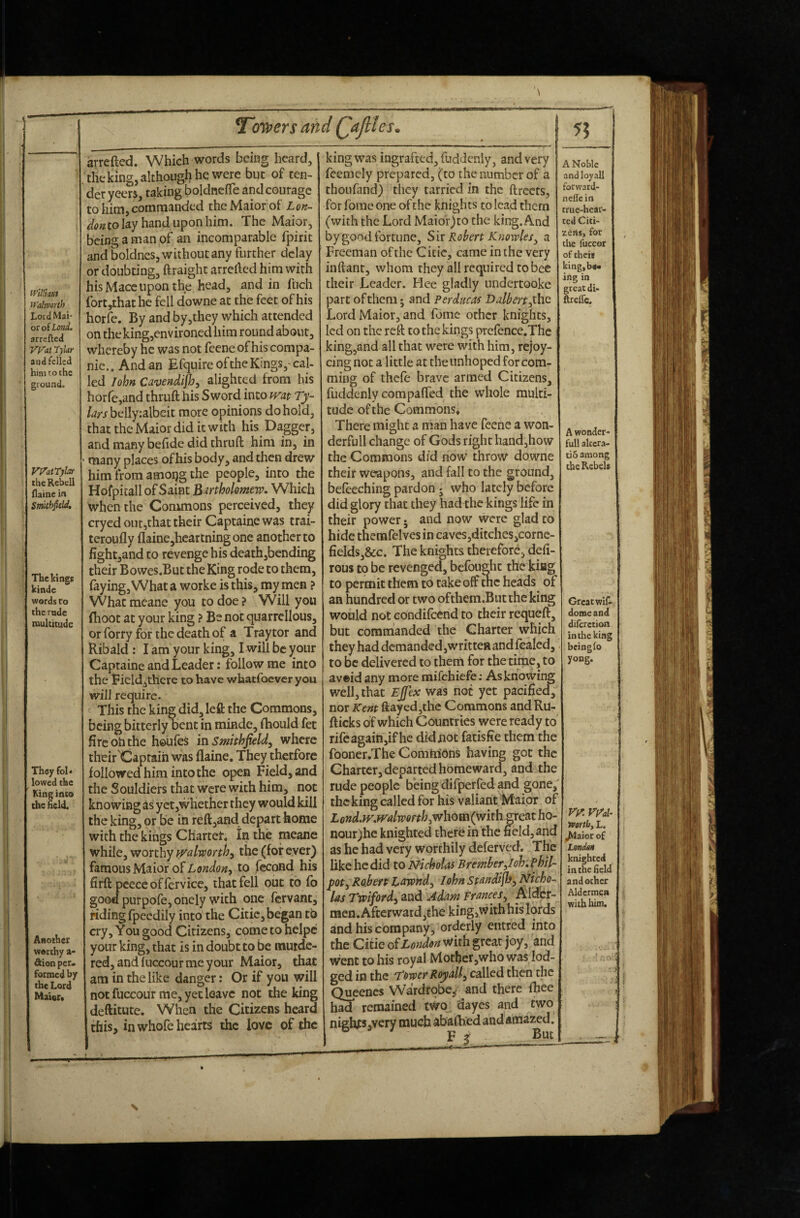 (PiJlmi M'almrth Lord Mai or of Land. arrefted yyat Tylar and felled him to the ground. vyatrybf thcRcbcll Haine in Smithfiehl, The kings kinde words t o the rade multitude They fol» lowed the King into the held. Another worthy a- dion per. formed by the Lord Mater* \ l^oypers and Qajiles^ arrefted. Which words being heard, . the king, although he were but of ten- der yeers, taking boldnefle and courage to him, commanded thcMaiorof Lon- to lay hand upon him. The Maior, being a man of an incomparable fpirit and boldncs, without any further delay or doubting, ftraight arrclled him with his Mace upon the head, and in fuch fort,rhathe fell downe at the feet of his horfe. By and by,they which attended on the king,env ironed him round about, whereby he was not fcenc of his compa- nie.. Andan Efquire of the Kings,-cal¬ led lohn Cavendijhy alighted from his horfe,and thrufthis Sword into wat Ty- /^rjbeily:albeit more opinions do hold, that the Maior did it with his Dagger, and many befide did thruft him in, in ■ many places of his body, and then drew him from amoijg the people, into the Hofpitall of Saint Bartholomew. Which when the Commons perceived, they cryed out,that their Captainewas trai- teroufly flainejhcarlningone another to fight,and to revenge his death,bending their Bowes.But the King rode to them, faying, What a worke is this, my men ? What meane you to doe ? Will you (hoot at your king ? Be not quarrellous, or forry for the death of a Tray tor and Ribald: I am your king, I will be ^our Captaine and Leader: follow me into the Eield^there to have whatfoever you will reqiiire- This the king did, left the Commons, being bitterly bent in minde, fhould fet fire oh the houfes in Smithjield, where their Captain was ftaine. They therfore followed him into the open feld,and the Souldiers that were with him, not knowing as yct,whether they would kill the king, or be in reft,and depart home with the kings CHartet. In the meane while, worthy tralworth^ the (for ever) famous Maior of to fecond his firft pcece offer vice, that fell out to fb good purpofe, onely with one fervant, riding fpeedily into the Citic, began tb cry. You good Citizens, come to hclpc your king, that is in doubt to be murde¬ red, and fuccour me your Maior, that am in the like danger: Or if you will not fuccour me, yet leave not the king deftitute. When the Citizens heard this, in whofe hearts the love of the king was ingrafted, fuddenly, and very fcemcly prepared, (to the number of a thoufand) they tarried in the ftrccts, for fome one of the knights to lead them (with the Lord Maior)co the king. And by good fortune. Sir Robert Knowles^ a Freeman of the Citic, came in the very inftant, whom they all required to bee their Leader. Pice gladly undertooke part of them j and Perducas Ddbertyhc Lord Maior, and fomc other knights, led on the reft to the kings prefence.Thc king,and all that were with him, rejoy- cing not a little at the unhoped for com- ming of thefe brave armed Citizens, fuddenly compaffed the whole multi¬ tude of the Commons* There might a man have feenc a won- derfull change of Gods right hand,how the Commons did now throw downe their weapons, and fall to the ground, befeeching pardon j who lately before did glory that they had the kings life in their power; and now were glad to hide thenafelves in cavcs,ditches3Corne- fields,&c. The knights therefore, defi- rous to be revenged, befbught the kiag to permit them to take off tne heads of an hundred or two ofthem.But the king would not eondifeend to their requeft, but commanded the Charter which they had demanded,written and fealed, to be delivered to them for the time, to aveid any more raifehiefe: Asknowing well, that Ejjex was not yet pacified, nor Kent ftayed,thc Commons andRu- fticks of which Countries were ready to rifcagain,ifhe did not fatisfie them the fooner.The Comtribns having got the Charter, departed homeward, and the rude people being difperfed and gone/ the king called for his valiant Maior of Lond.iv.mlworth^w\iQm(wixh. great ho- nour;hc knighted therein the field,and as he had very worthily deferved. The like he did to Nicholas Bremberiloh. Phtl- pot^ Robert Lawnd^ lohn standijh^ Nicho¬ las Twifordy and Adam Frances^ men. Afterward,the kingjWithhis lords and his company, orderly eiitred into the Citie oiLondon With great joy, and w’ent to his royal Mother,who was lod¬ ged in the T’ovper Royally then the Queenes Wardrobe/ and there fhee remained two dayes and two nighfSjYery much abafhed and amazed. Vt But A Noble and lo^all forwatd- nelTc in true-hear¬ ted Citi¬ zens, for the fuccor of thei* kingjb** iiig in great di- ftrelTc, A wonder¬ ful! altcra- tio among the Rebels Great wiC« dome and diferetion in the king bcinglo yong. ry. mi- Vpirthf L. )^aior of Lendait knighted in the Held and ocher Aldermsa with him. •f :