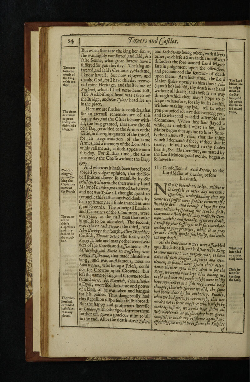 54- Tovners and ('ajlks. Tfce com¬ fortable words of the King to his mo¬ ther. The Arras or London augmen¬ ted by ad¬ dition of a Dagger^ Concer¬ ning vul¬ gar mifta- king the Captaines name of she Rebels The name of the chiefe Captaines and ring¬ leaders in the rebel¬ lion. The rebel¬ lion had extended it fcife in¬ to many places. But when fhee faw the king her fonne, flie was highly comforted^and faid. Ah faire Sonne^ what great forrow have I fuffered for you this day! The king an- fwercdjand laid: CcrrainelyjMadamej I know it well; but now rejoyce, and thanke God, for I have this day recove¬ red mine Heritage, andtheRcalmc of England, which I had neerc-hand loft. The Archbifhops head was taken off the Bridge, andfT^fTj/^r/ headfet up in the place. ^ Here we are further to conftder, that for an cternall remembrance of this happy day^aad the Cities honour wjth- all, the king granted, that there fliould be a Dagger added to the Armes of the Citie,in the right quarter of the fhield, for an augmentation of the fame Armes,and a memory of the Lord Mai- or his valiant aeft, as doth appeare unto this day. For till that time, the Gitic bare oneiy the Crofle without the Dag¬ ger. ° And whereas it hath been farre fpred abroad by vulgar opinion, that the Re- belifmitrendowne fo manfully by Sir willum Walwfirth^the then worthy Lord Maior o£Ldndon,was named lack straw. Andnotff^at tylar: I thought good to reconcile this rafh conceived doubt, by ftich teftinaony as I finde in ancient and goodRecords. The principall Leaders and Captaines of the Commons, were fvatTylar, as the firft man that Cooke himfclfeto be offended. The fccond, was /ohn or Iack Straw : the third, was / 9hn Klrkhy : the iouxih^Allen Thredder: diitMth,Thomas Scotyi\\Q fixth, Ralfe Eugge, Thefe and many other were Lea¬ ders of the Kentijh and EJfex men. At Mildenh^axmX Bmle in Su^olke^ was Robertmjlbrom^ that made himfclfc a king- and wasmoftfamous,-next to /ohn mawe^ who being a Prieft, could not fet Crowne upon Crowne: but left the name of kingand Crowne to the lat^ At Norwich, Iohn Litefier a Dyer, exercifed the name and power of a king, till he was taken and hanged Thus dangeroufly had this Rebellion difperfed it felfe abroad. But the happy and profperous fuccefle at London,with otherigood care for them further off, gave a gracious iffue to all m the end. After the dcaiho^fvat Tylar and lack Straw being taken, with divers other, as chicfe a^ors in thismonftrous diforder.- tbcforc.named Lord May^ late in judgement upon the offendL and pronounced the fentence of death Xor the Lord without all doubt, and there is no way through which thou tnayft hope to /. feape: wherefore, for thyfoulefheahh without making any lye, tell us what you purpofed to hare djne among ^dtowhatend you did aflembf/fte Commons. When hee had iiaZdl while, as doubtfull what to fay^ the dy thou knoweft, (hat the thing which I demand of thee, if thou d^I k’ 'T'** to thy foulcs the animated by followeth; • ^ w the LordMamr of London before his death. O^itkotethnottolye, neither it to utter any untruth: cu 7 * ^^^trjianding that mv jhcMfi dee. And becaufi I hepe for L ‘•m>nod,t,eebyfpeakine ,he J,h: frfi, mn-weM ; mdfecendlj, after mj death, 'a I’efucceuredyAc. wdttigtoyeurfremifes, which it te prm aii the fame time at wee were afrembUd nZaiiTlZ T dance thither uf en hi^: And at fer the J ‘«g,V’eweuldhcfvetept him amonr tn mhe end that thefeepk might mere feldll k^>redteM..f,thth%weuldhai dene by hit authority. piLlly, when we hadgetteaf ewer enough, that wee aeeAdnet tefeare any force which might be inadeagainjlut, we would have flame all fuch Noblemen cis mi^t either have given counfdl, or made any refinance againdm; ejpeciallyype would have jlaine the Knights / The Lord Maior fate in judge¬ ment on thcKc- bell, and his words that he u- fedto/sirl sum. Whatthey intended to doe^ Their in¬ tent for keeping thelUng.
