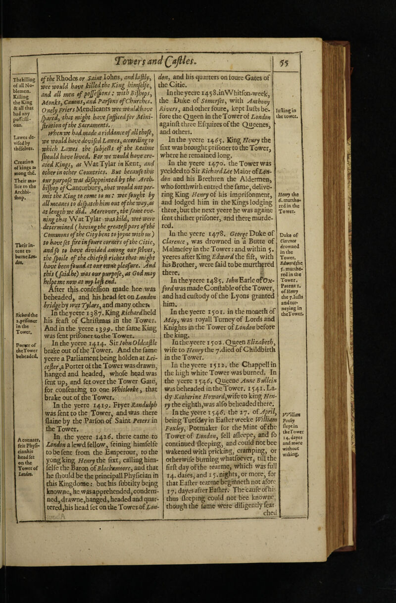 Thfikilling of all No¬ blemen. Killing the King & all that had any pofTclIi- ons. Lawes de- vifedby tbcfclvcs. Creation of kings at Biong the. Their nua* lice to the Archbi* fitop. Their In¬ tent CO den. lOcbirdthe z.prifonsr in the Tower, Paricr of theTower beheaded. Aconnceri ftitPhyfi- cianhis head fee enthe Tower of Lmdm. Toilers and Qajlles. of the Rhodes or Saint Johns, andlaftly^ weewOHld have killed the King himfelfe^ and all men of pojfejfons : withBijhm, Monks ^ Canons yayid Parfons of Churches, O nely Friers Mendicants wee would'have fparedy that might have fujficedfor Mini- jiration of the sacraments, > ffdoen we had made a riddance of all thofe^ we would have devifed Lawes^ according to which Lawes the fubjeBs of the Reaime jhould have lived, For we would have cre- aied Kings^ ^ WatTylar Kent, and other in other Countries, But becaufetlm ourpurpofe was difappointed by the Arch- bifhop <?/Canturbury,, that would not per¬ mit the King to come to us * wee fought by allmeanes to dijpatch him out of the way^as at length we did. Moreovertbe fame eve¬ ning that Wat Tylar was kildy wee were > determined ( having the greatefipart of the Commons of the City bent to joyne with us ) to have fetfire infoure corners of the citicy and fo to have divided among our felveSy, the jfpoile of the chiefsfl riches that mi^t have been found at our ownt pleafure. And this (faidhe) was ourpurpofe^ as God may helpeme now at my lafi end. After tljis.confcffion made hec was 55 don, and his quarters on toure Gates of the Citic. Intheyecre i458.inWhitron-weekj the Duke of Somerfet, with Anthony Rivers, and other fourc, kept lufts be¬ fore the Queen in theTower of London againft three Efqiiiresofthe Queenes, and others. In the yeere 14(^5. HiXvig Henry thz fixt was brought prifoner to the Tower, where he remained long. In the yeere 1470. the Tower was yeeldedto Sir RichardLee Maior oiL^n- don and his Brethren the Aldermen, who forthwith entred the fame, delive¬ ring King Henry of his imprifonment, and lodged him in the Kings lodging there, but the next yeere he was againe fent thither prifoner,. and there murde¬ red* In the yeere 1478. of clarence, was drowned in a Butte of Malmefey in the Tower; and within 5. yeeres after King Edward the fift, with his Brother, were faid to be murthfred there. In the yeere 1485, Earle ofOa?- ford was made C onft able of the T ower, beheaded, and his head fee on London and had cuftody of the Lyons granted lading in the tower. bridgeh^ wat Tylars, and many otheft In the yeere 1387. King Richard\\Q\d his feaft of Chriftmas in the Tower. And in the yeere 13pp. the fame King was fent prifoner to the Tower. Intheyecre 1414. Sir John Oldcafle brake out of the Tower. And the fame yeere a Parliament being holden at Lei- ceJleryZ Porter of the Tower was drawn, hanged and headed, whofe head was fent up, and fet over the Tower Gate, for confenting to one Whitlooke, that brake out of the Tower. In the yeere 1419. Viyer Randulph was fent to the Tower, and was there (laine by the Parfon of Saint Peters in the Tower. In the yeere 142^. there came to liOndon a lewd fellow, feining himfelfe to be fent from the Emperour, to the yohgking Henry the fixt, calling hirn- felfc the Baron o{Blackamoore, and that he (hould be the principallPhyfician in this Kingdome: but his fubtilty be jng knowne, he was apprehended, condem¬ ned, drawne,hanged, headed and quar¬ tered,his head fet on the Tower of Lon- him. In the yeere 1501. in the moneth of May, was royall Turney of Lords and Knights in the Tower of London before tbe king. In the yeete 1502. Queen Elizabeth, wife to Henry the y.died of Childbirth in the Tower. In the yeere 1512. the Chappell in the high white Tower was burned. In the yeere Queene Anne Bullein was beheaded in the Tower. 1541. La¬ dy Katherine Howard,wik to king Hen ry the eighth,was alfo beheaded there, Intheyecre t54<^. the 27. oiApril, being TuefdAy in Eaftetweeke William Fexley^ Potmaker for the Mint of the Tower of London, fell afleepe, and fo continued fieeping, and could not bee wakened with pricking, cramping, or other wife burning whatfoever, till the firft day of the cearme, which was full 14. dales, and 15* nights, or more, for that Eafter cearme begmneth not afore 17. dayes after Eafter. The caufe of hi-^ thus deeping could not bee knowne. though the lame were diligently fear ched Henry the 6. murth»> red in the Tower. Duke of Clarence drowned in the Tower. Edvrardiht r. muithe- red in the Tower. Patent i. oi Henry the 7.1u£is andtur- ncyiflg in theTower. KFiinm Foxlty fleptin theTower 14. dayes and mare withouc waking.