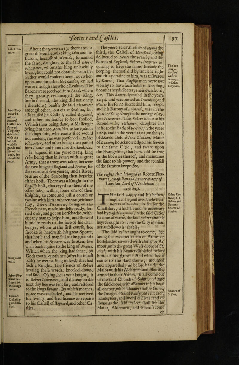 Lib.Dun* B30W. RobtrtFitii- water ba> nifhed. Bajnardi Caftell Je- ftroycd. Virginity defended with the Ufleof viorldly goods and life of the body, for life of the fouk. King lofmt oath. water fiored t6 the Kings faYour. Bajnardi Cafiell a> gain bud¬ ded. ^otpers and Qaftles: About the yeere 121$. there arofe a great dilcord betwixt king lohn and his Barons, bccau(eofuW<^/ W^j furnamed the fa ire, daughter to the laid Robert whom the king unlawfully loved, but could not obtain her jOor her Father would confent thereunto; wher- upon, and for other like caufes, enfued warre through the whole Rcalme. The Barons were received into Lond, where they greatly endamaged the King, but in the end, the king did not onely (therefore) banifli the faid Fitzwater amongft other, outoftheRealme, but alfo caufed his Caftell, called Baynard^ and other his houfes to bee fpoiled. Which then being done, a Meffenger being fent unto Matilda the faire,about the kings fuit, whereunto fhee would not confent, fhe was poyfoned ; Robert Fit^watefi and other being then pafTed into France and fome into Scotland^^c, It hapned in the yeere 1214. king lohn being then in France with a great Army, that a truce was taken betwixr the two kings of England and France^ for the tcarme of -five yeeres, and a River, or arme of the Sea being then betwixt either hoft. There was a Knight in the Englijh hoft, thatcryed to them of the other fide, willing fome one of their Knights, to come and juft a courfe or twaine with him: whereupon,without ftay , Robert Fit&water^ being on the French part, made himfelfe ready, fer¬ ried over, and got on horfcbacke, with¬ out any man to heipe him, and fhewed himfelfe ready to the face of his chal¬ lenger , whom at the firft courfe, hee ftrookefo hard with his great Speare, that horfe and man fell to the ground : and when his Speare was broken, hee Went back againe to the king of France, Which when the king had feene, by Gods tooth, quoth hee (after his tifuall oath) he were a king indeed, that had fuch a Knight. The friends of kobert hearing thefe werds^ kneeled downe and faid: Oking,heisyourkriight^ it is Robert Fitzwater^ and thereupon the next day hee was fent for, and reftored to the kings favour: By which meanes, peace was concluded, and he received • his livings, and had licence to repairc to his Caftell oiB^vnardyaad other Ca- ftles. 57 The yeere 121 <^.thc firft of mnry the third, the Caftell of Hartford^ being^ delivered to Lewes the French, and the Bironso^England, Robert Fhzwater re¬ quiring to have the lamej becaufe the keeping thereof did by ancient right and title pertaine to him, was anfwered by Lewes-, That Englljb men were not worthy to have fuch holds in keeping, becaufe theydid betray their own Lord, 5cc. This Robert deceafed in the yeere 1234. and was buried at Dmimow,and ivalter his fonne fuccceded him, 1258. and hisBarony of^<7);«tsrc/,. was in the ward enry in the nonage of bert Fhzwater. This Robert tooke to his fecond wife, ^lianor, daughter and heire to the Earle of Ferrars,\n the yeere 1289. and in the yeere 1303 .on the 12. March. Before John Blonden, Maior of London^ he acknowledged his lervice to the fame Citie , and fware upon the Evangelifts, that he would be true to the liberties thereof, and maintaine the fame to his power, and the counlell of the fame to keepe,&c. The rights that belonged to Robert Fitz- water, chafiilian and Banner-bearer of London, Lori <?/Wodeham were thefe. THe faid Robert and his heires, ought to be,and are chiefc Bari- nerers of London, in fee for the Chaftilary, which he and his anceftor^ had byCajlellBaynard, in the faid Qitie^ In time of warre,the faid Robert atid his heyres ought to ferve the City ih man¬ ner as followeth: that is 5 The faid Robert ought to come, hee being the twentieth man of Armes on horlebacke, covered with cloth, or A’f- raour,unto the great Weft doore of St.- Paul, with his Banner difplaicd before him, of his Armes. And when hee is come to the faiddoore, mounted and apparelled^j as'before is faid, the Maior with lii^ Aldefitten and Sheriffs, armed in their Art«es, fhall come out of the faid Church of Saint Paul ni)tb the faid doore,with aBanner in liis hand all on foot,which Banner rhalbe Gules,' the Image of’Saint!Pi7»^gold r the face, hands, feet, and/Word of filver: and af-^ fbonc as the (old RoheFt lhall feb'tlie Maior, Aldermen, and Sheriffs come on The kee¬ ping of Henford CafteU belonged t» Robert Fit-^watcr, V Robert water, Ca- fiilian and Banner bearer of London, Bannerof S. Paul, \ \