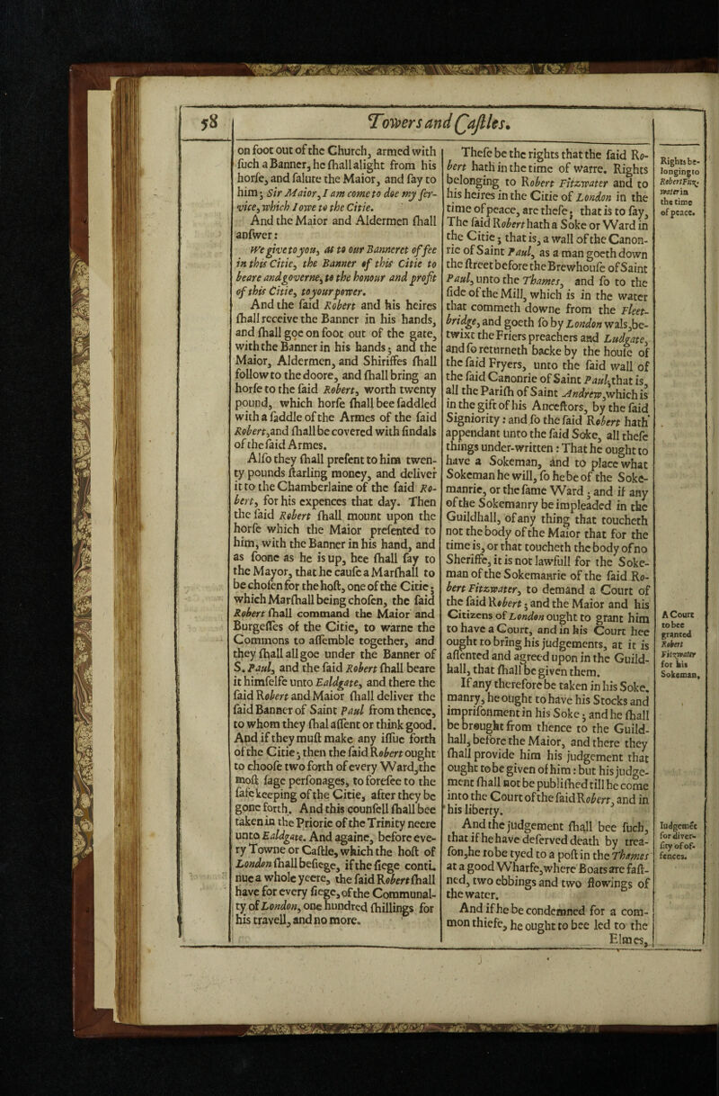 ^omrsand QaJlUs. on foot out of the Church, armed with fiich a Banner, he {hallalight from his horfe, and falute the Maior, and fay to him • sir Maioxy I am come to doe my fer- vice^ which I owe to the Citie, And the Maior and Aldermen fhall anfwer: fve ghetoyoUi as to our Banneret of fee in this citie, the Banner of this Citie to beare andgoverne, to the honour and profit of this Citie, toyourpower. And the faid Robert and his heires {hall receive the Banner in his hands, and {hall goe on foot out of the gate, with the Banner in his hands; and the Maior, Aldermen, and Shiriffes fhall follow to the doore, and (hall bring an horfe to the faid Robert, worth twenty pound, which horfe (hall bee faddled withafaddleofthe Armes of the faid Robert,tLVid fliall be covered with lindals ofthe faid Armes, Alfo they (hall prefent to him twen¬ ty pounds ftarling money, and deliver it to the Chamberlaine of the faid Ro¬ bert, for his expences that day. Then the faid Robert fhall mount upon the horfe which the Maior prefented to him, with the Banner in his hand, and as foonc as he is up, hee fhall fay to the Mayor, that he caufc a Marfhall to be chofen for the hoft, one of the Citie. which Marlhall being chofen, the faid Robert fhall command the Maior and BurgelTes of the Citie, to warnc the Commons to ailemble together, and they fhall all goe under the Banner of S. Paul, and the faid Robert fhall beare it himfelfe unto Ealdgate, and there the faid and Maior fhall deliver the faid Banner of Saint Paul from thence, to whom they fhal allent or think good. And iftheymuft make any iffuc forth of the Citie; then the faid Kobert ought to choofe two forth of every Ward,thc tnoft fage perfonages, toforefeeto the fafe keeping of the Citie, after they be gone forth. And this counfcll fhall bee taken in the Prioric of the Trinity necre unto Ealdgate. And againc, before eve¬ ry Towne or Caftle, which the hoft of ioT^^ipwfiiallbefiegc, ifthefiege contL nuca whole yecre, the faid fliall have for every fiege,ofthe Communal- ty of London, one hundred fhillings for his travell, and no more. Thefe be the rights that the faid Ro¬ bert hath in the time of warre. Rights belonging to Robert Fitzwater and to his heires in the Citie of London in the time of peace, arc thefe. that is to fay. The faid Ro^^rr hath a Soke or Ward in the Citie; that is, a wall of the Canon- rie of Saint Paul, as a man gocth down the ftreet before the Brewhoufe of Saint Paul, unto the Thames, and fo to the fide of the Mill, which is in the water that commeth downe from the Fleet- bridge, and goeth fb by London wals,be- twixt the Friers preachers and Ludgate, andfe returneth backeby thehoule of the faid Fryers, unto the faid wall of the faid Canonrie of Saint PaulyhdX is, all the Parifh of Saint ~<4ndrew,which is in the gift of his Anceftors, by the faid Signiority: and fo the faid Robert hath' appendant Unto the faid Soke, all thefe things under-written: That he ought to have a Sokeman, and to place what Sokeman he will, fo he be of the Soke- manric, or the fame Ward; and if any ofthe Sokemanry be impleaded in the Guildhall, of any thing that toucheth not the body ofthe Maior that for the time is, or that toucheth the body of no Sheriffc,itisnotIawfull for the Soke¬ man ofthe Sokemanric of the faid Ro- bert Fitzwater, to demand a Court of the faid Robert • and the Maior and his Citizens ofz,Wd« ought to grant him to have a Court, and in his Court hee ou^ht to bring his judgements, at it is aflented and agreed upon in the Guild¬ hall, that fhall be given them. If any therefore be taken in his Soke, manry, he ought to have his Stocks and imprifonmentin his Soke; and he fliall be br@ught from thence to the Guild¬ hall, before the Maior, and there they {hall provide him his judgement that ought to be given of him: but his judge¬ ment {hall not be pubiifhed rill he come the Court ofthe [HidRobert, and in ' his liberty. And the judgement fhall bee fucb, that if he have deferved death by irea- ron,hc robe tyed to a poft in the Thames at a good Wharfe,where Boats are faft- ned, two ebbings and two flowings of the water. And if he be condemned for a com¬ mon thiefe, he ought to bee led to the Elmes, Righlsbc- longingto EeberlFut^ mttria the time of peace. A Court to bee granted Kobett fitrQ9ater for kit Sokeman, ludgcmet for diver- Gty of of¬ fences.