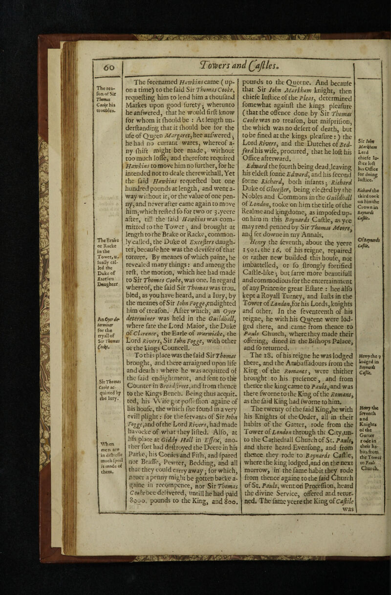 fonofSir Thoms Cooi{e his trosibles. ThcBraVe or Racke IB the Tower, u- luaily cal¬ led the Duke of Excefiers Dttughtef An Oyer de* itminer for the rryall of Sir Thomas Coeke, Sn Thomas Coakf ac¬ quitted by the luty. \Micn roen ar^ in diftteffe muchfjjnil I's mads of them. Toilers and (^ajlles^ The forenamed Havpkinscamt ( up¬ on a time) to the faid Sir Thomas Cooke, requefting him to lend him a thoufdnd Markes upon good furetyj wherunto he anfwercd, that he would firft know for whom it ihould be ; Ac length un¬ der (landing that it fhonld bee tor the u(e of Qneen Margaret,hce anfwered ^ he had no currant wares, whereof a- ny fhift might bee made, without too much Io(!e, and therefore required Harokins to move him no further, for he intended not to deale therewithal!. Yet the faid Hawkins requefted but one hundred pounds at length, and went a- way without it, or the value of one pen¬ ny, and never after came again to move him^which refted fo for two or 3 .yeere after, till the laid Hawkins wa,^ com¬ mitted to the Tower • and brought at length to the Brake or Racke, common¬ ly called, the Duke ot Excejlers daugh¬ ter, becaufe hcc was the deviler of that torcufe. By meanes of which paine, he revealed many things; and among the reft, the motion, which hce had made to Sir Thomas Cooke, was one. In regard whereof, the (aid Sir Thomas was trou. bled, as you have heard, and a lury, by the meanes of Sir IohnFogge,cndi^htcd him of treafon. After wnicli, an Oyer determiner was held in the Guildhall, where fate the Lord Maior, the Duke clarence, the Earle of ivarwicke, the Lord Rivers, Sir John Fogge, with other ot the kings Councell. To this place was the faid Sir Thomas brought, and there arraigned upon life and death; where he was acquitted of the faid endightmenr, andfenttothe Counter in Bread(ireet,md from thence to the Kings Bench. Being thus acquit¬ ted, his >A'ifegor pofTclTion againeof his houfe, the which (lie found in a very cvill plight; for thelcrvants of Sirlohn ■ffl^gejand ofrhe Lord Rivers, had made havockeof what they lifted. Alfo, at his place at Gid.dy Hall in Ejfex, ano¬ ther fort had deftroyed the Deere in his Parke, his Conies and FilTi, and fpared not BrafTe, Pewter, Bedding, and all that they could carry away; for which, n?ucr a penny might be gotten backe a- gainc in rerQmpcnce, nor Sir Thomas Cooke bee delivered, untill he had paid 8000. pounds to the King, and 800. pounds to the Queene. And bccaule that Sir John Markham knight, then chiefe luftice of the pleas, determined fomewhat againft the kings plcafurc (that the offence done by Sir Thomas Cooke vra'i no treafon, but mifprifion, the which was no defert of death, but to be fined at the kings pleafiirc:) the Lord Rivers, and the Dutches of ford his wife, procured, that he loft his Office afterward. Edward the fourth being deadjleaving his eldeft fonne Edward', and his fccond fonne Richard, both infants- Richard T>like o{Glocejler, being elected by rhe Nobles and Commons in tlie Guildhall of London, tooke on him the title of the Realmeand kingdome, as impofed up¬ on him in this Baynards Caftle, asyce may read penned by Sir Thom^is Moore, an^ fee downein my Annals, Henry the ieventh, about the yecrc 1501. the 15. of his reigne, repaired or rather new builded this houfe, not imbattelled, or fo .ftrongly fortified Caftlc-iikc • buc/arre more beautifull and commodious for the entertainment of any Prince-or great Eftate : hec alfo kept a Royall Turney, and Lifts in the Tower o^London,£oi[ his Lords, knights and other. In the feventeenth of his reigne, he with his Queene were lod¬ ged there, and came from thence to Pauls Church, where they made their offering, dined in the Bi(hops Palace, and fo returned. The 18. of his reigne he was lodged there, and the Anabaffadours from the King of the Romanes, were thither brought to his prefence, and from therlce the king came to Pauls, ^nd was there fwornctothe King of the Romans, as the (aid King had fworne to him. The twenty of the (aid King,he with his Knights of the Order, all in their habits of the Garter, rode from the Tower of through the City,un¬ to the Cathedrall Church of St. Pauls^ and there heard Evenfong, and from thence they rode to Baynards Caftle, where the king lodged,and on the next morrow, in’ the fame habit th^ rode from thence'againe to the faid Church of St. Pauls, went on Proceflion, heard thf; divine Service, offered and retur¬ ned. The fame yeerc the King of Cajlilc was Sir lehn Mtrkham Lerd chiefe lu* fticcloft bis Office for doing lufticc. ‘ lOcbard the third took onhimthc Crown in Btjrmds CaJUe, Csiiaymis Henry the sf lodged in Baynards Cep. Hmythe feventh and Knights of the Garter rode in their ha¬ bits from the Tower to Pauls Church.