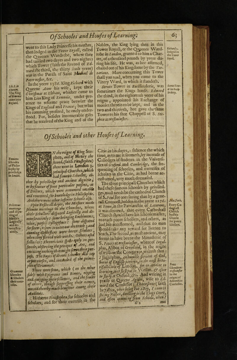 Lib. S. in Eborm. TlicKing of Ermonie came into England, went to this Lady princclTehis mother^ then lodged in the Tower Royally called the Ouecnes Wardrobe, where fnee had i^ied two dayes and two nights: which Tower (faith the Record of Ed- W the thirds the thirty iixth yeere) was in the Parifti of Saint Mithacl de Paternofier^^c, . j -u In the yeere 138^. King Richard with Queene ^me his wife, kept their C hriJl'Mdf 3.t Eltham^ whither came to himL/<;»Kingof Ermonie, under pre¬ tence to refortne peace betwixt the Kings 0?England and France j but what his comtning profited, heonely under- ftood. For, befides innumerable gitts that he received of the King and ot the Fatnons fchoaks ofPhilo j fophy by priviledge in London. t 5oIemi»e i meetings 1 and difpu- tlngof icholars = Legically andde- TDonftra' lively. Granmar fcbooles Sc fcholers their ewr- cifes. Nobles, the King lying then in this Tower Royall, or the Qi^cnes Ward¬ robe in London^ granted to him a Char¬ ter, of a theufand pounds by yeere du¬ ring his life. He was, as hee affirmed, chafed out of his Kingdome by the Tar- tarians. More concerning this Tower (hall you read, when you come to the Vintry Ward, in which it ftandeth* Semes Tower in Bucklersberie^ was fomciinies the Kings houfe. Edward the third, in the eighteenth yeere of his reigne, appointed his Exchange of monies therein to be kept, and in the two and thirtieth, hee gave iheTamc Tower to his free Chappell of S. Ste¬ phen aimfiminjler. Richard z. lodged in the 7 oTver RojaU, OfSchooks ^and other Houfes of Learning, N the reigne of King Ste¬ phen, of Henry the (faith Fitafiephen) there were in London 3. principal churchesywhich had famous. Schooles^ eh- ther hy priviledge and ancient dignitie 3 or hyfauour of Come particular perfons^ M of Doctors, which were accounted notabli and renowned, for knowledge in Pmofophie. jindthere were other inferior Schools a Jo, rpon FeJIwalldayes, the Majiers made folemne meetings in the churches, W ere Mr Schollerrdifputed Logically and de- Other., perfeii Syltogifmes: fome ifpu e firjhew ■■etlnri to trMOXt j'®® (mnmeiStihipfS jocte-bravejMm, rokntfeiPwodwithtooih.\ Oftrsufid ftlbc!e/: Rhetomkmipde‘<ptly »»F®: fmde, obfmnnf, *^,^r^‘TrlfZlrZr- omitting nothing that nughtjef^ . pofe^ The B eyes of divers Schooles t ffi orpot.verfes, a J cominded of the pnnet^ pies of Grammar. ^ 11. There were fome, which ( on the othe fide) with Epigrams and Rimes, nipping andquippingtheirfcllo.wes, andt efau s of others, thouqh fupprejjtng their moved thereby much laughter among t ei ^ Hhhfcrto Fitzojlephen,foi fchooles and fcholars, and for their cxercifc m tu SemiTow^ er in Buclft lersbety. Citie in his dayes^: fithence the which time, as to pie it feemeth,by increafe of Collcdgesbfftudchts in the Vniverfi- tiesof and Cambridge, the fre¬ quenting of fchoolcs, and exercifcs of fcholars in the Citie, as had beene ae« cuftomedj very much decrcafed. The thr^ principall Churches which had theffifamous Ichooles by priviled- gcs,niuQ: needs be the cathedral Church of S^Paulios one: feeing that by a gene- rail Councell,holden in the yeere 117^; at i?o»^g,in the Patriarchie of faterane, it was decreed, that every Cathedrall Church fEouid have bis fchpolemafier, to teach poore fchollers, and others, as hadjbin accuftomed, and that no man Siould take any reward for licence to ‘teach.Thc recond,as moft ancient, may feeme to hiiv;c beene the Monafterie of S.Petersa,tfvejlminJler, whereof Jngul- phm.iA^ot.oiCrowland, ip the reigne oVwJlUam thp Conqi^ppr^virritcth thus: I TngulphLis,.<?^,^4^K^. jr^>'‘i^^^^ of God, borne of Englijhparents^in the mojt beau- tifuUcitkff.Loiid^yJor to amne to w fo^t.Oxford,©-^ *rmBg in praifc Of-Ogeene wife to Ed¬ ward the Cpnfeffor faith he) oHen. when bchi^ but a Roy, I came to. fee mi Faipr, dweUi»l.in the pays Court, and often eemtitinifftom SchooU,whenl J •' n ^ met i Every Ca- tbQlrall CMrch had his fchoolc forpoore fcholars. Free fchoeleat lyejlminjler in the reigne of Edrvardthe Confeffor, \