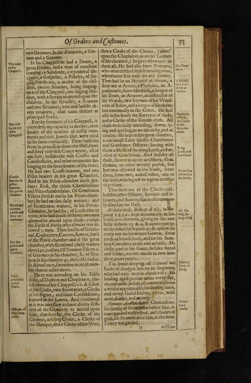 Croflc- bearers & pillar- bearers. His privie chamber. Gentlemc waiters. Lords and rheir at¬ tendants. For the privie and great chamber. Daily attendacs on his Table. OfGcfts cf the Chan* eerie. two Groomcs.In the Alnuaoriej a Yeo¬ man and a Groomc. In his Chappell he had a Deane, a great Divine, and a man of excellent karning: a Subdeanc, a repeater of the QmrCjaGofpeller, a Pifteler, of Tin¬ ging Priefts ten, a mafter of ihe chil¬ dren, twelve Seculars, being Tinging- racn of the Chappell j ten Tinging chil¬ dren, with a Tervant to attend upon the children. In the Reveftry, a Yeoman and two Groomes j over and bofide di¬ vers retainers, that came thither at principall Feafts* For the Turnictire of his Chappell, it exceedeth my capacity to declare, or to (peake of the number of coftly orna¬ ments and rich Jewels that were ufed in the fame continually. There hath bin feene in p^roceftion about the Halljfoure and forty very rich Coaps worne, all of one futc; beftdesthe rich CrolTes and Candlefticks, and other ornaments be¬ longing to the furnifhmenc of the Tame, He had two Croffe-bearers, and two Pillar-bearers in his great Chamber, And in Jirs Privie-chamber thcTe per- fons: Firft, the chiefe Chamberlainc and Vice-chaniberlaine. Of Gentlemen Vlhersfbefidconcin his Privie-cham¬ ber) he had twelve daily waiters: and of Gentlemen waiters, in his Privic- Chamber, he had fix of Lords nine or tenne,whohad (each of them) two men allowed to attend upon them: except the Earle of Z>^r^,who alwaies was al¬ lowed 5, men. ThenhadheofGcntlc- me,Cupbearcrs,Carvcrs,Sewcrs,both of the Privie chamber and of the great chamber,wich Gentleme (daily waiters there)4o.perfons.OfYeomen V filers 6. of Groomes in his chamber, 8. ol Yeo¬ men in his chamber 4 5 .daily .He had al- To AlmeT-men,Tometime more in num¬ ber than at other times. • ■ , There was attending on his Table daily, ofDodiorsand Chaplaines, (be- fide them ofhis Chappell) i <5. A Clerk of his CloTct, two Secretaries,Clerks ofhis Signet • andfoure CounTellours, learned in the Lawes. And forafmuch as it w’as neceffary to have divers Olfi- cers of the Chancery to attend upon him-, that Is to fay, the Clerke of the Crowne, a riding Clerke, a Clerke of the Hamper,and a Clerke oftheWaxi then a Clerke of the Checkc, (afwel vpon the Chaplamcs,as on the Yeomen of his chamber,) he gave allowance to them all. He had alio foure Footmen, who were clothed in rich running coats, whenfoever hee rode on any journey. Then had he an Herauld at Armes, a Serjeant at Armes, a Phylician, an A- pochecarie, foure Minftrels,a keeper of his Tents, an Armorer,an inftru6ior of his Wards, two Yeomen ofhis Ward- robe of Robcs,and a keeper ofhis cham¬ ber continually in the Court, He had alfo in his houTe the Surveyor of Yorke^ and a Clerke of the Greene cloth. All ihcfc were daily attending, downe ly¬ ing and uprifing,3s we life to fay,and at ineales. He kept in his great chamber, a continuall Table for the' Chamberers and Gentlemen Officers : having with them a Mefle of the yong Lords,and an. other of Gentlemen.. And befides all thefe, there was never anOfficec, Gen¬ tleman, or other worthy perfon, but hee was allowed in the houfe, fome three, fome two, and all other, one at the leaft,which grew to a.great number of perfons. Thus farre out of the (phecke-roll: befides other Officers, fervants and re- tainers,nnd Sukers,that moft comnaon; ly dined in the Hall.- Nicholas wefi, Bifiiop of in. the yeere 1532- kept coacintiaiiy in his - houfe ICO. fervants, giving to the one halCc of them 5 3. 4* t!. apiece yeerly: to the other haire,each 40.^. apiece.vto every one for his winter Gowne, foure yard^ pf broadcloath,and for his Sum¬ mer Coat three yards and an hake* He daily gave at his Gates,, befides bread and drinke, warme meate to two hun¬ dred poore people. . The houle-kcepin^ of 'Edward late Earle of-is not, to. be forgotten, who had a 20. men in check-roll: his feeding aged perfons twice every day, 60.and Ddde,befidO'f 11 commers,tbrice a weeke. appointed for his dealing dales, and every Good-friday^ 3700. with meat,drinke, and woney* Thomas Audtty^^oxd Chancellour, his farnily of Gcrtll<Infen before him,in coats garded withvelvet, and chaines of gpldjh^s Yeomen after hipajin the fame Livery not gardeda - . •— H william His Foot- racn. A Herald and Ser¬ jeant ac Armes, Surveyor of & Clerke of the Grcene- cloth. Yong Lords ana | Gentleme Atrendats allowed in lb e houfe. lib- Ely. .WtSjBi- , {hop of Edwaidi Earle of Deabj. TbcwM Lord .Audlcyi \