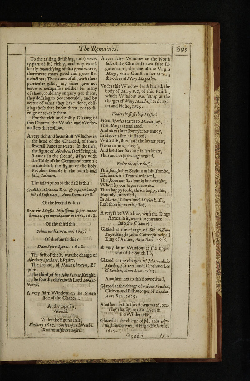 To the raifing,fini{hing,and (in eve¬ ry part oi it) richly, and very excel¬ lently btoutifying of this great worke, there were many good and great Be- nefa^ors; The names of all, with their particular gifts, my time gave not leave to compaflTc: neither for many of them, could any enquiry get them, they defiring to bceconceald, and by vertue of what they have done, obli¬ ging thofe that know them, not to di- vulge or revealc them. For the rich and coftly Glazing of this Church, the Worke and Workc- mafters thus follow, A very rich and beautifull Window in the head of the Chancell, of foure fcverall Panes or Parts: In the firft, the figure of Ahraham facrificing his Sonne: in the fecond, idpfes with the Table of the Comraandements: in the third, the figure of the hbly Prophet David: in the fourth ind Salmdft. The inferiptionto the firft is this: CreeUdh Ahraham Dee, & efi illi adIffflitiam, Anno Demi. 161%» Of the ftcond is this: Erat vir Moynes Mitijjimus fuper omnes homines morahantur in terra, 1^28. ' Of the third this: Solum medium Ofthefourth this:' ^ > DumSpiro^Spero, 162 8. '' ' The firft of thele, vvas the charge of AhrahamSpeckart^^icpiirc, The fecond, of Hamo claxton, Ef- quire; . , , The third ,of Sir John Fenner^Kmght, .The fourth^ o^Frakneis Lord Munt~ Norris. ~ . I A very faire Window on the.South fide of the Chancell, - At the top ofit, ‘Jehovah, 'r’j'iv.t .V'.r Vnder thcTigures in ir,‘ Shelhery 16ly, ShelhryandSi^retht, Demins miferere nejlrii \ A very faire Window on the North fide of theChanccll; two faire Fi- .gurcsinjtj the one ofthe Virgin Mary, with Chrift in her arines 5 the ocher of Mary Magdalen, Vnder this Window lycth buried, the body of Mary FiU^ of this Pariili ^ which Window was fet up at the charges of MaryMaudit^ her daugh¬ ter and Heire, 162^, Fnder the ^rjl thefe Ferfts : From Maries tearcs to Maries j oy, This Mary is tranflated; * And after threefcore yceres annoy, In Heaven (he is inflated. With this, (he chofe the better part. Never to be repented 5 And held her Saviour ih her hcarr. Thus arc her joyes augmented, Fnder the other thefe: ThiSjfought her Saviour at his Tombe, His feet with Teares bedewed, Thar,bore our Saviour in her worabe. Whereby our joyes renewed. Then happy (oule, thrice fiappy this, Happily interefled; In Maries Teares, and Maries blifie. Reft thou for ever blefled, A very faire Window, witfi the Kings Arraes in it, over the entrance / . into the ChanccHi Glazed at the charge of Sir t^Wiam SegaryKm^t^alias Garter |5rincipali King of Armes, Anno Dom» 162 6, A very faire Window at the upp'cf • * ehd ofthe South lie, ‘ Glazed at the charges of Marmaduh Rawdpn,QhiL(iv\ and Clothworkcr 'o^LohdoHy Ajtno Dom, 162), ■ t ■ - Another next to this downeward. Glazed at the charge of Robert Rawdon^ Citizen and Fifhraonger of London^ Anno Dm, 162^* ^ ^ i. ^ , Another nextto this dowmeward,bca- fihg the figure of a Lyon in ’ • thd Wilderneflc, Glazed at the charge of M. lohn lehn- vysjjfyinnc-keeper, iri High-HolbOrhe, 1^25. ' ^ \ “ Gggg a , Ano-