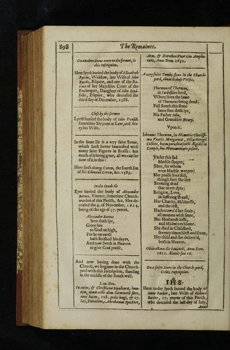 898 The Centimes. \ I . O n another Stene mere to the former y is this JnfcripioH, Here lyceh buried the body of Elizaheth Byrche,yJiddoWy late Wife of lohn Byrchey Efquirc, and one of the Ba¬ rons of her Majefties Court of the Exchequer, Daughter ofstyd- , Efquirc, who deceafed the third day of December, 1588. cUfehy thefo rmer Lyeth buried the body of I&hn I>enfiOi fometime Serjeant at Law,and Ma- his Wife. In the fame He is a very fairc Stone, which hath beenc beautified with many fairc Figures in Brafle: but much of it being gone, all we can fee now of it is this: Here lieth George Cartx»\ the fourth fon pfSir 1583. In the South Jle Eyes buried the body of Alexander Barnes^ Vintner, fometime Church¬ warden of this Parifh, &c. Hec de¬ ceafed the 4. of November, i 14, being of the age of 57.yccrcs, Alexander Barnes here doth lye. Glory bee to God on high,' For he on earth hath finifiied his dayesj And now lireth in Heaven to give God praife. And now having done with the Church, we beginne in the Church¬ yard with this Infcription, ftanding in the middle of the South wall. Lata Deo* Incujui, ChriftianaSepultursty hono- rem^ nimit arBi tUm Ccemeterii JmeSy mvi hujus, 12Z. oedeslongty ^ ly, latiyDonmoneyi^hrahamus Speekarty Arm* & Dorothea y'xor ejut Amplk- runty Anno Dorn* 16^0* Averyfaire Tomhe-Jlone in the Chufyh- yardyakoutitthefererfes, Thornton of Thorntonl in Torkejbire bred. Where lives the iafue of Thorntons being dead: Full South this (lone fourefoot doth \sel His Father lohuy and Grandfire Jienryl Vponit^ lohannes Thornton^tn Memoria charis¬ ma T’xoris Margaretd, FilU Georgii CollinSy hujmparochidfanBi Mgidiijn Campisy hoe Monuments pfnit* ynder this fad Marble fleepes^ Shee, for whom even Marble wecpcsl Her praife lives ftill, though here fhe lies Seeming dead that never dyes: Religion, Love, in fuffering Breafl,' Her Charity, Mildneflci and the reft. Hath crown'd her foule- all mourne with fame. Her Husbands lode, and Mid wives blame. She died in Childbed, feventy limes bleft and feven. Her child and (he deliver'd, both in Heaven. OhiitoBavo die Idnuariiy Anno Dom» 1611. JEtatis fuse 16* / On a faire Stone in the chureh-yardy is this Infcription* w. Here under lyeih buried the body of loane Barker y late Wife of Richard Barkery 17. yccrcs of this Parifh, ^ho deceafed the laftday of July, ^ Anno