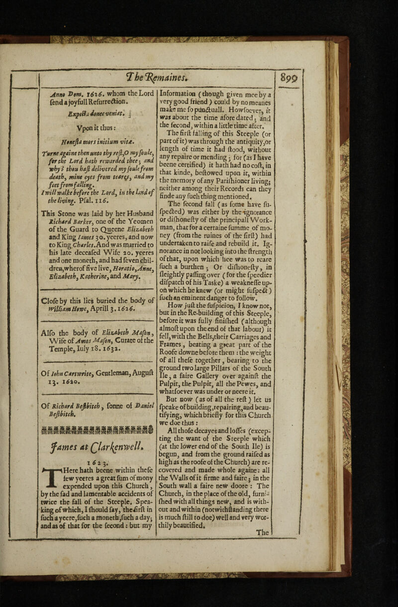 1 jinno x6^6, whom the Lord fend a joy full Rcfurre^ion. ExpiBti donee fjeHUt* | Vpon it thus: fitnefla mors initium vttje. Turne agatne then unto thy reJl^O my foule^ for the Lord hath rewarded thee^ and why} thou hafi delivered my foulefrom deaths mine eyes from tenrg^ and my feet from falling, I will walke before the Lord^ in the land of the living, Pfal. 11 This Stone was laid by her Husband Richard Barker^ one of the Yeomen of the Guard to Queene Elizabeth and King lames 30. yeeres, and now to King cW/^x. And was married to his late deceafed Wife 20. yeeres and one moneth, and had feven chil¬ dren,wherof five live, Horatio^Aiine^ Elisabeth^ Katherine, and Mary, Clofe by this lies buried the body of william Howe, Aprill 1,1626. Alio the body of Elizabeth Mafon, Wife of Amos Mafon, Curate of the Temple, luly 18.1^32. Of lohnCartwrite, GentlemMi, Auguft 1^20. Of Richard Befibiteh, fonne of i>aniel Befibitch, fames at Qlarh^n’vpelh 1^23* expended upon this Church, by the fad and lamentable accidents of twice the fall of the Steeple. Spea¬ king of Which, I (hould fay, thciirft in fuch a ycerCjfuch a monethjfuch a dayj and as of that for the fecond: but my information (though given meebya very good friend ) could by nomeancs make me fo pUndiuall. Howfoever^ it was about the time afore dated. and the fecond, within a little time after.' The firft falling of this Steeple (or part of it) was through the antiquity ,or length of time it had flood, without any repaire or mending 5 for (as I have beene certified) it hath had nocoft, in that kinde, beftowed upon it, within the memory of any Paridiioner living* neither among their Records can they finde any fuch thing mentioned. The fecond fall (as fome have fu- fpc<5lcd) was either by the'ignorance or difhonefty of the principal! Work¬ man, that fora certainefumme of mo¬ ney (from the ruines of the firft) had undertaken to raife and rebuild it. Ig¬ norance in not looking into the ftrength of that, upon which hee was to rearc fuch a burthen • Or diflioncfty, in flcightly paffing over ( for the fpeedicr difpatch of his Taskc) a weaknefTe up¬ on which he knew (or might fufpe^ ) fuch an eminent danger to follow. How juft the fufpicion, I know not, but in the Re-building of this Steeple, beforeitwas fully finifhed (although almoftupon the end of that labour) it fell, with the Bells,their Carriages and Frames, beating a g»eat part of the Roofe downe before them : the weight of all thefe together, bearing to the ground two large Pillars of the South lie, a fairc Gallery over againft the Pulpit, the Pulpit, all the Pewes, and whatfoever was under or nccre it. But now (as of all the reft ) let lis fpeake of building,repairing,and beau¬ tifying, whichbfiefly for this Church we doe thus: All thofedecayes and Ioffes (excep¬ ting the want ot the Steeple which (at the lower end of the South He) is begun, and from the ground raifcd as high as the roofe of the Church) are re¬ covered and made whole againe: all South wall a faire new doorc : The Church, in the place of the old, furnr-i fhed with all things new, and is with¬ out and within (notwithftanding there is much ftill to doe) well and very wor¬ thily beautified. The
