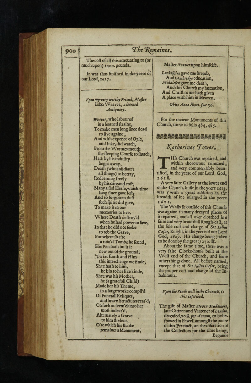 poo The Thames ^ Thccoft of all this amounting to (or much upon) 1400. pounds. f It was thus finiflacd inthcyecreof our Lord, 1627. ypurnyvcry worthy Friend^ Mafier lohn Weaver, a Icapttd jintiqt$arj„ Weavery who laboured in a learned ftraine, Toinake men long (ince dead to live againe, And with cxpence of Oyle, and Inke,did watch. From the Wornacs mouth the fleeping Courfc tolhatch. Hath byhisinduftry begot a way. Death (who infidiates all things) to betray. Redeeming freely by his care and coff. Many a fad Herfe,which time long fincegave loft. And to forgotten duft fuchfpiriedid give. To make it in our memories to live. Where Death deftroy*d when he had power to fave. In that he did not feeke to rob the Grave, For where foe*rc a ruin'd Tomfac he found. His Pen hath built it new out of the ground. 'Twixt Earth and Him this interchange we finde^ Sheehathtohim, he bin to her like kindc, Shcc was his Mother, he (agratefull Child) Made her bis Theme, in a large worke compil’d Of FunerallRcliqucs, and brave Strudures rear'd^ On fuch as feem'd unto her moft indcar'd. Alternatcly a Grave to him flic lent, O’rc which his Booke remaines a Monument^ Matter maverupon himfelfc. Lankajhire gave me breath. And Cambridge education, MiddlefexgSLVQ me death. And this Church my humation. And Chrift to me hath given A place with him in Heaven. Ohih ^nno JEtat.fux 5^, For the ancient Monuments of this Church, turne to folio 484,48 5. Katherines Toyner^ THis Church was repaired, and within thorowout trimmed, and very commendably beau¬ tified, in the yeere of our Lord God, i 6iZ, A very faire Gallery at the lower end of the Church, built in the yeere 1^13. was ( with a great addition in the breadth of it) inlarged m the yeere 1^2 1. The Walls & outftde of this Church was againe in many decayed places of it repaired, and all over cloathed in a faire and very beaucifull Rough-caft, at I the foie coft and charge of Sir JuUm Cafary Knight, in the yeere of our Lord God, 1629. His charge being (taken to be done by the great) 2 5 o. If. About the fame time, there was a very faire Clocke-houfe built at the Weft end of the Church, and fomc other things done. All before named, except that of Sir Cafaty being the proper coft and charge of the In¬ habitants. y'pH the South wall in the ChanceUy is this inferihed. The gift of Matter Steven Scudmoriy late Citizen and Vintencr oiLondotty dcQ^{cdy2o^,pr^nnuMy to bebc- ftawed in Fewell amongft the poorc of this Precinft, at thediferetion of the Colic Aors for the time being, Bcganne