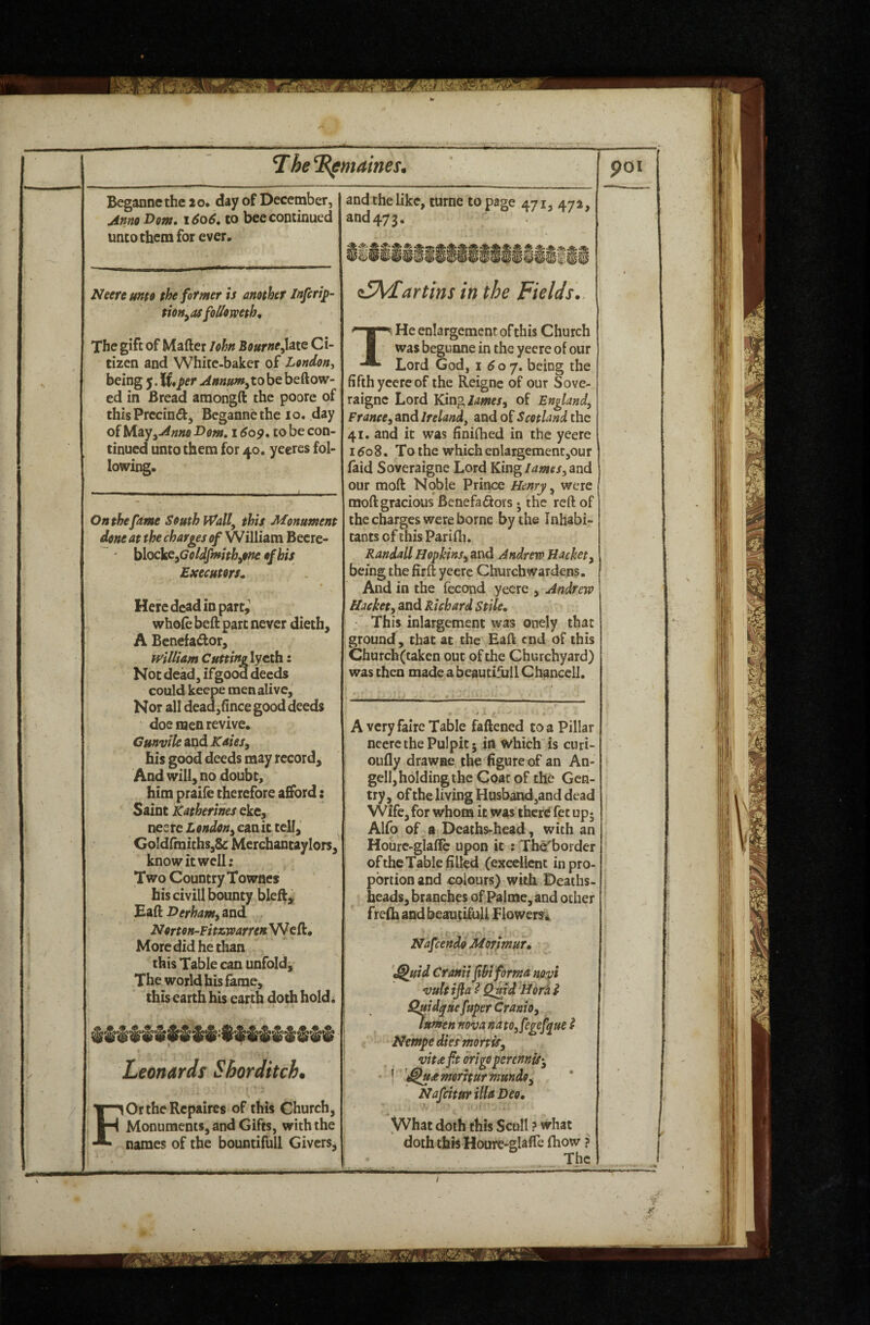 Begannethe 2o* day of December, Anno Dorn. 1606, to bee continued Neere unto the former is another Jnferif- tioHyOS foUomth^ being ^M*per to be beftow¬ ed in Bread amongtt the poore of thisPrecind, Begannethe 10. day oiUio.yyAnno Dorn, 1609, to be con¬ tinued unto them for 40. yeercs fol¬ lowing. On the fame South Wall^ this Monument done at the charges of William Becrc- ' blockCyGcldfmithyOne of his Executors^ Here dead in party whole bett part never dieth, A Benefactor, william Cutting lycth: Not dead, ifgood deeds could keepe men alive. Nor all dead,ttnee good deeds doe men revive. his good deeds may record. And will, no doubt, him praife therefore afford: Saint Katherines eke, neere canit tell, GoIdttnichs,8c Merchantaylors, know it well; Two Country Townes his civill bounty bleft, Batt Derhamy and NortoH-Fitsiwarren'WcQ:, More did he than this Table can unfold. The world his fame, this earth his earth doth hold^ Leonards Shorditch. F OrthcRepaircs of this Church, Monuments, and Gifts, with the names of the bountifull Givers, and the like, turne to page 471, 472, and473. dMWi i^5\/£artins in the Fields.. Lord God, 1 60 j, being the fifth yeere of the Reignc of our Sove- raigne Lord King/^wer, of England^ Francey and Ireland^ and of Scotland the 41. and it was finittied in the yeere 160S. To the which enlargement,our (aid Soveraigne Lord Kingand our moft Noble Prince Henry, were mott gracious Benefaiiors 5 the reft of the charges were borne by the Inhabi¬ tants of this Parifh. Randall HopkinSy and Andrew Hackety being the fir ft yeere Churchwardens. And in the fecond yeere , Andrew Hackety and Richard Stile. This inlargement was onely that ground, that at the Eaft end of this Chatch(taken out of the Churchyard) was then made a beautifull Chancell. A very faire Table fattened to a Pillar oufly drawee the figure of an An- gell, holding the Coat of the Gen¬ try, oftbe living Husband,and dead Wife,for whom it was ihcrd fee up* Alfo of ft Deathsrhead, with an Houre-glafte upon it : Th^border of the Table filled (excdlcnc in pro¬ portion and colours) with Deaths- heads, branches of Palme, and other frefh and beautiful! Flowers^ Nafeendo Morsmur. '^uid Cranii fhi forma novi vult ijla I Qrnd Hora t Quid^uefuperCramOy lumen nom natOyfegefyue i Nt'mpe dies mortiSy vitaftmgoperenniS’y • I '^udtmoriturmundoy Nafeitur ilia Deo, / VVhat doth this Scull ? what doth this Hoore-glafte fhow ? The