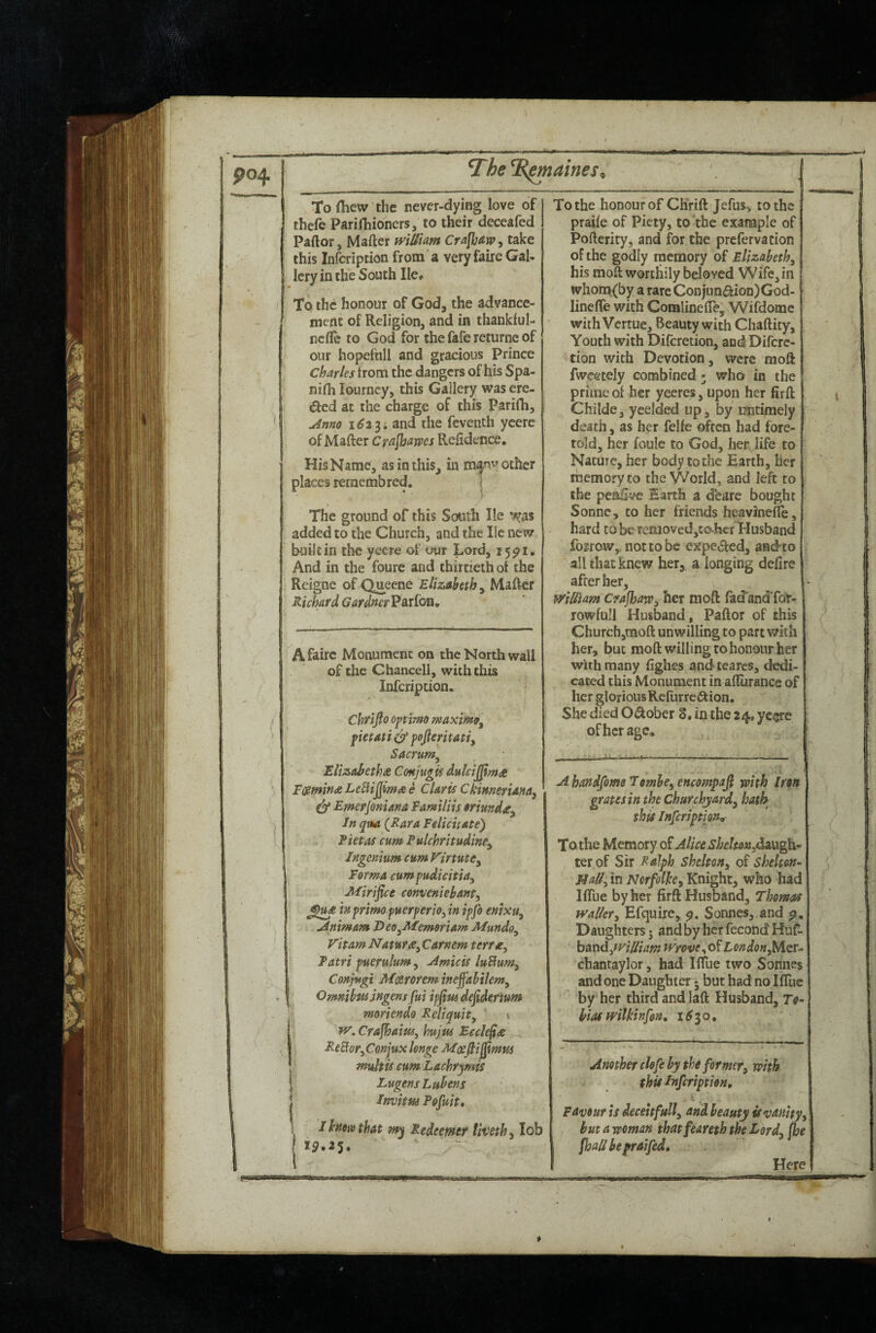 MW M if 111 III To (hew the never-dying love of thefe Parirhioners, to their deceafed Paftor, Matter wtUUm Crafbarp, take this Infcription from a very faire Gal¬ lery in the South He# To the honour of God, the advance¬ ment of Religion, and in thanklul- ncflc to God for the fafe returne of our hopeftill and gracious prince Charles from the dangers of his Spa- nifli lourncy, this Gallery was ere¬ cted at the charge of this Parifh, , Anno 1^33; and the feventh ycerc of Matter Crafbawes Rettdence. His Name, asinthis^ in m^nv other places reraembred. 1 The ground of this South lie added to the Church, and the He new built in the yeere of our Lord, 15^1. And in the foure and thirtieth of the Reigne of Queene Elizaheth ^ Richard GardnerJ^Axiou, A faire Monument on the North wall of the Chancell, with this Infcription. Chrtfio Optimo maximo^ fietati ^ pofieritatiy Sacrunty ElizaBetha Conjugis dulci^mct FcumindLeBiJjimtee Claris Ckimerianay ^ Emerjoniana Familiis orimday In qiM (Rara Felicitate) Fietas cum Pulchritudiney Ingenmm cum VinutCy Forma cum fudicitiay Mirifice conveniehanty inprimo fuerpertOyin ipfo enixuy Animam DeOyMemeriam Mundoy Vitam NaturXy Carnem terrxy Tatri puerulum, Amicis luBumy Conptgi Motrorem ineffabilemy OmnibftsjHgensfuiipfimde^erwm moriendo Reliquity s tv. Cfajhaiui, hujtts Ecck^te ReBofyConjuxlonge multis cum Lachrymis Lugens Lubens Irmitm Pofuit, Ihmivthat my Redeemer livethy lob ip.25. ^ To the honour of Chrift Jefus> to the praife of Piety, to the example of Pofterity, and for the prefervation of the godly memory of Elizahethy his moft worthily beloved Wife, in whoro.{by a rare Conjun<aion)God- linefle with ComlinelTe, Wifdomc withVertue, Beauty with Chaftity, Youth with Diferetion, andDifcrc- tion with Devotion, were raott fwcetely combined ^ who in the prime of her yeeres, upon her firft Childe, yeelded up, by untimely death, as her felfe often had fore¬ told, her foule to God, her life to Nature, her body to the Earth, her memory to the World, and left to the pcattve Earth a dfearc bought Sonne, to her friends heavlneife, hard to be reMoved,to.hcf Husband fogrow, not to be expe^fed, andto all that knew her, a longing defire after her, WiUUm Crajhawy her mott lad'andTor- rowfull Husband, Paftor of this Church,moft unwilling to part with her, but moft willing to honour her with many fighes and tearcs, dedi¬ cated this Monument in atturance of her glorious RcfurrciStion. She died Odober 8, in the 24, yc^e of her age. A handfome 7omhcy encompajl with Iron grapes in the Churchjardy hath this Infcription^ To the Memory o? Alice shehonydAVkgYk^ ter of Sir Ralph Sheltony of Shelton- MaUy in Nerfolhy Knight, who had llTue by her firft Husband, Thomas wallery Efquire, Sonnes, and p. Daughters 5 and by her fecond Huf- bAndyWiUiam wrove London y^Ltr- chantaylor, had IlTue two Sonnes and one Daughter • but had no IfTuc by her third and laft Husband, Ttf- hias wHkinfon, 1^30, Another dofe by the formery with this Infcription, Favour is deceitfully and beauty is vanityy but a woman that feareth the Lordy (he fhall be pr&ifed. Here