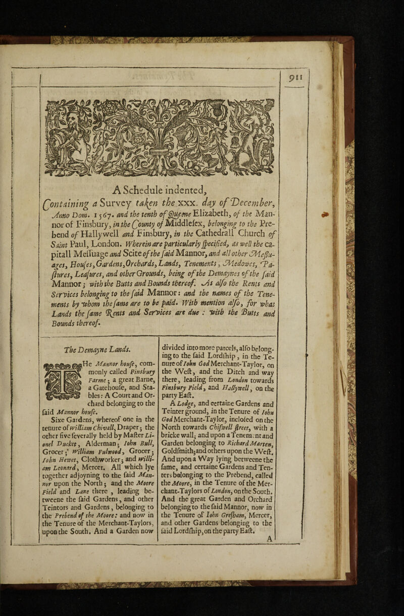 [ I f f I i A Schedule indented, j Qontaining a Survey tak^n they:%yi. day of December^ Mm Dorn. md the tenth of Elizabeth, of the Man-1 nor of Finsbury, in the County of Middlekx, belonging to the Pre- j bend o/ Hally well md Finsbury, in the Cathedrall Church of Saint Paul, London. Wherein are particularly Jfeci/iedj of well the ca- pitall Meffuage and Scite of the [aid Mannor, and all other yidefiu- ageSy HoujeSyGardenSyOrchardSyLands, Tenements, SHedoweSy 'Ta- ftureSy LeajureSy and other Grounds y being of the Demajnes of the [aid Manner; with the Butts and Bounds thereof. M alfo the Rents and Services belonging to the faid JVIannor: and the names of the Tene¬ ments bytehom the fame are to he paid. With mention alfo, for what Lands the fame ^nts and Services are due : Ts>itb the IButts and Bounds thereof. The Demayne Lands. He Mmnor houfe, com¬ monly called Finsbury Farme • a great Barne, a Gacehoule, and Sta¬ bles : A Court and Or¬ chard belonging to the faid Mannor houfe. Sixe Gardens, whereof one in the tenure of william chivall^ Draper j the other five fcverally held by Mafter Li¬ onel Ducket, Alderman; John Bull, Grocer;* william Fulwood, Grocer. John Hewety Clothworker; and willi¬ am Leonard, Mercer. All which lye together adjoyning to the faid Man¬ ner upon the North; and the Moore Field and Lane there , leading be- tweene the faid Gardens, and other Tcintors and Gardens, belonging to the Prebend of the Moore: and now in the Tenure of the Merchant-Taylors, upon the South. And a Garden now divided into more parcels, alfo belong¬ ing to the faid Lordihip, in the Te¬ nure of<3 Merchant-Taylor, on the Weft, and the Ditch and way there, leading from London towards Finsbury Field, and Hallywell, on the party Eaft. A Lodge, and certaine Gardens and Teinter ground, in the Tenure of John God Merchant-Taylor, inclolcd on the North towards chifwell freer, with a bripke wall, and upon a Tenement and Garden belonging to Richard Marten, Goldfmith;and others upon the Weft, And upon a Way lying betweene the fame, and certaine Gardens and Ten¬ ters belonging to the Prebend, called ths Moore, in the Tenure of the Mcr- chant-Taylors of London, on the South. And the great Garden and Orchard belonging to the faid Mannor, now in the Tenure of lohn Grefbam, Mercer, and other Gardens belonging to the laid Lordfl:iip,on the party Eaft,