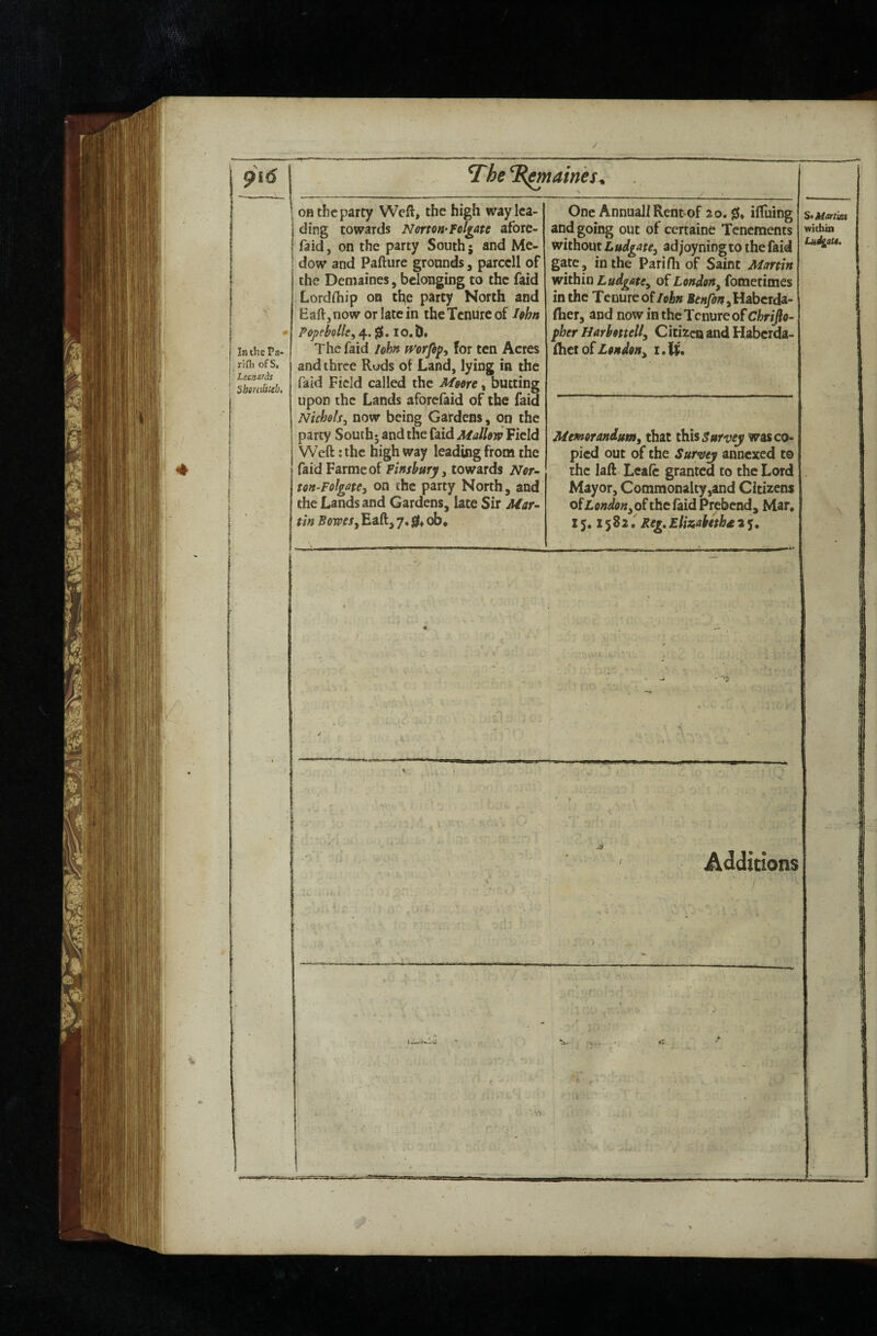 In the Pa- rifh ofS, Lecnards Sbtndfieb, on the party Weft, the high way lea¬ ding towards N&rtm-Foliate aforc- faid, on the party South; and Me- dow and Pafture grounds, parccll of the Demaines, belonging to the faid Lordftiip on tl^e party North and Eaft,now or late in the Tenure of Iffhn P0pehlle,/^,^,io,l)* The faid /ohn mrfipy for ten Acres and three Ruds of Land, lying in the faid Field called the Msore, butting upon the Lands aforefaid of the faid Nicholsj now being Gardens, on the party South* and the faid Mallow Field Weft: the high way leading from the faid Farmeof Finsbury 3 towards Nor- ton-FolgatCy on the party North, and the Lands and Gardens, late Sir Mar¬ tin B0WCS3 Eaft, 7.ob^ One Annual! Ren^of 20. iftuing and going out of certaine Tenements without Ludgate, ad joyningto the faid gate, in the Parifh of Saint Martin within LudgatCy of LondeUy fometimes in the Tenure of lohn ,Habcrda- fher, and now in the Tenure of Chrijlo- pber Harhottelly Citizen and Haber^- {btl oiLondoHy Memorandumy that this was co¬ pied out of the Surwj annexed to the laft Leafc granted to the Lord Mayor, Commonalty,and Citizens oiLendonyO^the laid Prebend, Mar, 15* X 5 8 2 f Reg, Elitiabethd 2 y, StMart'm within LudgfiU. .d Additions / .• ts:-. , '.'f-