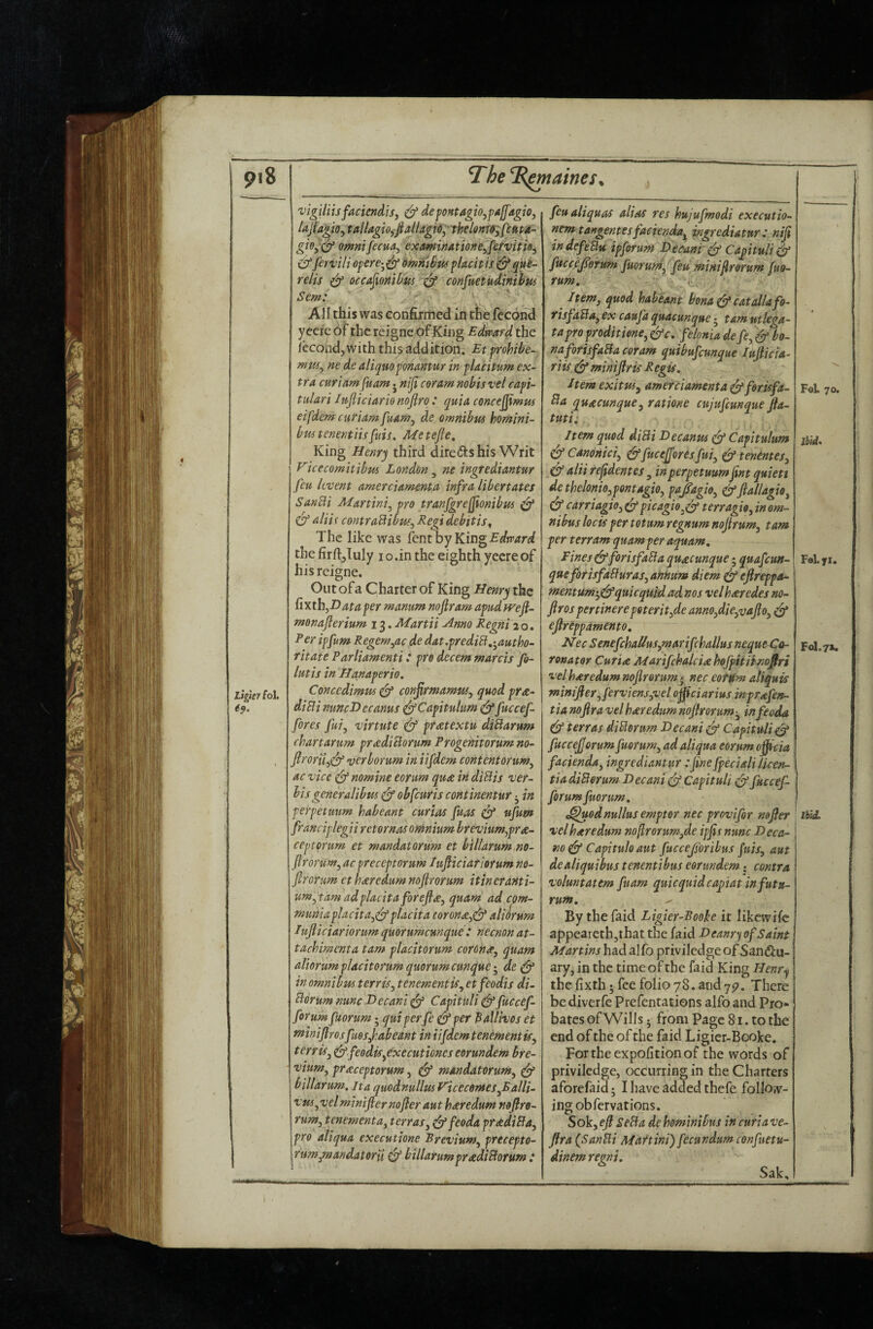 9i8 The ‘Elaines, Ligier fol. 6f. 'vigUiisfaciendis, ^ defontagio^fAjJ'agio, fajiagio^ tailagio,fiallagi6^'th€lmm;fi»pa- giOy'C^ Omnifecua^ examinationeyfe/vitio^ df firvili ofcre-^df^^^^i^wflacitis dfque- relis df occa^mib'm df confuetudinihus Sem: ' All this was confirmed in tfe fecond yecie of the reigne of King Edward the fecond, with this addition. Etfrohibe^. ne de aliquopnantur in fUcitum ex¬ tra curiam[uam j niji coram nobis vel capi- tiilari Itifiiciario noflro : quia conce^mm eifdem curiam fuam^ de omnibus homini- bus tenentiisfuis. Me tejle. King Henry third direds his Writ Vicecomitibus London, ne ingfediantur feu kvent amerciamenta infra libertates SanBi Martini^ pro tranjgrejjionibus df df nliis contraBibuf^ Regi debitis^ The like was lent by King the firll;,Iuly i o.in the eighth yeereof his reigne. Out ofa Charter of King Henry the Cixth^Dataper manum noflram apudfvefi- menaflerium 13. Martii ^nno Regni 20. Per ipfum Regem^ac de dat.prediB,'^autho- ritate Parliamenti: pro decern marcis fi- lutis in Hanaperio. Concedimw df conjirmamus^ quod pra- diBi nuncDecanus d^Capitulum df f^ccef- fores fui, 'virtute df pratextu diBarum chart arum pradiBorum Progenitorum no- ftroru^df verborum in iifdem content orum^ ac vice df nomine eorum qua in diBis ver¬ bis generalibus df obfeuris continentur 3 in perpetuum habeant curias fuas df ufum franciplegii rctornas omnium brevium,pra- ceptorum et mandatorum et biUarum 710- flrorum^ ac preceptorum lufliciariorum no- ftrorum ct haredum nojirorum itin eranti- um^tamadpiacitaforejia, quam ad com- muniaplacita^df pl^eita torona^df aliorum Iujticiariorum quorumcmque : neemn at- tachimenta tarn placitorum corona^ quam aliorum placitorum quorum cunque de df in omnibus terris^ tenement is ^ etfeodis di- Borum nunc Decani df Capituli df fuccef- forum fuorum; quiperfe dfper ^alHvos et ^iniflrosfuesfabeant in iifdem tenementiSy terriSy df feodiSyCxecutiones eorundem hre- viumy praceptorum, df mandatorum, df billarum, Jta quodnullusVicecomeSyBalli- vm, vel minifier nofler aut haredum n&flro- rum, tenementay terras, dffeeda pradiBa, pro aliqua executione Brevium, precepto- rum,mandateru df billarumpradiBorum ,* feualiquas alias res hujufmodi executio- nem tangentesfacienda^ ingrediatur P niji indefeBu ipforum Deeani df CaptuHdf fitccejforum fuoru77i,^feu minifrorum fuo¬ rum. Item, quod habeant bona df eat alia fo- risfaBa, ex caufa quacunque 3 tarn utlega- tapro proditione, dfe, feIonia defe, df bo¬ na firisfaBa coram quibufeunque lufiicia- riis df minijlris Regis, ItemexituSy amerciamenta df forkfa- Ba quacunque, ratione cujufeunque fta- tutii Item quod diBi Decanus df Capitulum df Canonici, dffucejforesfui, df tentntes, df alii refdentes , in perpetuum fnt quiett de thelonio,pontagio, pafagio, dffiallagio, df carriagio, df picagie,df terragio, in om¬ nibus locis per totum regnum nofirum, tarn per t err am quam per aquam, Fines dfforisfaBa quacunque; quafeun- queforisfaBuras, annum diem ^ eflreppa- mentum>,dfquicquid ad nos velhseredes no- ftros pertinere poterit,de anno,die,vafto, df efireppamento, Nec SenefchaUus,marifchallus neque Co¬ rona tor Curia Marifchalciahofpitiinofiri vel haredum nojirorum * nec eotttm aliquis minifier,ferviensyvelo^ciariusinprafen- tianofiravelharedumnojirorum-, infeoda df terras diBorum Decani df Capituli df fuccejjorum fuorum, ad aliqua eorum ofiicia facienda, ingrediantur :Jine fpeciali Ucen- tia diBorum Decani df Capituli df fuccef- forum fuorum, t^odnullusemptor nec provifor nofier velharedum noflrorumyde ipjis nunc Deca- no df Capitulo aut fuccejsoribus fuis, aut dealiquibus tenentibus eorundem; contra voluntatem fuam quicquidcapiat in futu- rum. By the faid Ligier-Booh it likewifc appearethjihat the faid Deanry of Saint Martins had alfo priviledge of San<55;u- ary, in the time of the faid King Heftr^ the lixth 3 fee folio 78. and 7^. There be diverfe Prefentations alfo and Pro¬ bates of Wills 5 from Page 81. to the end of the of the faid Ligier-Booke, Fortheexpofitionof the words of priviledge, occurring in the Charters aforefaid 3 I have added thefe follow¬ ing obfervations. Sok, efi SeBa de hominibus in curia ve- flra (SanBi Martini) fecundumconfuetu- dinem regni, Sak, F©1. 70. Ibii, FaLyi. FoI.7>. lUL