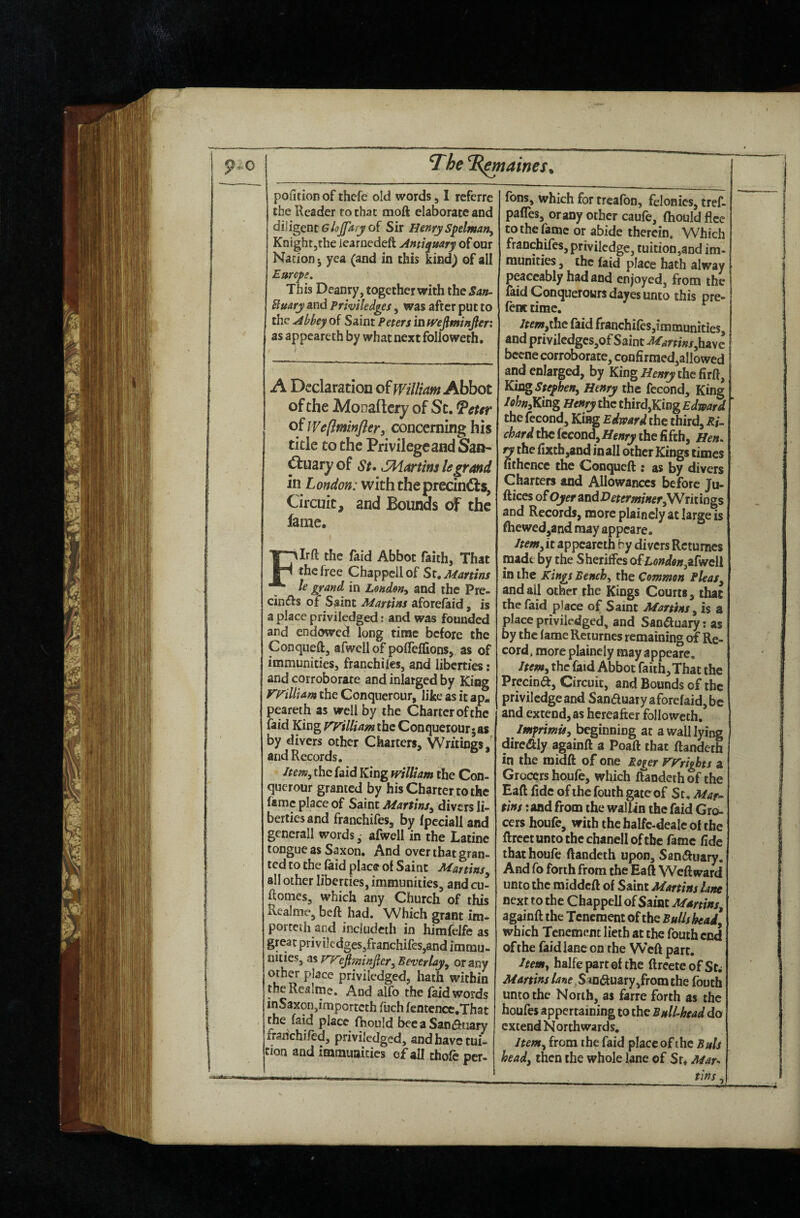 pofition of thcfe old words, I referrc the Reader ro that moft elaborate and diligent of Sir Henry S^elmatty Knight jthe iearnedeft Antiquary of our Nation j yea (and in this kind) of all Emcys, This Deanry, together with the San^ Buary and Priviledges, was after put to the Abbey of Saint Peters in mfiminfler: as appcareth by what next followeth. A Declaration of william Abbot of the Monaflcry of St, ^eur of Weftminfler, concerning his title to the Privilege and San- ^uary of St» JMartins legrand m London: with theprecin€ls. Circuit, and Bounds of the fame. FIrft the faid Abbot faith. That the free Chappell of St, Martins le grand in Leuden^ and the Pre- cin(f):$ of Saint Martins aforefaid, is a place priviledged: and was founded and endowed long time before the Conqueftj afwell of polTeffions, as of immunities, franchiles, and liberties: and corroborate and inlarged by King vnlliam the Conquerour, like as it ap, peareth as well by the Charter of the laid King yvilUam the Conqueiour^as by divers other Charters, Writings, and Records. Item, the faid King william the Con¬ querour granted by his Charter to the fame place of Saint Martins^ divers li¬ berties and franchifes, by fpeciall and generall words ■ afwell in the Latine tongue as Saxon, And over that gran¬ ted to the feid place of Saint Martins all other liberties, immunities, and cu- ftomes, which any Church of this Realme, beft had. Which grant im- porceth and included! in himfelfe as great priviledges/ranchifes,and immu¬ nities, as ejiminjlcr^ Beverlayy or any other place priviledged, hath within theRcalme. And alfo the (aid words in Saxon,importeth fuch fentcncc.That the faid place fhould bee a SaniSbiiary franchifed, priviledged, and have tui¬ tion and immunities of all thofe per- fons, which for treafon, felonies, tref- paffes, orany other caufe, fhould flee to the fame or abide therein. Which franchifes, privilcdge, tuition,and im¬ munities , the (aid place hath alway peaceably had and enjoyed, from the faid Conquerowrsdayes unto this pre- fent time. /rewjthe faid franchifes,immunities, and priviledgcSjOf Saint Martins bccne corroborate, confirmed,allowed and enlarged, by Kingthe firft, KiagSteyheny Henry the fccond. King /ohnsKing Henry the third,King Edward the fecond. King Edward the third, Ri¬ chard the fccond, Henry the fifth, Hen^ ry the fixth,and inall other Kings times nthcnce the Conqueft ; as by divers Charters and Allowances before Ju- fticcs ofOyerandDetermineryWritiogs and Records, more plaincly at large is fhewed,and may appeare. Itemy it appcareth by divers Retumes made by the Sheriffes ofEondenyUfweU in the kings Bench^ the Common Pleasy and all other the Kings Courts, that the faid place of Saint Martins y is a place priviledged, and Sanauary: as by the lame Rcturnes remaining of Re¬ cord . more plainely may appeare. Itemy the faid Abbot faith. That the Precina, Circuit, and Bounds of the privilcdge and Sanauary aforefaid, be and extend, as hereafter followeth. Imyrimis, beginning at a wall lying direaiy againft a Poaft that ftandeth in the midft of one Roger V'F'rights a Grocers houfe, which ftandeth of the Eaft fide of the fouth gate of St. Maf tins jand from the walUn the faid Gro¬ cers houfe, with the halfc-deale of the ftrectuntothcchanelloftbc fame fide that houfe ftandeth upon, Sanauary, And fo forth from the Eaft Weftward unto the middeft of Saint Martins lane next to the Chappell of Saint Martins, againft the Tenement of the Bulls heady which Tenement lieth at the fouth end of the faid lane on the WVft parr. Item, halfepartofthe ftreete of St^ Martins /^»»e,Smauary,fromthe fouth unto the Norib, as farre forth as the houfes appertaining to the Bullhead do extend Northwards. Item, from the faid place of the Buis heady then the whole lane of Sr. Mar-^ ____tins,