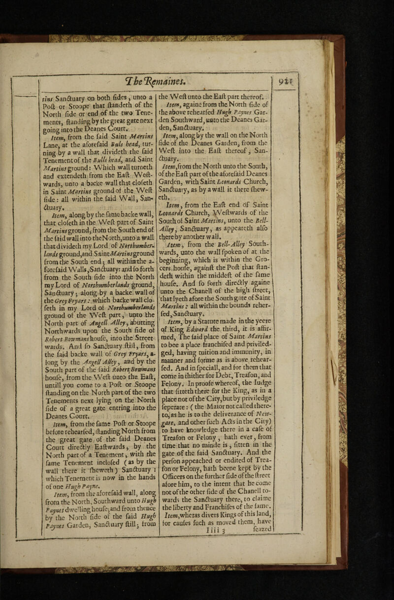 i:be% emames. tins Sandkuiry on both fidcs, unco a Poft or Stoope that ftandcth of the North fide or end of the two Tene¬ ments, ftanding by the great gate next going into the Deanes Court, Itenty from the faid Saint Martins Lane, at the aforefaid iuU heady tur¬ ning by a wall that divideth the faid Tenement of the Bulls heady and Saint Martinsgxouxidi Which wallturncth and extendeth from the Eaft Weft- wards, unto a backe wall that clofeth in Saint Martins ground of the Weft fide: all vdthin the faid Wall, San- (ftuary, leemy along by the fame backc wall, that clofeth in the Weft part of Saint Martins groundy irota the South end of the faid wall into the North,unto a wall that divideth my Lord, of Nerthumkrm lands ground,and SsdntMartinsground from the South end 5 all wichinthe a- forefaid Walls, Saiiduary: and fo forth from the South fide into thfe North my Lord of Nmhtmherlands ground, San<ftuary • alorig by a backei wall of the Grey Frjars : .which backe wall clo¬ feth in my Lord of Northumberlands ground of the Weft parr, u^to the North part of Angell Alley Northwards upon the South fide of Robert Boromans)sLQuky into the Street¬ wards. And fo San^ftuary.ftijl, from the laid backe wall of Grey fryarSy a- long by the Angell Alley, and by the South part of the faid Robtrt.Beromans boule, from the Weft unco the Eaft, untill you come to a Poft or Stoope (landing on the North part of the two Tenements next lying on the. North fide of a great gate entring into the Deanes Court, > Itenty from die fame Poft or Stoope before rehearfed, ftanding North from the great gate of the faid Deanes Court diresftly Eaft wards, by the North part of a Tenement, with the fame Tenement inclofcd ( as by the wall there it fheweth) Sanduary ; which Tenement is now in the hands of one Hugh Payne, Itenty from the aforefaid wall, along from the North, Southward unto Hugh Paynes dwelling houfe-,and from thence by the North fide of the faid Hugh Paynes Garden, San6luary ftillj Irons the Weft unco the Eaft part thereof. Itenfy againe from the North fide of the above rehearfed Hugh Paynes Gar¬ den Southward, unto the Deanes Gar¬ den, Sandluary. Item, along by the wall on the North fide of the Deanes Garden, from the Weft into the Eaft thereof, San- (ftuary. Itentyfrom the North unto the South, of the Eaft part of the aforefaid Deanes Garden, with Saint Leonards Church, Sanduary, as by a wall it there (hew- cth. Itenty from the Eaft end df Saint Leonards Church, South of Sslnt Martinsy unto the Bell- Alky y Sanauary, as appeareth alfo there by another w all, Iteniy from the Bell-Alley South- wards, unto the wallfpokenof at the beginning, which is within the Gro¬ cers, houfe, againft the Poft that ftan- deth within the middeft of the fame houfe. And fo forth dircaiy againe unto the Chancll of the high ftreet, thatlyeth afore the South gate of Saint 'Martins: all within the bounds rchcr- fed,Sanauary, Jtem^ by a Statute made inthcyecie qf.King kdmrd the third, it is affir¬ med, The faid place of Saint Martins to bee a place fraochifed and priviled- ged, having tuition and immunity, in manner and forme as is above rehear¬ fed, And in fpeciall, and for them that come in thither for Debt, Treafon, and Felony, In proofe whereof, the ludge ‘ that’fitteth there for the King, as in a place not of the City,but by priviledge feperace: (the Maior not called there¬ to,'ashe is to the deliverance of Ne\t- gatty and other fuch Aifts in the City) j to have knowledge there in a cafe of ' Treafon or Felony , hath ever, from time that no minde is j fitten in the gate of the faid Sandlnary. And the perfon appeached or enditedof Trea¬ fon or Felony, hath beene kept by the Officers on the further fide of the ftreet afore him, to the intent that become not of the other fide of the Chanell co¬ wards the SatViftiiary there, to claime the liberty and Franchifes of the fame. IfeOTjWheras divers Kings of this land, lor caufes fuch as moved them, have liHj fcazed