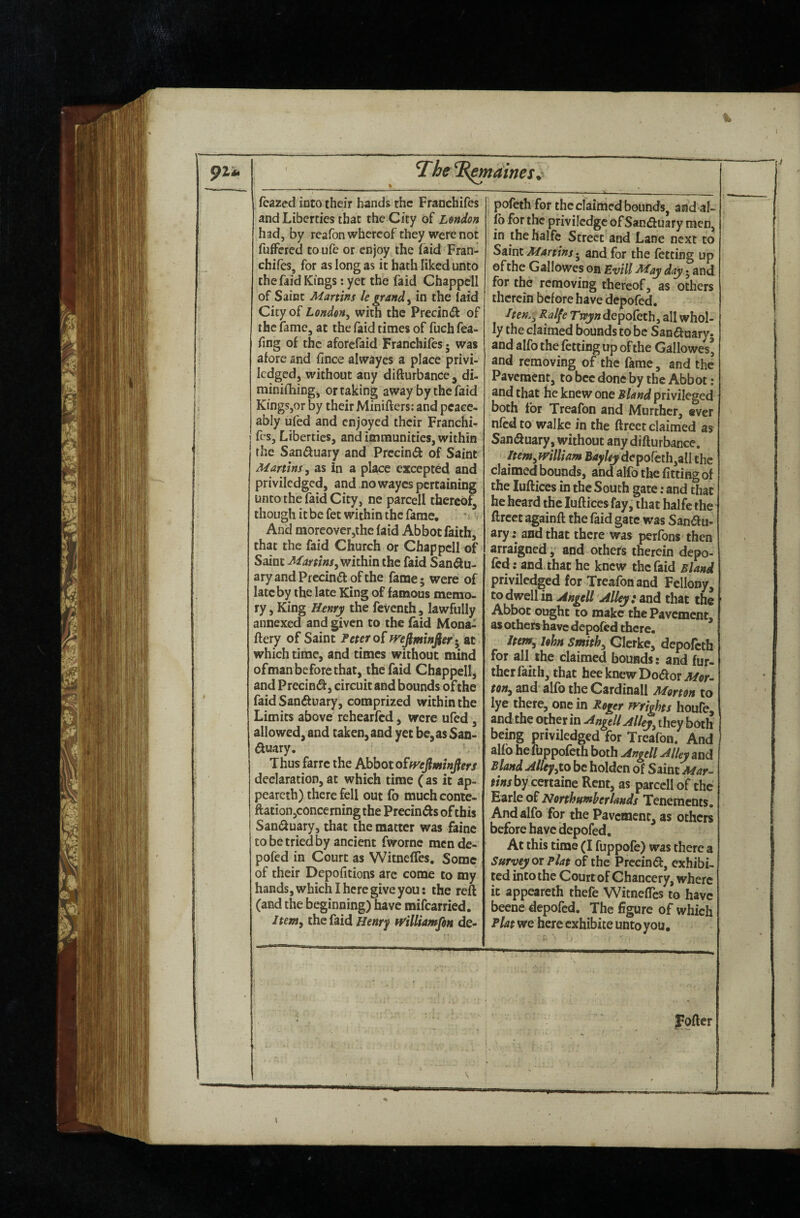 feazed into their bands the Fraochifes and Liberties that the City of Lmdon had, by reafon whereof they were not fuffered to ufe or enjoy the (aid Fran- chifes, for as long as it hath liked unto the faid Kings: yet the faid Chappell of Saint Martins le grand ^ in the laid City of London^ with the Prednd of the fame, at the faid times of fuch fea- fing of the aforefaid Franchifes • was afore and fince alwayes a place privi- Icdgcd, without any difturbance , di- minilliing, or taking away by the faid Kings,or by their Minifters: and peace¬ ably uled and enjoyed their Franchi¬ fes, Liberties, and immunities, within the Saniffuary and Prccind of Saint Martins, as in a place excepted and priviledged, and nowayes pertaining unto the faid City, ne parcell thereof, though it be fet within the fame. * > And moreover,the faid Abbot faith, that the faid Church or Chappell of Saint Martins, within the faid San^u- aryandPfccinftofthe fame; were of late by the late King of famous memo¬ ry , King Henry the feventh, lawfully annexed and given to the faid Mona- fiery of Saint Fetero{ mjminfier * at which time, and times without mind ofman before that, the faid Chappell, and PreciniSl, circuit and bounds of the faid Sanfluary, comprized within the Limits above rehearfed, were ufed, allowed, and taken, and yet be, as San- ftuary. Thus farre the Abbot o£fyefiminflers declaration, at which time ( as it ap- pearcth) there fell out fo muchconie- ftation,concerning the Precinfts of this Sandluary, that the matter was faine to be tried by ancient fwornc mende- pofed in Court as Witneffes. Some of their Depofitions are come to my hands, which I here give you: the reft (and the beginning) have mifearried. Item, the faid Henrf H'illUmfon de- pofeth for the claimed bounds, and al¬ io for the privilcdgc of Sanduary men, in the halfc Street and Lane next to Saint Martins • and for the letting up efthe Gallowes on Evill May day • and for the removing thereof, as others therein before have depofed. I ten., Ralfe Tr^wdepofeth, all whol¬ ly the claimed bounds to be Sanduary- and alfo the fetting up of the Gallowes’ and removing of the fame, and the Pavement, to bee done by the Abbot : and that fie knew one Bland privileged both for Treafon and Murther, ever nfedto walke in the ftreet claimed as San(ftuary, without any difturbance. Item,william depofeth,all the claimed bounds, and alfo the fitting of the luftices in the South gate; and that he heard the luftices fay, that halfe the ftreet againft the laid gate was San(ftu- ary: and that there was perfons then arraigned, and others therein depo- Icd; and that he knew the faid Bland priviledged for Treafon and Fellony, to dwell in Angell Alley: and that the Abbot ought to make the Pavement, as others have depofed there. Item, John Smith, Gierke, depofeth for all the claimed bounds: and fur¬ ther faith, that heeknewDo(ftor Mor¬ ton, and alfo the Cardinall Morton to lye there, one in Roger Wrights houfe, and the other in Angell Alley, they both being priviledged for Treafon. And alfo hefuppofeth both Angell Alley and Bland Alley,to be holden of Siint Mar¬ tins by certaine Rent, as parcell of the Earle of Northumherlands Tenements. And alfo for the Pavement, as others before have depofed. At this time (I fuppofe) was there a Surveyor Flat of the Prccindl, exhibi¬ ted into the Court of Chancery, where it appeareth thefe WitnefTcs to have beene depofed. The figure of which Flat we here exhibite unto you. JFpfter