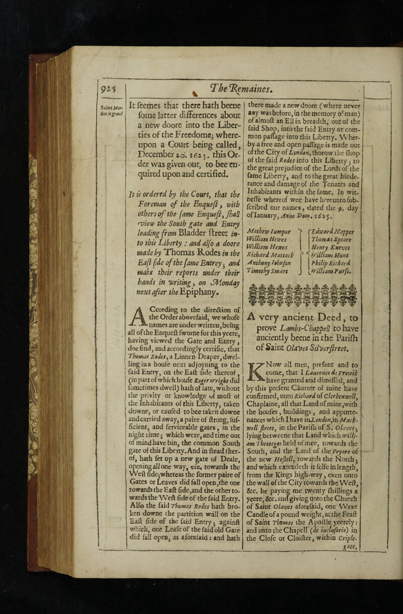 Saiacitar- UHilt^^and % TheTRemaines. It feemes that there hath beene Ibme latter differences about a new doore into the liber¬ ties of the Freedomcj where¬ upon a Court being called, December id. 16x5. this Or¬ der was given out, to bee en¬ quired upon and certified, 1 It is ordered by the Court, that the Foreman of the Enquefl ^ with others of the fame Enqueft,JhaIl •view the South gate and Entry leading from Bladder ftrcec in¬ to this Liberty : and alfq a doore made by Thomas Kodcs in the Eafl fide of the fame Entrey j and make their reports under their hands in Writing, on SMonday next after the Epiphany. According to the dire^lion of the Order abovefaid, we whole names are under written,being all of the Enqueft fworne for this yeere, having viewed the Gate and Entry , doe find, and accordingly certifies that Thomas Redes, a Linnen Draper, dwel¬ ling ina houlc next adjo)ming to the faid Entry, on the Eaft fide thereof, (in part of which houfc Roger did fometimes dwell) hath ot iate, without the privity or knowledge of moft ot the Inhabitants of this Liberty, taken downe, or caufed to bee taken downc and carried away,a paire of ftrong, fuf- ficient, and ferviceable gates, in the night time; which were, and time out of mind have bin, the common South gate of this Liberty. And in Head ther- of, hath fet up a new gate of Deale, opening all one way, viz^ towards the Weft fide* whereas the former paire of Gates or Leaves did fall opcD,the one towards the Eaft fide,and the other to¬ wards the Weft fide of the faid Entry. Alfo the faid Thomas Rodes hath bro¬ ken downc the partition wall on the Eaft fide of the faid Entry • againft which, one Leafeof the faid old Gate did fail open, as aforeiaid; and hath there made a new doore ( where never asy was before, in the memory o^man) ofalmoft an Ellin breadth, out of the faid Shop, into the faid Entry or com¬ mon palfage into this Liberty. Wher- by a free and open paffage is made out of the City ofZcw^e^jthorow the fliop of the faid Rodes into this Liberty * to the great prejudice of the Lords of the fame Liberty, and to the great hinde- rance and damage of the Tenants and Inhabitants within the fame. In wic- ncfic whereof wee have hrreunto fub- feribed our names, dated the day ofIanaary,^^i«oX>^iw. Mathew lumpar William lUwes William Hewes i^ichard Mattock ^ Anthony I Timothy Smart > ^Edward Nappes Thomas Speare Henry Knevet ^ S'Villiam Hunt Philip Rickard y/'illiamPurfe, ' ^ ^ ^ ^ ^ ^ A very ancient Deed, to prove Lambs-Chappen to have anciently beenc in the Parifii of Saint Olayes Siherflreet, KNow all men, prefent and to come, that I Laurenes dsFfowik have granted and dimified, and by this prefent Charter of mine have confirmed, unto Richard of Clerkenwell, Chaplainc, all that Land of mine,with the houfes, buildings, and appurte¬ nances which I have injLoKdon^m Muck- well fireet, in the Parifii of S. OlavesT^ lying betweene that Land which mlh- am Thretegos held oi'mec', towards the South, and the Land of the Fryars of the new Hojlell, towards the North 5 and which extencleth it felfe in length, from the Kings high-way, even unto the wall of the City towards the Weft, &c. he paying me twenty (hillings a yeere, &c. an^giving unto the Church of Saint Olaves aforeiaid, one Waxe Candle of a pound weight, at the Fcaft of Saint Thtmas the Apoftle ycerely: and unto the Chapell (de inctuforio) in the Clofe or Cloifter, within Criple-