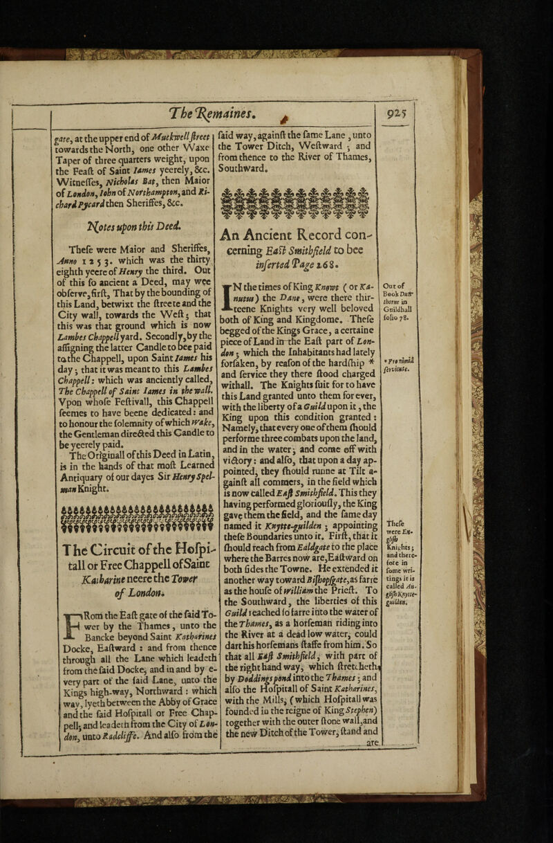 at the upper end of Muekwellfireet towards the North, one other Waxe Taper of three quarters weight, upon the Feaft of Saint lames yeercly,&G. WitneiTes, Nicholas Bat^ then Maior of London^ lobn of Northam^ton^ixA chafdPyeard^tXi Sheriffes,&c. Tholes upon this Deed. Thefe were Maior and Shcriffes, Jmmo 1253. which was the thirty eighth yccrc of Heary the third. Out of this fo andent a Deed, may w<?c obfcrve,firft, That by the bounding of this Land, betwixt the ftrectcandthe City wall, towards the Weft; that this was that ground which is now Lambes chapyellyntd, SecoadIv,by the ailigning the latter Candle to bee paid tathe Chappell, upon Saint his day • that it was meant to this Lambes Chappell: which was anciently called. The Chappell of Saim lames in the wall. Vpon whole Feftivall, this Chappell feemes to have beenc dedicated: and to honour the folemnity of which H^ake, the Gentleman dire^ed this Candle to be yeerely paid. The Originall of this Deed in Latin, is in the hands of that moft Learned Antiquary ol our dayes Sir Henry Spel- Knight. faid way,againft the fame Lane , unto the Tower Ditch, Weftward •, and Vom thence to the River of Thames, Southward. An Ancient Record con-- eernlng Ea^h Smithfield to bee infertedTa^s 16 The Circuit of the Hofpi tall or Free Chappell of Sainc Kaibarine neerc the Tower of London* FRoni the Eaft gate of the faid To¬ wer by the Thames, unto the Bancke beyond Saint Kathmnei Docke, Eaftward : and from thence through all the Lane which leadeth from the faid Docke^ and in and by e- very part of the laid Lane, unto the Kings high-way. Northward : which way, lyeth between the Abby of Grace and the faid Hofpitall or Free Chap¬ pell-, and Icadetti from the City of ton- donlmtoRoddiffe. Andalfo from the IN the times of King Knowt ( or Ka- num) the Bane^ were there thir- teene Knights very well beloved both of King and Kingdome. Thefe begged of the Kings Grace, a certaine piece of Land in-the Eaft part of Lon¬ don which the Inhabitants had lately forfaken, by rcafonofthe hardfhip * and fervice they there ftood charged withall. The Knights fuit for to have this Land granted unco them for ever, with the liberty of a Guild upon it, the King upon this condition granted: Namely, that every one of them ftiould performe three combats upon the land, and in the watery and come off with vidory: and alfb, that upon a day ap¬ pointed, they ftiould runne at Tilt a- gainft all commers, in the held which is now called Eafi Smhhfield, This they having performed gldrioully, the King gave them the field, and the fame day named it Knytte-guilden • appointing thefe Boundaries unto it. Firft, that it fhould reach from Ealdgate to the place where the Barres noW are,Eaftward oh both fi des the Towne. He extended it another way toward BifhopfgattyZi farre as the houfc of mllidm the Prieft. To the Southward, the liberties of this Guild reached id farre into the water of thtThams^ as a horfemab riding into the River at a dead low watetj could dart his horfematis ftaffe from him. So that all saJi Smithfield^ with part of the right hand way, which ftrctchethi by Doddingspond into the 7hames; and alfo the Hofpitall of Saint Katharines^ with the Milis^ (which Hofpitall was founded 10 the reigne of King Stephen) together with the outer ftonC wall,and the new Diitch of the Towerj ftand and are Out of Book VttT thotnt in Guildhall folio 78. fenUMfe. Thefe were £«• . Knights ; and there¬ fore in fome wri¬ tings it is called g^^jhKpytte- guilAfn,