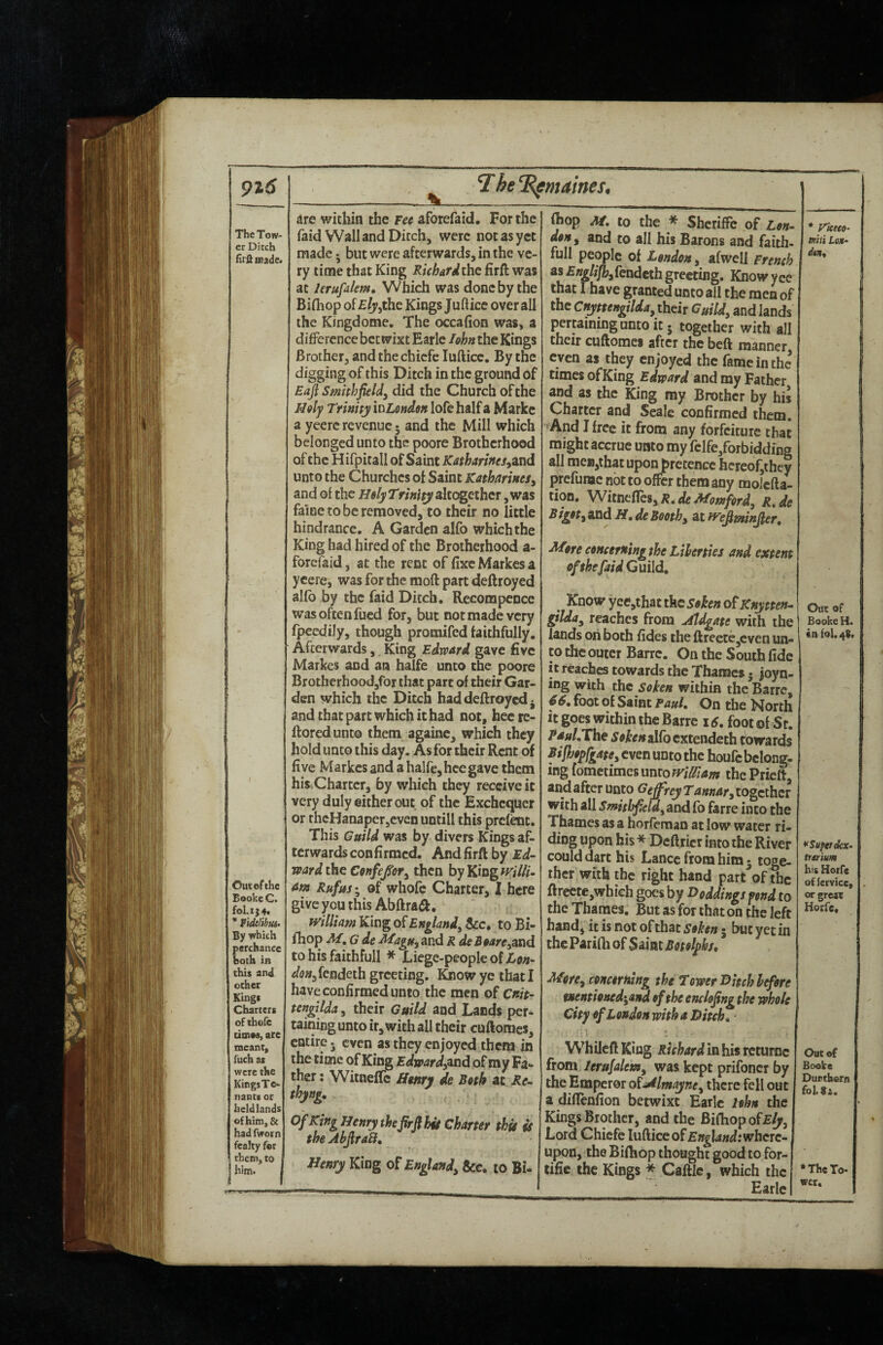 9t6 The Tow¬ er Ditch firiliBade< Out of the Booke C. fol.ij4t * Fidelibm By which perchance both in this and ocher Kings Charters of thole doiM, are meant, fuch as were the KingsTe- nants or held lands of him, & had fworn fealty for them, to him. 7he‘Rfmames, are within the Fee aforefaid. For the raid Wall and Ditch, were not as yet made; but were afterwards, in the ve¬ ry time that King Richardthc firft was at lerufdlem. Which was done by the Bifliop of£(j>jthe Kings Juftice overall the Kingdome. The occafion was, a diflpercnce betwixt Earle lohn the Kings Brother, and thechiefe lufticc. By the digging of this Ditch in the ground of Smithfieldy did the Church of the Holy Trinity xv^Londen lofe half a Marke a yeerc revenue 5 and the Mill which belonged unto the poore Brotherhood of the Hifpitall of Saint Kstharinesyznd unto the Churches of Saint KatharineSy and ol the Hely Trinity akogethcr, was faine to be removed, to their no little hindrance. A Garden alfo which the King had hired of the Brotherhood a- forefaid, at the rent of fixe Markes a ycere, was for the moft part deftroyed allb by the faid Ditch. Recompence was often fued for, but not made very fpecdily, though promifed faithfully. Afterwards, King Edward gave five Markes and an halfe unco the poore Brotherhoodjfor that part of their Gar¬ den which the Ditch had deftroyed ^ and that part which it had not, hee re- ftoredunto them againc, which they hold unco this day. As for their Rent of five Markes and a halfe, hee gave them hiSiChartcr, fay which they receive it very duly either out of the Exchequer or thcHanaper,cven untill this prefenc. This Guild was by divers Kings af. terwards confirmed. And firft by Ed¬ ward the Cenfe/ofy then by King w'i///- am Rufus; of whofe Charter, 1 here give you this Abftraft, mlliam King of Englandy &c* to Bi- fhop M, G de ^agUyUnd R deBearCyand to his faithfull * Liege-people of ^^tf«,fendeth greeting. Know ye that I have confirmed unto the men of Cnit- tengtlda, their Guild and Lands per¬ taining unto it, with all their cuftomes, entire, even as they enjoyed them in the time of King Edwardy^nd of my Fa¬ ther : WitnefTc ffmry de Beth at Re- thyng. Of King Henry theJirft hit Charter thit is the AhJiraB, Henry King of Englandy &c, to Bi- fhop M, to the * Shcriffc of Len- den, and to all his Barons and faith- full people of London, afwell French asEnglifiyfendethgreeting. Knowyce that I have granted unto all the men of the Cnyttengilday their Guildy and lands percaininguntoit. together with all their cuftomes after the beft manner even as they enjoyed the fame in the times ofKing Edward and my Father and as the King my Brother by his Charter and Seale confirmed them. And I free it from any forfeiture that might accrue unto my fclfe/orbidding all meB,that upon pretence hcreof,thcy prefunac not to offer them any molcfta- tion. WitnelTeSyR.deMomford, R.de B igoty and H. de Boothy at mfiminpr. More eoHceming the Liberties and extent ofthefaidQmld, ^ Know yee,that the Sohn ofKnytten- gilduy reaches from Aldgate with the lands on both fides the ftreece,cven un- to the outer Barrc, On the South fide it reaches towards the Thanacs • joyn- ing with the soken within the Barrc, f6. foot of Saint Paul. On the North it goes within the Barre 16. foot of St. Rdul.The ^ff^tfwalfbcxtendeth cowards BijhopfgatCy even unto the houfc belong¬ ing fometimesmtowiffiam the Prieft, and after unto Geffrey Tannary together with all Smithfeldy and fo farre into the Thames as a horfeman at low water ri¬ ding upon his* Deftricr into the River could dart his Lance from him* toge¬ ther with the right hand part of the ftrectc,wbich goes by Doddings fond to the Thames. But as for that on the left hand, it is not of that soken 5 but yet in the Parifti of Saint Botolphs, Morey concerning the Tower Hitch hefere tnentioned^and of the enclojing the whole City of London with a Hitch. Whilcft King Richard in his returnc from lerufalemy was kept prifoncr by the Emperor oiMlmayney there fell out a diffenfion betwixt Earle Hhn the Kings Brother, and the Bifliop of Lord Chiefe luAice of England :whcrc- upon, the Bifliop thought good to for- tifie the Kings * Caftic, which the Earle * rkeeo- Ktii Lom- dtn. Out of Booke H. «nfol.4S. * Super ekx- trmum his Hoife of fcrvice, orgrc« Korfe, Out of Books Duethorn fol.8i. * The To¬ wer.