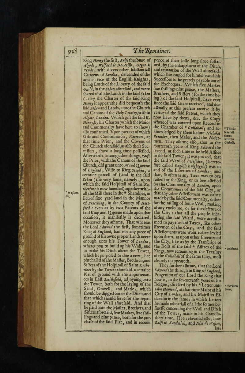 9i8 * In £fcm- bio. T he^maines. King thefirft, KalfetheConne of Algode, ivolfard k Deverifh, Otgar It Prude ^ with divers other fubftantiall Citizens of London y defeended of the ancient race of the Engliih Knights, being Lords of the Liberty of the faid Guildj in the Soken aforefaid, and were feazed of all theLands in the faid Soken (as by the Charter of the faid King Henry it appeareih) did bequeath the faid Soken and Lands, unto the Church and Canons of the Holy 7rinity, within AlgatCyLendon. Which gift the faid K. Henry his Charterfwhich thcMaior and Commonalty have here to fhew) alfo confirmed. Vpon pretext of which Gift and Confirmation, Norman^ at that time Prior, and the Covent of the Church aforefaid^as alfb their Suc- ceflbrs, flood a long tinae peflefled. Afterwards, among other things, Rdfe the Prior, with the Canons of the faid Church, did grant unto MaudQueene of England, Wife to King Stephen ^ a certaine parcell of Land in the faid Soken (the very fame, namely, upon which the faid Hofpitall of Saint Ka¬ therines is now founded)together with- all the Mill there in the * Shambles, in lieu of fixe yard land in the Mannor of Bracching, in the County of Hert¬ ford : even as by two Patents of the faid King and Queene made upon that occafion, it manifeftly is declared. Moreover they affirm®. That whereas the Lord the firft, fometimes King of England, had not any piece of ground of his ownc proper Lands neere enough unto his Tower of London, whereupon to build up his Wall, and to make his Ditch about the Tower, which he purposed to doe a new j hec purchafed of the Mafter, Brethren,and Sifters of [he Hofpitall of Saint Kathe¬ rines by the Tower aforefaid, a certaine Plat of ground with the appurtenan¬ ces in Eaft Smhhfeld, adjoyning unto the Tower, both for the laying of the Sand, Gravcll, and Marie, which ihould be digged out of the Ditch,and that which fbould ferve for the repai¬ ring of the Wall aforefaid. And that he paid unto the Matter, Brothers,and Sitters aforefaid, five Markes, fixe (hil¬ lings and nine pence, both for the pur- chafe of the faid Plat, and in recom- 1 pence of their lode long fince fuftai- ned, by the enlargement of the Ditch, and reparation of the Wall aforefaid: which hce caufed forhimfelfeand his Sacceffbrs to beyeerely payable out of the Exchequer. Which five Markes fixe (hillings nine pence, the Matters, Brothers, and Sifters ( for the time be- Hofpitall, have ever fince the faid Grant received, and doe aftually at this prefent receive it by vertue of the faid Patent, which they now have by them, &c. the Copy whereof was entered upon Record in the Chamber o£ ^ Guildhall* and ac¬ knowledged by them before Nicholae Prembre, then Maior, and the Alder¬ men. They affirme alfo, that in the fourteenth yeere of King Edward the fcGond, at fuch time as beheld Affifes in the ^id Tower 3 it was proved, that the (aid Ward of Portfoken, (hereto¬ fore called Ettglifh Knightgeld) was in and of the Liberties ot'London*^ and that, fo often as any Taxe was to bee raifedfor the King, or to bee afrclTtd for the Commonalty of London, upon the Commoners of the faid City, or that any other AfTettemcnt was to bee made by the faid Commonalty, cither for the raifingof fome Wall, making of any cnclofurc, or for the defence 5* the City : that all the people inha¬ biting the faid Ward, were accufto- med to pay the faid Taxes, like other Freemen of the City . and the faid AfTeirements were wont to bee levied upon them, as upon other Freemen of the City, like as by the Tranfeript of the Rolls of the faid * Affixes of the Kings, now remaining in the Treafury of the Guildhallthe fame City^ moft clearcly it appeareth. They further affirme, that the Lord Edward the third, late King of England, Progenitor of our Lord the King that now is, in the feventeenth yeere of his Rcignei direded by his * Letter unto 7ohn Hamond, at that time Maior of his City oi London, and his Majeff ies Ef cheatorin the fame: in which Letters he made rehcarfall of all the former bu- fineffe concerning the Wall and Ditch of the Tower, made in his Grandfa¬ thers time. Hec rehcarfed alfo, how Ralfeoi Sandwich, and lohn de wefen, 1 late fevcrall cimes wrinen «iniUntte. *Tefhtvi fum.