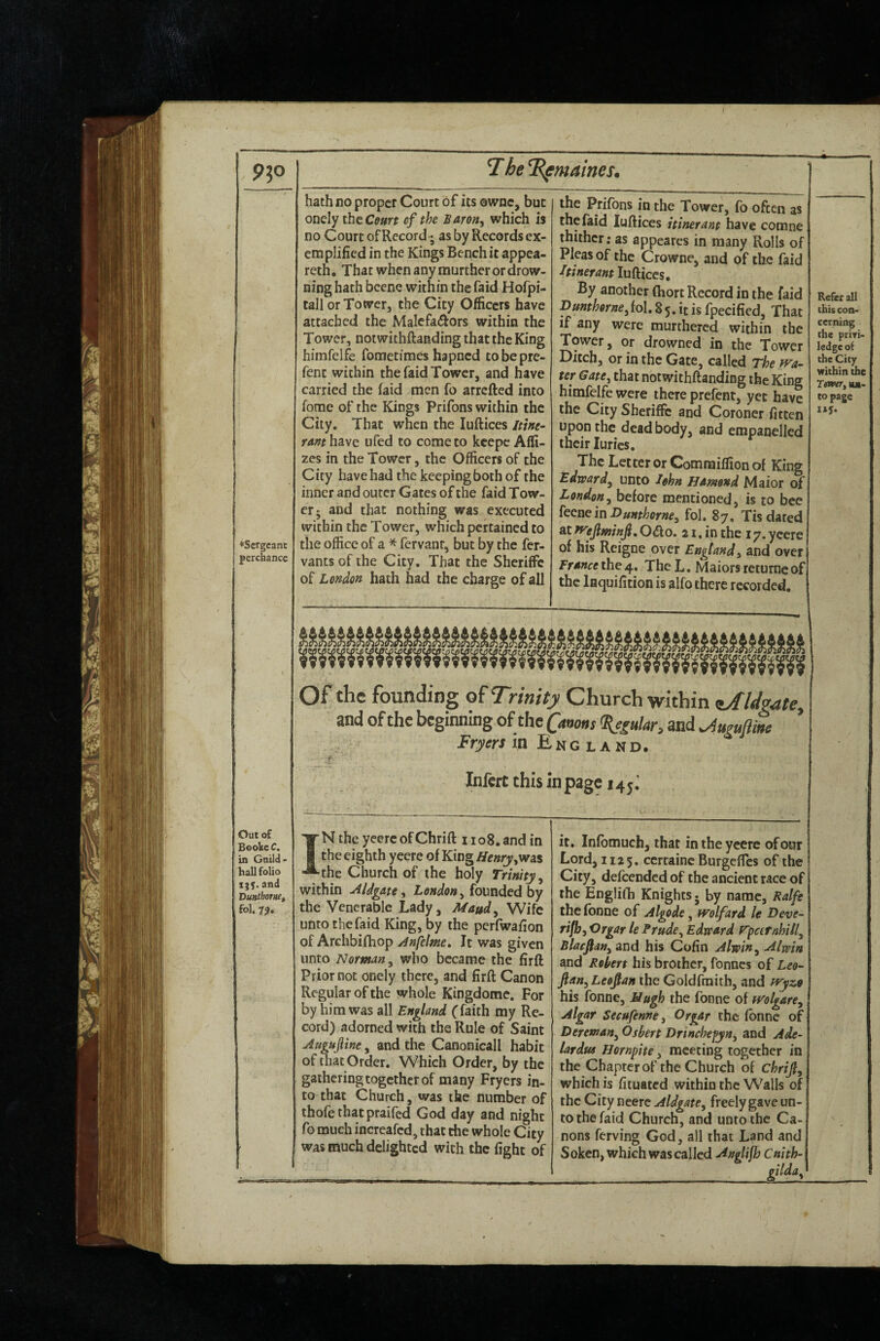 Refer all this con¬ cerning the piiri- ledge o( the City within the Tmtr, lu- to page lij. ♦Sergeant perchance Out of Beoke C, in Guild- haU folio and Vuiitborne, fol. 7?. ' hath no proper Court of its owne, but onely theO»rr of the Baron^ which is no Court of Record; as by Records ex¬ emplified in the Kings Bench it appea- reth. That when any murther or drow¬ ning hath bcene within the faid Hofpi- tall or Tower, the City Officers have attached the Malefactors within the Tower, notwithftanding that the King himfelfe fometimes hapned tobepre- fenc within the faid Tower, and have carried the faid men fo arrefted into fome of the Kings Prifons within the City. That when the luftices itine¬ rant have ufed to come to kcepc Affi- zes in the Tower, the Officers of the City have had the keeping both of the inner and outer Gates of the faid Tow¬ er; and that nothing was executed within the Tower, which pertained to the office of a * fervant, but by the fer- vants of the City. That the Sheriffc of London hath had the charge of all the Prifons in the Tower, fo often as the faid luftices itinerant have comne thither; as appeares in many Rolls of Pleas of the Crowne, and of the faid Itinerant luftices. By another (hort Record in the faid I>unthorne,{o\, 8 5. it is fpecified, That if any were murthered within the Tower, or drowned in the Tower Ditch, or in the Gate, called The wa¬ ter Gate, that notwithftanding the King himfelfe were there prefent, yet have the City Sheriffc and Coroner fitten upon the dead body, and empanelled their Juries. The Letter or Commiffion of King Edward, unto lokn Hamond Maior of London, before mentioned, is to bee ictmmBunthorne, fol. 87. Tis dared at wejlminf, Oifto. 21. in the 17. yeere of his Reigne over England^ and over France the 4. The L. Maiors returne of the Inquifition is alfo there recorded. Of* the founding Trinity Church within ^/fldgate, and of the beginning of the Canons <Sjgular, and ^uguftite Fryers m England. r Infcrt this in page 145^ XNthe yeercofChrift iioS.and in 1 the eighth yeere of King tfe»ry,was ■^the Church of the holy Trinity ^ within Aldgate ^ London^ founded by the Venerable Lady, Maud, Wife unto the faid King, by the perfwafion of Archbifhop Anfclme, It was given unto Norman, who became the firft Prior not onely there, and firft Canon Regular of the whole Kingdomc. For by him was all England (* faith my Re¬ cord) adorned with the Rule of Saint Augufine, and the Canonicall habit of that Order. Which Order, by the gathering together of many Fryers in¬ to that Church, was the number of thofe thatpraifed God day and night fo much incrcafcd, that the whole City was much delighted with the fight of it. Inlbmuch, that in the yeere ofour Lord, 1125. certaine Burgeftes of the City, defeended of the ancient race of the Englifti Knights; by name, Ralfe the fbone of Algode, wolfard le Deve- rifb, Orgar le Prude, Edward rpcefnhill, Blacfian, and his Cofin Alwin, Alwin and Robert his brother, fonnes of Leo- JlanyLeojtantfie Goldfmiih, and wyzo his fonne, Mugh the fonne of wolgare, Algar Secufenne, Orgar the fonne of Dereman, Oshert Drinchefyn, and Ade- lardiu Hornpite, meeting together in the Chapter of the Church of Chrijl, which is fituated within the Walls of the City neerc Aldgate, freely gave un¬ to the faid Church, and unto the Ca¬ nons ferving God, all that Land and Soken, which was called Anglijh Cnith-