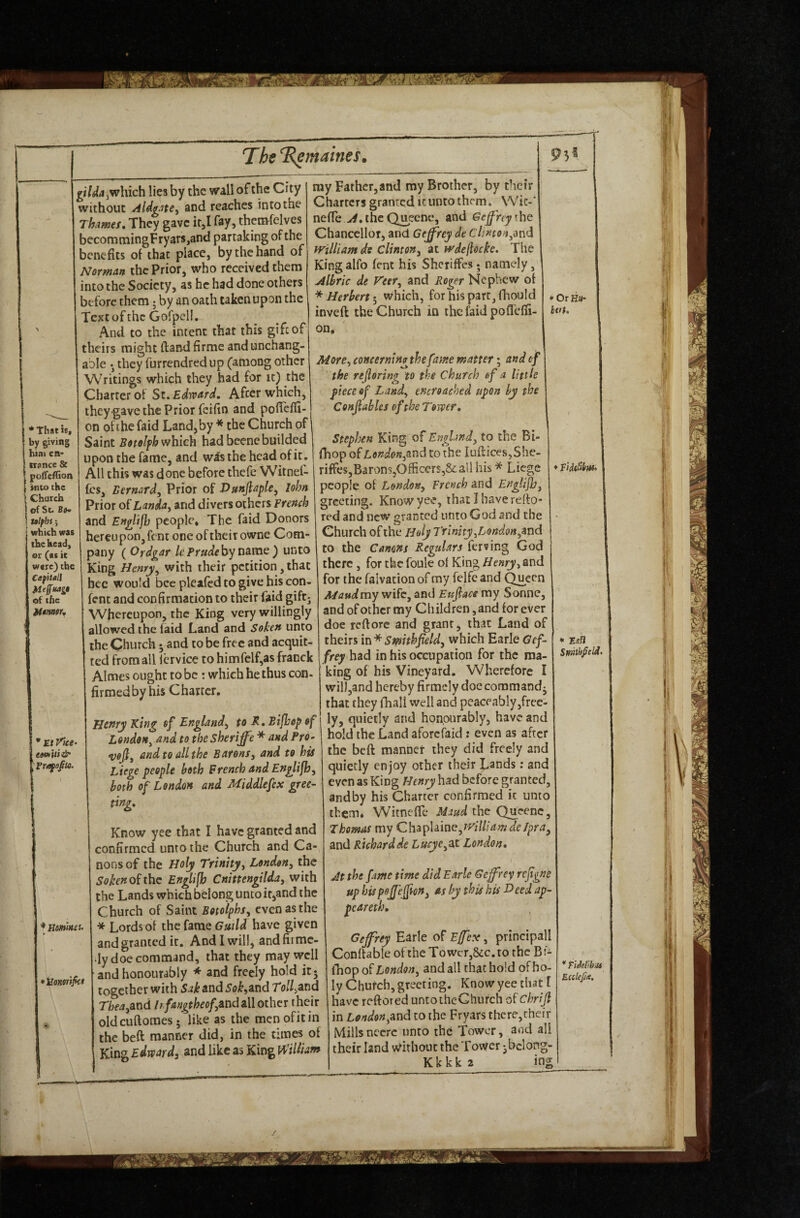 '* That is, by giving hint en* ttiincc & poffcffion Hito the Church of St. Bfl* talfhs; i which was the head, or (as it were) the Ca^itall Jdeffitag$ of the Utmor, * El l^iee- e«p>Ui& Pri^d^to. ♦ Hofnms. 'lionortfkt ^I'WiijWhich lies by the wall of the City without AldgJte^ and reaches into the Thames, They gave it,I fay, themfelves becoramingFryarSjand partaking of the benefits of that place, by the hand of Norman the Prior, who received them into the Society, as he had done others before them j by an oath taken upon the Textofthe Gorpell. And to the intent that this gift of theirs might ftandfirme andunchang- able • they furrendred up (among other Writings which they had for it) the Charter of St. Edward. After which, they-gave the Prior feifin and poffeffi- on oft he faid Land, by * the Church of Saint Botolfh which hadbeenebuilded upon the fame, and wis the head of it . All this was done before thefe Witnel- £cs, Bernard, Prior of Ditnjlaple, John Prior of Landa, and divers others French and Englijb people. The faid Donors hereupon, fent one of their owne Com¬ pany (Ordgar IcPrudeby name) unto King Henry, with their petition, that hec would bee pleafed to give his con- fent and confirmation to their faid gift; Whereupon, the King very willingly allowed the faid Land and Soken unto the Church • and to be free and acquit¬ ted from all icrvice to himfelf,as franck Aimes ought to be: which he thus con- firmed by his Charter. Htnry King of England, to K. Bifhop of London, and to thesheriffe * and Pro> veji, and to all the Barons, and to his Liege people both French and Englijb, both of London and Middlefex gree¬ ting. Know yee that I have granted and confirmed unto the Church and Ca¬ nons of the Holy Trinity, London, the Sokenoiihc Englifh Cnittengilda, with the Lands which belong untoit,and the Church of Saint Botolphs, even as the * Lords of the fame Guild have given and granted it. And I will, andfirmc- ■ly doe command, that they may well and honourably * and freely hold it- together with Sak and 5o^,and To//jand Tbea,And Ir fangtheofutid all other their oldciiftoraes- like as the mcnofitin the beft manner did, in the times of King Edward, and like as King William my Father,and my Brother, by their Charters granted it unto them. Wic-' nefie the Queene, and Geffrey ihc Chancellor, and Geffrey dt c7,'»ro^,and william do Clinton, at wdeflocke. The King alfo fent his Shcriffes; namely, Albric de Veer, and Roger Nephew of * Herbertwhich, for his pare, fhould inveft the Church in the faid pofl'elfi- on. ♦ OrH«- bvt. More, coneerningthefame matter; and of the rejloring to the Church of a little fiecc of Land, encroached upon by the Confiables of the Tower. Stephen King of England, to the Bi- fhop of London,tind to the Iuflices,She- riffesjBaronSjOfficerSj&all his * Liege people of London, French and Englijb, greeting. Know yee, that J have reffo red and new granted unto God and the Church of the Holy Trinity,London,zvid to the Canons Regulars ferving God there, for the foule of King Henry, and for the falvacion of my felfe and (^ecn Mattdmy wife, and Eujlace my Sonne, and of other my Children, and for ever doe reftore and grant, that Land of theirs Swithheld, which Earle Gef¬ frey had in his occupation for the ma¬ king of his Vineyard. Wherefore I will,and hereby firmcly doe command^ that they fliall well and peaceably,free¬ ly, quietly and honourably, have and hold the Land aforefaid: even as after the beft manner they did freely and quietly enjoy other their L^nds: and even as King Henry had before granted, andby his Charter confirmed it unto them, WitnefTe Maud the (^eenc, Thomas my Ch^pUme,will!amde/pra, and Richard de Lucye,2X. London, At the fame time did Earle Geffrey rejigne up hispejjeffon, as by this his Heed api- peareth, Geffrey Earle of Effex, principall Conltable of the Towct,&c. to the Bf- iTiop of London, and all that hold of ho¬ ly Church, greeting. Know yee that 1 have reftored untoiheChurch of chrifl in London,and to the Fryars there,their Millsnccrc unto the Tower, and all their land Without the Tower -bclong- Kkkka * EaH ins O EccteJ/a.