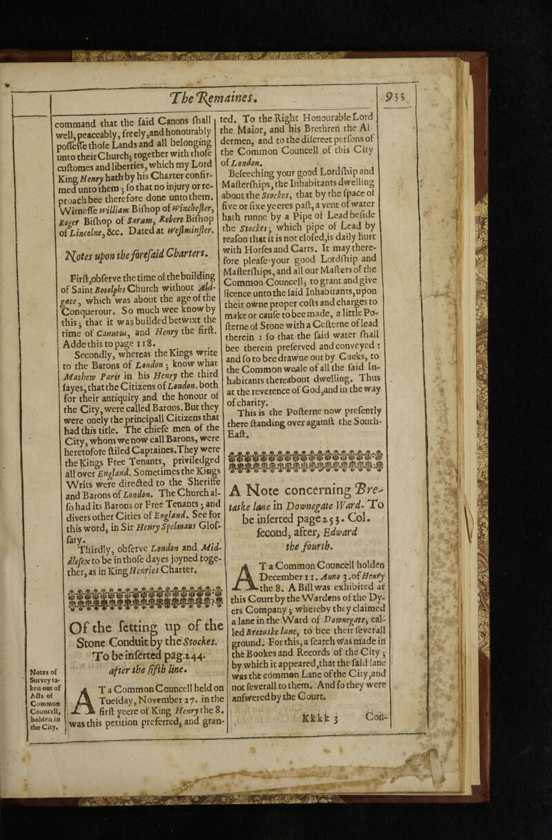 command that the faid Canons (hall well, peaceably, freely jsnd honourably pollede thofe Lands and all belonging unto their Church; together with thofe cuftomes and liberties, which my Lord King Henry hath by his Charter confir¬ med unto them * fo that no injury or re¬ proach bee therefore done unto them. WimefTe mlliam Billiop of fFinchepr, Roger BiChop of Sarunty Robert Biihop oiLincolneyZcc, Daitcdat mjlminpr, 2^otes upon thefirefaid Charters, FirftjObfervc the time o{ the building of Saint Church without Jild- gnte y which was about the age of the Conquerour, So much wee know by this; that it wasbuildedbetwixt the time of CanutUiy and Henry the firft. Addethistopage ii8. Secondly, whereas the Kings write to the Barons of London; know what Mathew Paris in his Henry the thire fayes, that the Citizens of London^ both for their antiquity and the honour of the City, were called Barons. But they were oncly the principall Citizens that had this title. The chiefe men of the City, whom we now call Barons, were heretofote ftilcd Captaincs.Thcy were the Kings Free Tenants, privilcdged all over England, Sometimes the Kings Writs were direfted to the Sheriffs and Barons of London, The Church al- fohad its Barons or Free Tenants • and divers other Cities of England, See for this word, in Sir Henry S^elmans Glof- fary. , . Thirdly, obferve London and Mtd- dlefex to be in thofe day es joyned toge¬ ther, as in Kivi^He7iries Charter, ted. To the Right Honourable Lord the Maior, and his Brethren the Al¬ dermen, and to the diferece ptrfons of the Common Councell of this City 0^ London, . Befecching your good Lordfbip and Maftcr(hips,thc Inhabitants dwelling about the Stockes, that by the fpace of five or fixe yecres part, a vent of water hath runne by a Pipe of Lead befidc the Stocks'y Which pipe of Lead by reafon that it is not clofed,is daily hurt with Horfes and Carts. It may there¬ fore pleafe*your good Lordfhip and Mafterfhips, and all our Mafters of the Common Councell; to grant and give licence untothe faid Inhabitants,upon their owne proper cofts and charges to make or caufc to bee made, a little Po- fterne of Stone with a Cefierne of lead therein : fo that the faid water fiiall bee therein preferved and conveyed: andfotobeedrawneoueby Cocks, to the Common wsale of all the faid In¬ habitants thereabout dwelling. Thus at the reverence of God ^and in the way of charity. This is the Pofterne now prefently there {landing over agatnft the Souch- Baff, >Toce« of lurvey ta- en out of of ilouncell, loldcn in he City. Of the fetting up of the Stone Conduit by the Stockes, To beinferted pag.a44. after the fifth line, At a Common Councell held on Tuclday, November 27. in the firft yeerc of King H^^rytheS. was this petition preferred; and gran- A Note concerning taske lane id Downegate Ward, To be inferted page 155. CoL feeond, after, Edward the fourth, At a Common Councell holden December 11. Anno 3 .ofHenfy the 8. A Bill was exhibited at this Court by the Wardens of the Dy- ers Company ; whereby thty claimed a lane in the Ward of VownegatCy cal¬ led Bretaske lanCy to bee their feverall ground. For this, a fearch Was made in thfcBookesand Records of the City ; by which it appearcd,that the faid lane was the common Lane of the City,and not feverall to them. And fo they were anfweredby the Court. Kkkks Coh-