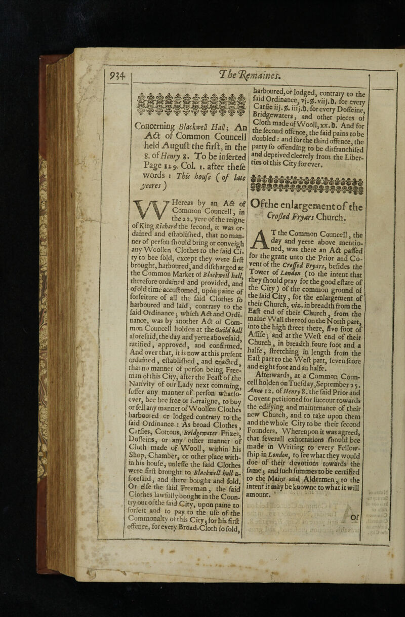 Concerning Blackwell Hah, An Act of Common Councell held -Augufl: the firft, in the 8. of Henry %, To be inferred Page Col, I. after thcle words : This houfe {oj late yeeres ) WHereas by an Aft of Common Councell, in the 2 2. yere of the reigne of King Richard the fecond, it was or¬ dained and eftablifhed, that no man¬ ner of perfon Hiould bring or conveigh any Woollen Clothes to the laid Ci¬ ty to bee fold, except they were firft brought, harboured, and difeharged at the Common Market of Blackwell hall therefore ordained and provided, and ofoldtimeaccuftomed, uponpaine of forfeiture of all the faid Clothes fo harboured and laid, contrary to the faid Ordinance; which Ad and Ordi¬ nance, was by another Ad of Com¬ mon Councell holdenat thcGmldhall alorefaid, the day and yeereabovefaid, ratified, approved, and confirmed! And over that, it is now at this prefenc ordained, efiablilhcd, and enaded that no manner of perfon being Free¬ man of this City, after the Feaftof the Nativity of our Lady next comming, fuffer any manner of perfon whatfo^ ever, bee hec free or furraigne, to buy or fell any manner of Woollen Clothes harboured cr lodged contrary to the faid Ordinance : As broad Clothes, Carfies, Cottons, Bridgewater Frizes, Doficics, or any other manner of Cloth made of Wooll, within his Shop, Chamber, or other place with¬ in his houfe, unlefTe the faid Clothes ^ere firft brought to Blackwell hall sl~ forefaid, and there bought and fold. Or elfc the faid Freeman, the faid Clothes lawfully bought in the Coun¬ try out ol the (aid City, upon paine to mrfeit and to pay to the ufe of the Commonalty oi this City .for his firft oSFence, forevery Broad-Cloth fofoid, harboured,or lodged, contrary to the faid Ordinance, vj.0. viij.D, for every garlic lij. 0, gyery Doffeine, Bndgewaters, and other pieces of Cloth made of Wooll, xx. D. And for the fecond offence, the faid pains to be doubled: and for the third offence, the party fo offending to be disfranchifed and deprived clcercly from the Liber¬ ties of this City forever. Ofthc enlargeraentof the Cropd Fryars Church. At the Common Councell, the day and yeere above mentio- ned, was there an Ad paffed for the grant unto the Prior and Co- ^nt of the Cr»£ed Prjars, befides the TovKer of London (to the intent that they fhould pray for the good eftate of the City ) of the common ground of the faid City, for the enlargement of m«r Church, viz, in breadth from the Eaft end of their Church, from the maine Wall thereof on the N orth part, into the high ftreet there, five foot of Aftife; and at the Weft end of their Church, in breadth foure foot and a halfc, ftretching in length from the Eaft part to the Weft part, fevcnfcorc and eight foot and an halfe. Afterwards, at a Common Coun¬ cell holden on Tuefday,September a 5. ■^nno 12, ofi^e^y^ 8, the laid Prior and Covent petitioned for fuccour towards the edifying and maintenance of their new Church, and to take upon them and the whole City to be their fecond Founders. Whereupon it was agreed, that feyerall exhortations fhould bee made in Writing to every Fellow- fhip in London, to fee what they would doc of their devotions towards the fame'j and fuchfurames to be certified to the Maior and Aldermen, to the intent it may be kaowne to what it will amount. ‘ Of