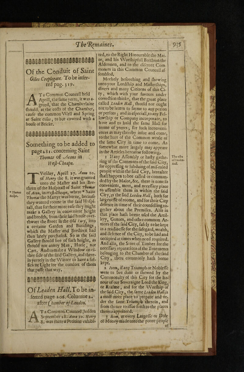 Of the Conduit of Saint Giles CvepU^^^^‘ infer- tcd pag. 3i9» T a Common Councell held Aprill, the fame yeere, it was a- greed, that the Chambcrlaine fhould, at the cofts of the Chamber, caufe the common Well and Spring at Saint Giles, to bee covered with a houfe of Bricke, • ^<5. . Something to be added to page i 81. concerning Saint Thomas of ^cons in We[l-Chsape, * TherHas Bectftt, Vefday, Aprill 27. -^nno 10, Henry the 8. it was granted unto the Mafter and his Bre¬ thren of the Hofpitall of Saint Thomas of Aeon^ in We^^ckeapCy where * Saint Thomas xhQ Martyr was borne, bccaufe they wanted roome in the faid Hofpi- tall, that for their mote eafe they might make a Gallery in convenient height and bredth, from their faid houfe oyer- thwart the ftrect in the Old f my\ into a certaine Garden and Buildings, which the Mafter and Brethren had then lately purchafedf. as the faid Gallery fhould bee of fuch height, as fhould not annoy Man, Horfe, nor Carr. And to make a Window on ei¬ ther fide of the faid Gallery, and there¬ in yeercly in the Winter to have a fuf- ficient Light for the comfort of them that pafle that way* m m • * Of Leaden HalLTo be m- ferced page io5/Columne x, Qhamber of London. ^ T a Common Councell,holden Seprember 28.'-^«k« 10. Henry 8. was there a Petition exhibi¬ ted, to the Right Honourable the Mai- or, and his WorfhipfullBrethrenthe Aldermen, and to the difercet Com¬ moners in this Common Councell af femblcd* Meekely befeeehing and fhewing untoyour Lordfhip and Mafterfhips, divers and many Citizens of this Ci¬ ty , which with your favours under correiftion thinke, that the great place called Leaden Hall ^ fhould nor ought nottobeletten to farmeto anyperlon or perfons 5 and in efpccialI,to any Fel- lowfhip or Company incorporate, to hive and to hold the fame Hall for terme of yceres j for fuch inconveni¬ ences as may thereby infiie and come, to the hurt of the Common weale of the fame City in time to come. As fomewhat more largely may appeare in the Articles hereafter following. I If any AfTembly or hafty gathe¬ ring of the Commons of the faid City, for oppreffing or fubduing of mif-rulcd people within the faid City, hereafter fhall happen to bee called or comman¬ ded by the Maior, &c, there is none fo convenient, meet, and neceftary place to aflemblc them in within the faid City, as the faid Leaden HalT^ both for largenefle of roome, and for their City defence in time of their counfelling to¬ gether about the Premifes. Alfo in that place hath bcene ufed the Artil¬ lery, Gunnes, and other common Ar¬ mors of the faid City, fafely to be kept in a readinefte for the fafegard, wealth, and defence of the City, to be had and occupied at times when need required. And alfo, the Srore of Timber for the neceftary reparations of the Tenements belonging to the Chamber of the faid City, there commonly hath becne kept. a itemy if any Triumph or N oblefte were to bee done or fhewed By the Commonalty of this City for the ho¬ nour of our Soveraigne Lord the King, or Realme, and for the Worfhip of the faid City, the fame Leaden Hallh a liioft tfteet place to prepare and or¬ der the fame Triumph therein, and from thence to iftue forth to the places therttoappointed. . 3 Itetny at every Lafgefte or Dole of Money made unto the poore peopl(i of The oTes of Leaden mH.