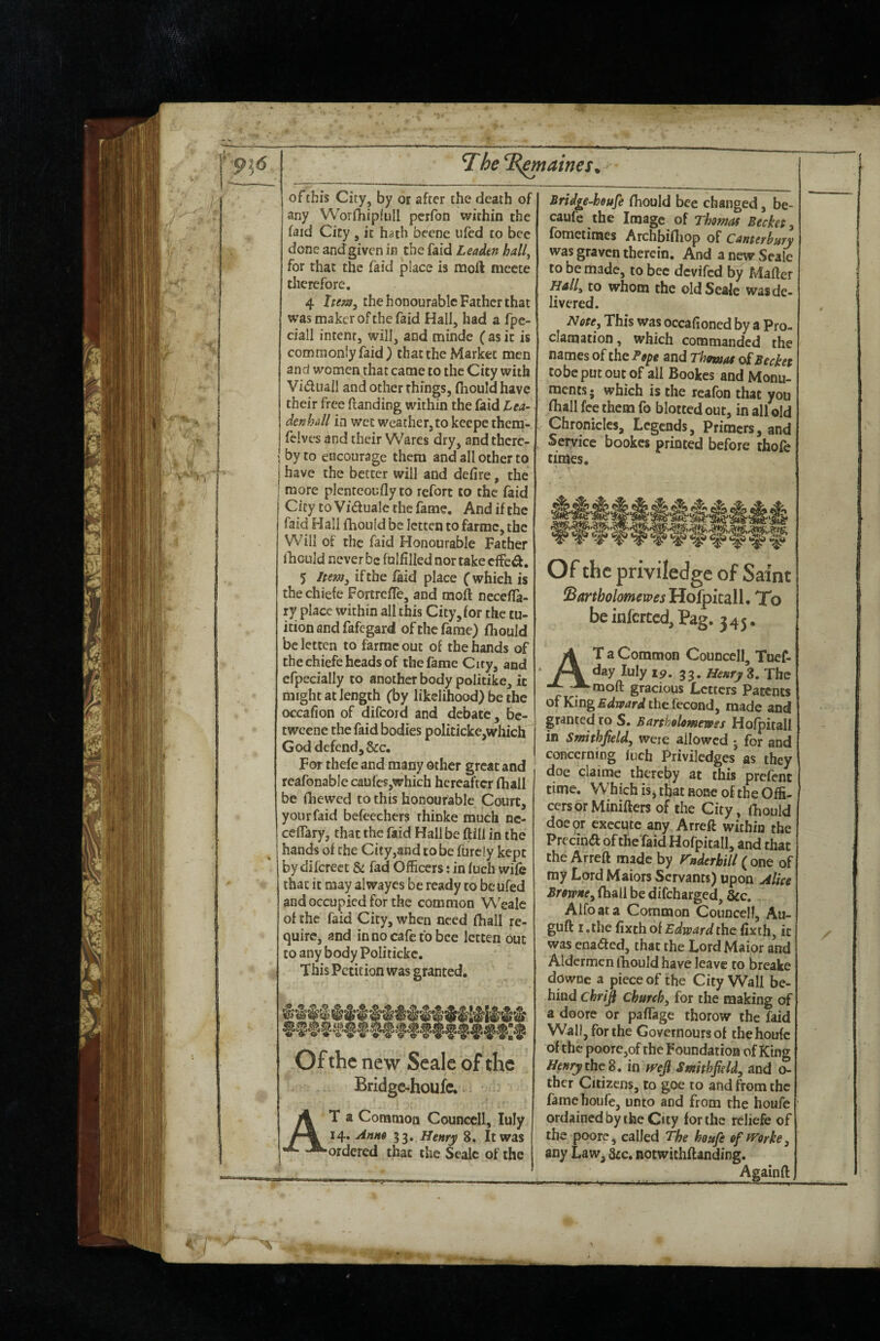 The T^aines^ of this City, by or after the death of any Worihipfull pcrfon within the faid City , it hath bcene ufed to bcc done andgivcn in the faid Leadm hall^ for that the faid place is naoft meete therefore. 4 Item^ the honourable Father that was maker of the faid Hall, had a fpe- ciall intent, will, and minde ( as it is commonly faid) that the Market men and women that came to the City with Viduail and ocher things, fhould have their free (landing within the faid Lea- denhall in wet weather, to keepe theni- felvcs and their Wares dry, and there¬ by to encourage them and all other to have the better will and defire, the j more plenteoufly to refort to the faid City to Vidualc the fame. And if the faid Hall fhould be Ictten to farmc, the Will of the faid Honourable Father lliculd never be fulfilled nor take effed. 5 Jpem^ if the laid place (which is the chiefe FortrelTe, and moft necelfa- ry place within all this City, for the tu¬ ition and fafegard of the fame) fhould bcletten to farmc out of the hands of the chiefe heads of the fame City, and efpecially to another body politike, it might at length (by likelihood) be the occafion of difcoid and debate, bc- tweene the faid bodies politicke,which God defend,See. For thefe and many other great and reafonabie caufes,which hereafter fhall be fiiewed to this honourable Court, your faid befeechers rhinke much nc- ceflary, that the faid Hall be ftill in the hands of the City,and to be furciy kept by difereet & fad Officers; in luch wife that it may alwaycs be ready to be ufed and occupied for the common Wealc of the faid City, when need fhall re¬ quire, and in no cafe to bee letten out to any body Politicke. This Petition was granted. Ofthe new Scale of the Bridge-houfe. At a Common Counccll, luly 14. Ahm 33. Henry 8. It was ordered that the Seale of the Bridge-houfe fhould bee changed, be- caufe the Image of Thomas Beckes^ fometimes Archbifliop of Canterbury was graven therein. And a new Seale to be made, to bcc devifed by Mafler Hall^ to whom the old Seale was de¬ livered. Note^ This was occafioned by a Pro¬ clamation, which commanded the names of the Te^e and Thmas sABechet tobepucoutof ail Bookes and Monu¬ ments* which is the reafon that you fhall fee them fo blotted out, in all old Chronicles, Legends, Primers, and Service bookes printed before thofe times. Of the priviledge of Saint ^artholomewesHof^itdW, To be infcrccd, Pag. 345. At a Common Councell, Tuef- day luly 19. 33. Henry 8. The moft gracious Letters Patents ofKing£<lw<ir^lthe fccond, made and granted to S. Bartholomewss Holpitall in Smithjield, were allowed •, for and concerning inch Priviledges as they doe claime thereby at this prefent time. Which is, that rohc of the Offi¬ cers or Minifters of the City, fhould doc or execute any Arreft within the Precin<a ofthe faid Hofpitall, and chat the Arreft made by rnderhill ( one of my LprdMaiors Servants) upon Alice Browne^ fhall be difeharged, &c. Alfoata Common Counccll, Au- guft I. the Ctxthoi Edward the fixth, it was enaded, that the Lord Maior and Aldermen fhould have leave to breake downe a piece of the City Wall be¬ hind chrip Churchy for the making of a doore or paffage thorow the faid Wall, for the Governoursof thehoufc ofthe poore,of the Foundation of King Henry the Z, m fyeji Smithfild^ and o- thcr Citizens, to goe to and from the fame boufe, unto and from the houfe ordained by the City for the reliefe of the poore, called The houfe efrrorke, any Law, Sic. notwichflanding.